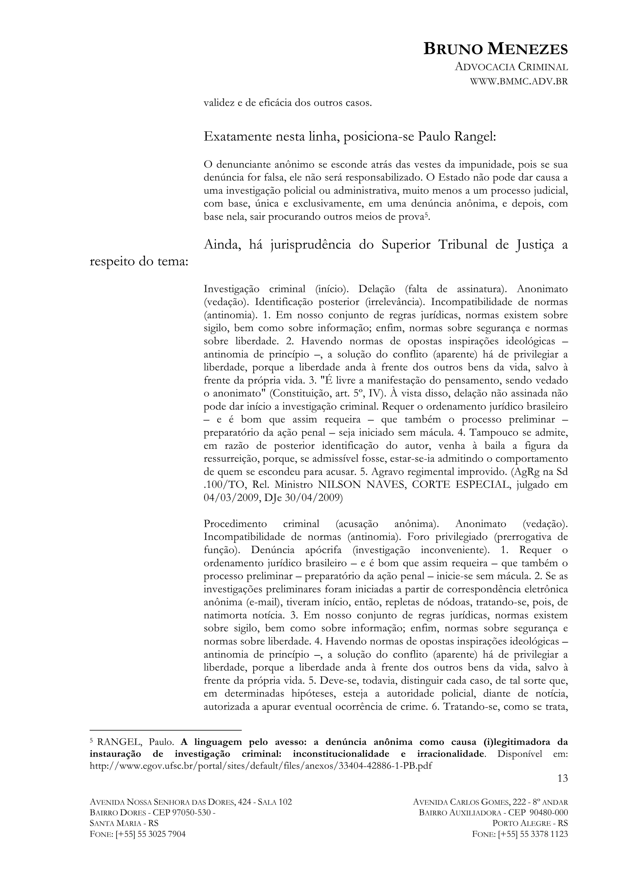 BRUNO MENEZES
ADVOCACIA CRIMINAL
WWW.BMMC.ADV.BR
validez e de eficácia dos outros casos.

Exatamente nesta linha, posiciona-se Paulo Rangel:
O denunciante anônimo se esconde atrás das vestes da impunidade, pois se sua
denúncia for falsa, ele não será responsabilizado. O Estado não pode dar causa a
uma investigação policial ou administrativa, muito menos a um processo judicial,
com base, única e exclusivamente, em uma denúncia anônima, e depois, com
base nela, sair procurando outros meios de prova5.

Ainda, há jurisprudência do Superior Tribunal de Justiça a
respeito do tema:
Investigação criminal (início). Delação (falta de assinatura). Anonimato
(vedação). Identificação posterior (irrelevância). Incompatibilidade de normas
(antinomia). 1. Em nosso conjunto de regras jurídicas, normas existem sobre
sigilo, bem como sobre informação; enfim, normas sobre segurança e normas
sobre liberdade. 2. Havendo normas de opostas inspirações ideológicas –
antinomia de princípio –, a solução do conflito (aparente) há de privilegiar a
liberdade, porque a liberdade anda à frente dos outros bens da vida, salvo à
frente da própria vida. 3. "É livre a manifestação do pensamento, sendo vedado
o anonimato" (Constituição, art. 5º, IV). À vista disso, delação não assinada não
pode dar início a investigação criminal. Requer o ordenamento jurídico brasileiro
– e é bom que assim requeira – que também o processo preliminar –
preparatório da ação penal – seja iniciado sem mácula. 4. Tampouco se admite,
em razão de posterior identificação do autor, venha à baila a figura da
ressurreição, porque, se admissível fosse, estar-se-ia admitindo o comportamento
de quem se escondeu para acusar. 5. Agravo regimental improvido. (AgRg na Sd
.100/TO, Rel. Ministro NILSON NAVES, CORTE ESPECIAL, julgado em
04/03/2009, DJe 30/04/2009)
Procedimento criminal (acusação anônima). Anonimato (vedação).
Incompatibilidade de normas (antinomia). Foro privilegiado (prerrogativa de
função). Denúncia apócrifa (investigação inconveniente). 1. Requer o
ordenamento jurídico brasileiro – e é bom que assim requeira – que também o
processo preliminar – preparatório da ação penal – inicie-se sem mácula. 2. Se as
investigações preliminares foram iniciadas a partir de correspondência eletrônica
anônima (e-mail), tiveram início, então, repletas de nódoas, tratando-se, pois, de
natimorta notícia. 3. Em nosso conjunto de regras jurídicas, normas existem
sobre sigilo, bem como sobre informação; enfim, normas sobre segurança e
normas sobre liberdade. 4. Havendo normas de opostas inspirações ideológicas –
antinomia de princípio –, a solução do conflito (aparente) há de privilegiar a
liberdade, porque a liberdade anda à frente dos outros bens da vida, salvo à
frente da própria vida. 5. Deve-se, todavia, distinguir cada caso, de tal sorte que,
em determinadas hipóteses, esteja a autoridade policial, diante de notícia,
autorizada a apurar eventual ocorrência de crime. 6. Tratando-se, como se trata,

	
  	
  	
  	
  	
  	
  	
  	
  	
  	
  	
  	
  	
  	
  	
  	
  	
  	
  	
  	
  	
  	
  	
  	
  	
  	
  	
  	
  	
  	
  	
  	
  	
  	
  	
  	
  	
  	
  	
  	
  	
  	
  	
  	
  	
  	
  	
  	
  	
  	
  	
  	
  	
  	
  	
  	
  
RANGEL, Paulo. A linguagem pelo avesso: a denúncia anônima como causa (i)legitimadora da
instauração de investigação criminal: inconstitucionalidade e irracionalidade. Disponível em:
http://www.egov.ufsc.br/portal/sites/default/files/anexos/33404-42886-1-PB.pdf
5

13
AVENIDA NOSSA SENHORA DAS DORES, 424 - SALA 102
BAIRRO DORES - CEP 97050-530 SANTA MARIA - RS
FONE: [+55] 55 3025 7904

AVENIDA CARLOS GOMES, 222 - 8º ANDAR
BAIRRO AUXILIADORA - CEP 90480-000
PORTO ALEGRE - RS
FONE: [+55] 55 3378 1123

 
