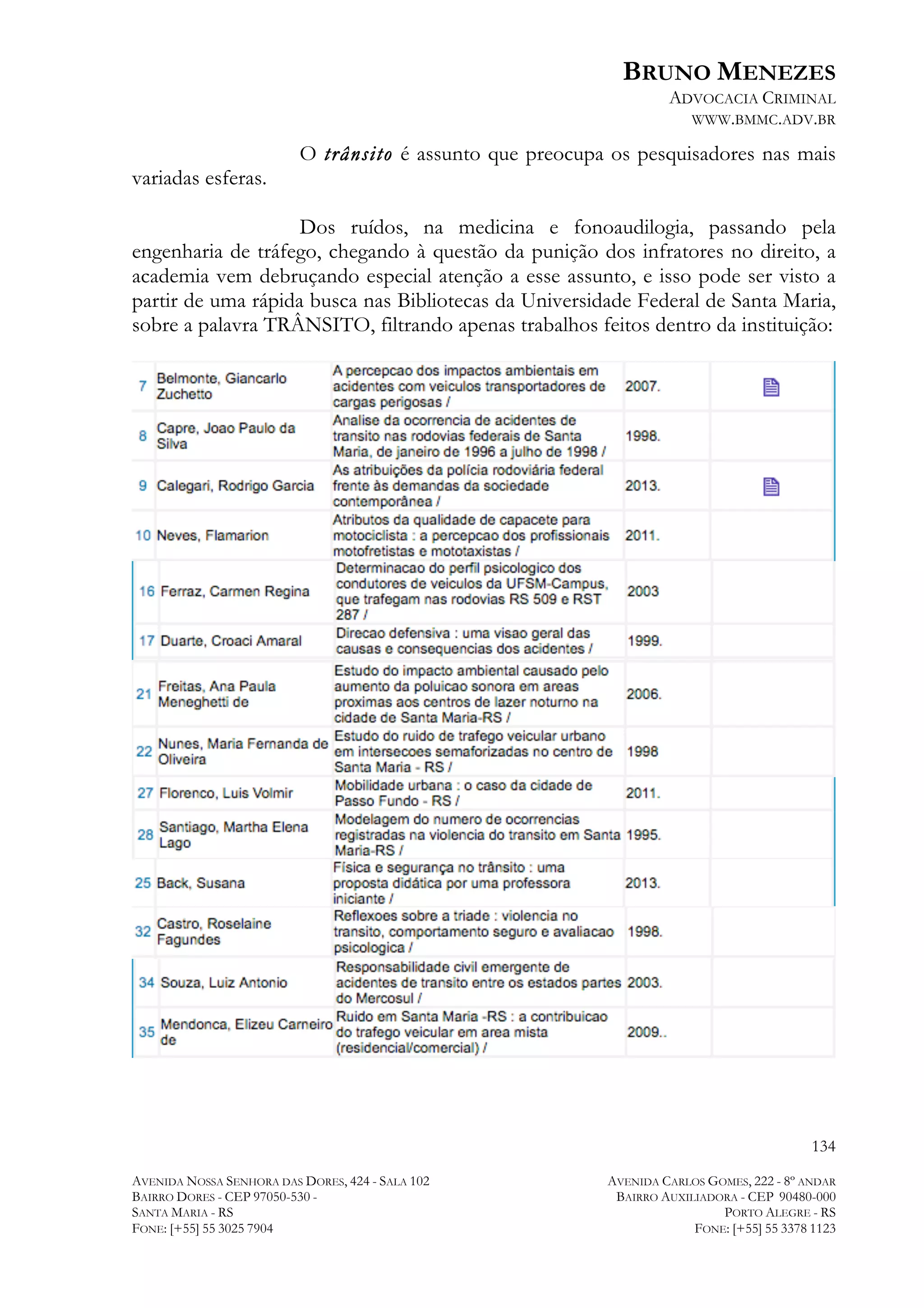 BRUNO MENEZES
ADVOCACIA CRIMINAL
WWW.BMMC.ADV.BR

variadas esferas.

O trânsito é assunto que preocupa os pesquisadores nas mais

Dos ruídos, na medicina e fonoaudilogia, passando pela
engenharia de tráfego, chegando à questão da punição dos infratores no direito, a
academia vem debruçando especial atenção a esse assunto, e isso pode ser visto a
partir de uma rápida busca nas Bibliotecas da Universidade Federal de Santa Maria,
sobre a palavra TRÂNSITO, filtrando apenas trabalhos feitos dentro da instituição:

134
AVENIDA NOSSA SENHORA DAS DORES, 424 - SALA 102
BAIRRO DORES - CEP 97050-530 SANTA MARIA - RS
FONE: [+55] 55 3025 7904

AVENIDA CARLOS GOMES, 222 - 8º ANDAR
BAIRRO AUXILIADORA - CEP 90480-000
PORTO ALEGRE - RS
FONE: [+55] 55 3378 1123

 