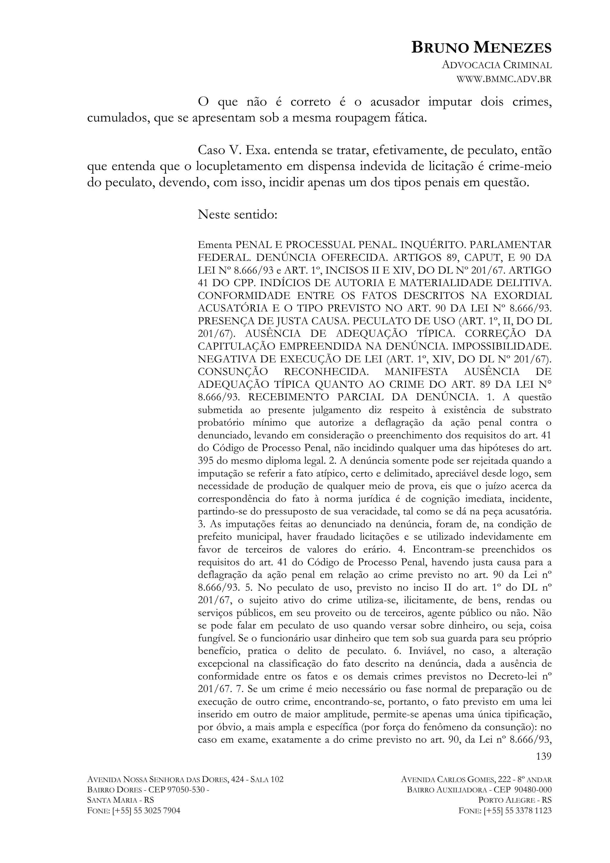 BRUNO MENEZES
ADVOCACIA CRIMINAL
WWW.BMMC.ADV.BR

O que não é correto é o acusador imputar dois crimes,
cumulados, que se apresentam sob a mesma roupagem fática.
Caso V. Exa. entenda se tratar, efetivamente, de peculato, então
que entenda que o locupletamento em dispensa indevida de licitação é crime-meio
do peculato, devendo, com isso, incidir apenas um dos tipos penais em questão.
Neste sentido:
Ementa PENAL E PROCESSUAL PENAL. INQUÉRITO. PARLAMENTAR
FEDERAL. DENÚNCIA OFERECIDA. ARTIGOS 89, CAPUT, E 90 DA
LEI Nº 8.666/93 e ART. 1º, INCISOS II E XIV, DO DL Nº 201/67. ARTIGO
41 DO CPP. INDÍCIOS DE AUTORIA E MATERIALIDADE DELITIVA.
CONFORMIDADE ENTRE OS FATOS DESCRITOS NA EXORDIAL
ACUSATÓRIA E O TIPO PREVISTO NO ART. 90 DA LEI Nº 8.666/93.
PRESENÇA DE JUSTA CAUSA. PECULATO DE USO (ART. 1º, II, DO DL
201/67). AUSÊNCIA DE ADEQUAÇÃO TÍPICA. CORREÇÃO DA
CAPITULAÇÃO EMPREENDIDA NA DENÚNCIA. IMPOSSIBILIDADE.
NEGATIVA DE EXECUÇÃO DE LEI (ART. 1º, XIV, DO DL Nº 201/67).
CONSUNÇÃO RECONHECIDA. MANIFESTA AUSÊNCIA DE
ADEQUAÇÃO TÍPICA QUANTO AO CRIME DO ART. 89 DA LEI N°
8.666/93. RECEBIMENTO PARCIAL DA DENÚNCIA. 1. A questão
submetida ao presente julgamento diz respeito à existência de substrato
probatório mínimo que autorize a deflagração da ação penal contra o
denunciado, levando em consideração o preenchimento dos requisitos do art. 41
do Código de Processo Penal, não incidindo qualquer uma das hipóteses do art.
395 do mesmo diploma legal. 2. A denúncia somente pode ser rejeitada quando a
imputação se referir a fato atípico, certo e delimitado, apreciável desde logo, sem
necessidade de produção de qualquer meio de prova, eis que o juízo acerca da
correspondência do fato à norma jurídica é de cognição imediata, incidente,
partindo-se do pressuposto de sua veracidade, tal como se dá na peça acusatória.
3. As imputações feitas ao denunciado na denúncia, foram de, na condição de
prefeito municipal, haver fraudado licitações e se utilizado indevidamente em
favor de terceiros de valores do erário. 4. Encontram-se preenchidos os
requisitos do art. 41 do Código de Processo Penal, havendo justa causa para a
deflagração da ação penal em relação ao crime previsto no art. 90 da Lei nº
8.666/93. 5. No peculato de uso, previsto no inciso II do art. 1º do DL nº
201/67, o sujeito ativo do crime utiliza-se, ilicitamente, de bens, rendas ou
serviços públicos, em seu proveito ou de terceiros, agente público ou não. Não
se pode falar em peculato de uso quando versar sobre dinheiro, ou seja, coisa
fungível. Se o funcionário usar dinheiro que tem sob sua guarda para seu próprio
benefício, pratica o delito de peculato. 6. Inviável, no caso, a alteração
excepcional na classificação do fato descrito na denúncia, dada a ausência de
conformidade entre os fatos e os demais crimes previstos no Decreto-lei nº
201/67. 7. Se um crime é meio necessário ou fase normal de preparação ou de
execução de outro crime, encontrando-se, portanto, o fato previsto em uma lei
inserido em outro de maior amplitude, permite-se apenas uma única tipificação,
por óbvio, a mais ampla e específica (por força do fenômeno da consunção): no
caso em exame, exatamente a do crime previsto no art. 90, da Lei nº 8.666/93,
139
AVENIDA NOSSA SENHORA DAS DORES, 424 - SALA 102
BAIRRO DORES - CEP 97050-530 SANTA MARIA - RS
FONE: [+55] 55 3025 7904

AVENIDA CARLOS GOMES, 222 - 8º ANDAR
BAIRRO AUXILIADORA - CEP 90480-000
PORTO ALEGRE - RS
FONE: [+55] 55 3378 1123

 