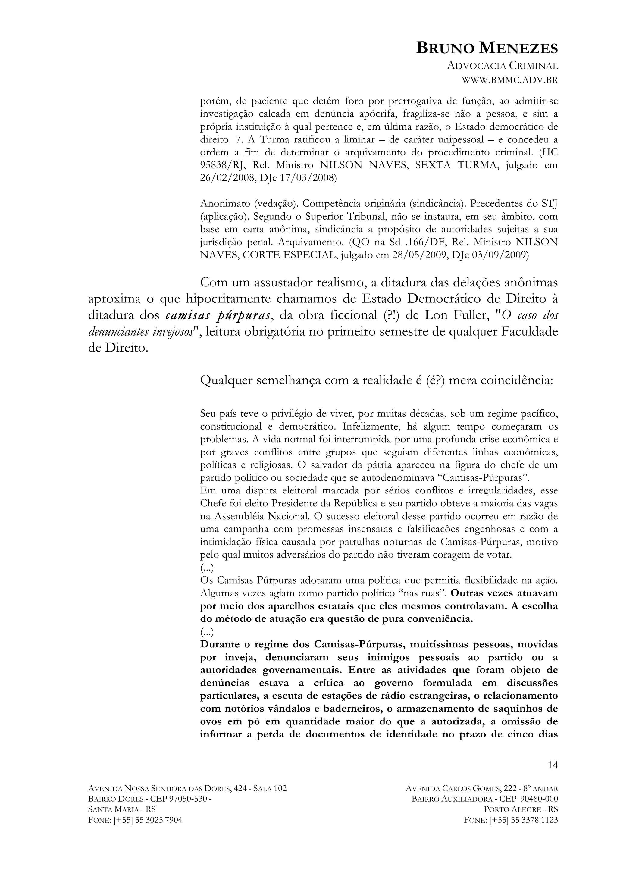 BRUNO MENEZES
ADVOCACIA CRIMINAL
WWW.BMMC.ADV.BR
porém, de paciente que detém foro por prerrogativa de função, ao admitir-se
investigação calcada em denúncia apócrifa, fragiliza-se não a pessoa, e sim a
própria instituição à qual pertence e, em última razão, o Estado democrático de
direito. 7. A Turma ratificou a liminar – de caráter unipessoal – e concedeu a
ordem a fim de determinar o arquivamento do procedimento criminal. (HC
95838/RJ, Rel. Ministro NILSON NAVES, SEXTA TURMA, julgado em
26/02/2008, DJe 17/03/2008)
Anonimato (vedação). Competência originária (sindicância). Precedentes do STJ
(aplicação). Segundo o Superior Tribunal, não se instaura, em seu âmbito, com
base em carta anônima, sindicância a propósito de autoridades sujeitas a sua
jurisdição penal. Arquivamento. (QO na Sd .166/DF, Rel. Ministro NILSON
NAVES, CORTE ESPECIAL, julgado em 28/05/2009, DJe 03/09/2009)

Com um assustador realismo, a ditadura das delações anônimas
aproxima o que hipocritamente chamamos de Estado Democrático de Direito à
ditadura dos camisas púrpuras, da obra ficcional (?!) de Lon Fuller, "O caso dos
denunciantes invejosos", leitura obrigatória no primeiro semestre de qualquer Faculdade
de Direito.
Qualquer semelhança com a realidade é (é?) mera coincidência:
Seu país teve o privilégio de viver, por muitas décadas, sob um regime pacífico,
constitucional e democrático. Infelizmente, há algum tempo começaram os
problemas. A vida normal foi interrompida por uma profunda crise econômica e
por graves conflitos entre grupos que seguiam diferentes linhas econômicas,
políticas e religiosas. O salvador da pátria apareceu na figura do chefe de um
partido político ou sociedade que se autodenominava “Camisas-Púrpuras”.
Em uma disputa eleitoral marcada por sérios conflitos e irregularidades, esse
Chefe foi eleito Presidente da República e seu partido obteve a maioria das vagas
na Assembléia Nacional. O sucesso eleitoral desse partido ocorreu em razão de
uma campanha com promessas insensatas e falsificações engenhosas e com a
intimidação física causada por patrulhas noturnas de Camisas-Púrpuras, motivo
pelo qual muitos adversários do partido não tiveram coragem de votar.
(...)
Os Camisas-Púrpuras adotaram uma política que permitia flexibilidade na ação.
Algumas vezes agiam como partido político “nas ruas”. Outras vezes atuavam
por meio dos aparelhos estatais que eles mesmos controlavam. A escolha
do método de atuação era questão de pura conveniência.
(...)
Durante o regime dos Camisas-Púrpuras, muitíssimas pessoas, movidas
por inveja, denunciaram seus inimigos pessoais ao partido ou a
autoridades governamentais. Entre as atividades que foram objeto de
denúncias estava a crítica ao governo formulada em discussões
particulares, a escuta de estações de rádio estrangeiras, o relacionamento
com notórios vândalos e baderneiros, o armazenamento de saquinhos de
ovos em pó em quantidade maior do que a autorizada, a omissão de
informar a perda de documentos de identidade no prazo de cinco dias
14
AVENIDA NOSSA SENHORA DAS DORES, 424 - SALA 102
BAIRRO DORES - CEP 97050-530 SANTA MARIA - RS
FONE: [+55] 55 3025 7904

AVENIDA CARLOS GOMES, 222 - 8º ANDAR
BAIRRO AUXILIADORA - CEP 90480-000
PORTO ALEGRE - RS
FONE: [+55] 55 3378 1123

 