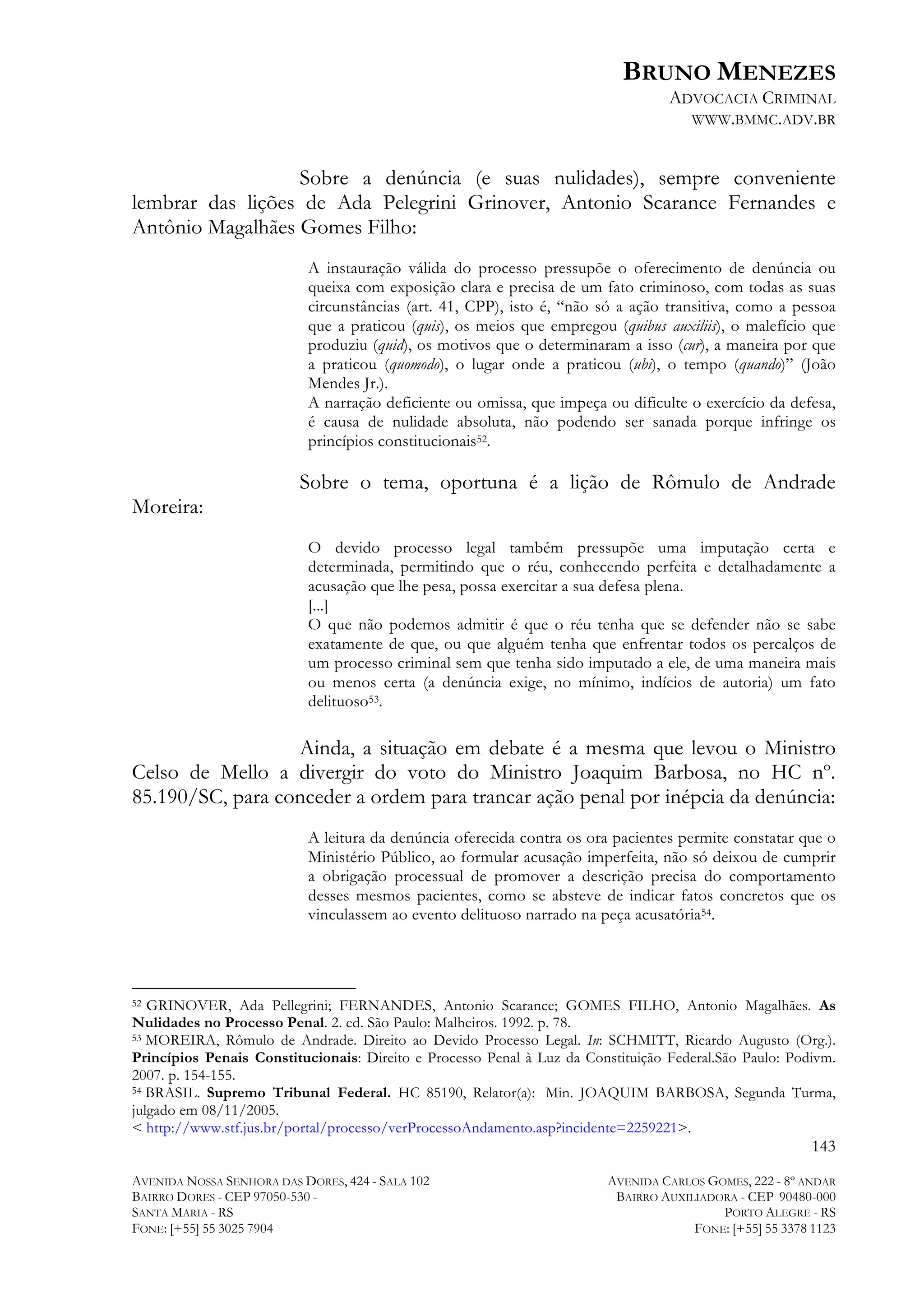 BRUNO MENEZES
ADVOCACIA CRIMINAL
WWW.BMMC.ADV.BR

Sobre a denúncia (e suas nulidades), sempre conveniente
lembrar das lições de Ada Pelegrini Grinover, Antonio Scarance Fernandes e
Antônio Magalhães Gomes Filho:
A instauração válida do processo pressupõe o oferecimento de denúncia ou
queixa com exposição clara e precisa de um fato criminoso, com todas as suas
circunstâncias (art. 41, CPP), isto é, “não só a ação transitiva, como a pessoa
que a praticou (quis), os meios que empregou (quibus auxiliis), o malefício que
produziu (quid), os motivos que o determinaram a isso (cur), a maneira por que
a praticou (quomodo), o lugar onde a praticou (ubi), o tempo (quando)” (João
Mendes Jr.).
A narração deficiente ou omissa, que impeça ou dificulte o exercício da defesa,
é causa de nulidade absoluta, não podendo ser sanada porque infringe os
princípios constitucionais52.

Sobre o tema, oportuna é a lição de Rômulo de Andrade
Moreira:
O devido processo legal também pressupõe uma imputação certa e
determinada, permitindo que o réu, conhecendo perfeita e detalhadamente a
acusação que lhe pesa, possa exercitar a sua defesa plena.
[...]
O que não podemos admitir é que o réu tenha que se defender não se sabe
exatamente de que, ou que alguém tenha que enfrentar todos os percalços de
um processo criminal sem que tenha sido imputado a ele, de uma maneira mais
ou menos certa (a denúncia exige, no mínimo, indícios de autoria) um fato
delituoso53.

Ainda, a situação em debate é a mesma que levou o Ministro
Celso de Mello a divergir do voto do Ministro Joaquim Barbosa, no HC nº.
85.190/SC, para conceder a ordem para trancar ação penal por inépcia da denúncia:
A leitura da denúncia oferecida contra os ora pacientes permite constatar que o
Ministério Público, ao formular acusação imperfeita, não só deixou de cumprir
a obrigação processual de promover a descrição precisa do comportamento
desses mesmos pacientes, como se absteve de indicar fatos concretos que os
vinculassem ao evento delituoso narrado na peça acusatória54.

	
  	
  	
  	
  	
  	
  	
  	
  	
  	
  	
  	
  	
  	
  	
  	
  	
  	
  	
  	
  	
  	
  	
  	
  	
  	
  	
  	
  	
  	
  	
  	
  	
  	
  	
  	
  	
  	
  	
  	
  	
  	
  	
  	
  	
  	
  	
  	
  	
  	
  	
  	
  	
  	
  	
  	
  
GRINOVER, Ada Pellegrini; FERNANDES, Antonio Scarance; GOMES FILHO, Antonio Magalhães. As
Nulidades no Processo Penal. 2. ed. São Paulo: Malheiros. 1992. p. 78.
53 MOREIRA, Rômulo de Andrade. Direito ao Devido Processo Legal. In: SCHMITT, Ricardo Augusto (Org.).
Princípios Penais Constitucionais: Direito e Processo Penal à Luz da Constituição Federal.São Paulo: Podivm.
2007. p. 154-155.
54 BRASIL. Supremo Tribunal Federal. HC 85190, Relator(a): Min. JOAQUIM BARBOSA, Segunda Turma,
julgado em 08/11/2005.
< http://www.stf.jus.br/portal/processo/verProcessoAndamento.asp?incidente=2259221>.
52

143
AVENIDA NOSSA SENHORA DAS DORES, 424 - SALA 102
BAIRRO DORES - CEP 97050-530 SANTA MARIA - RS
FONE: [+55] 55 3025 7904

AVENIDA CARLOS GOMES, 222 - 8º ANDAR
BAIRRO AUXILIADORA - CEP 90480-000
PORTO ALEGRE - RS
FONE: [+55] 55 3378 1123

 