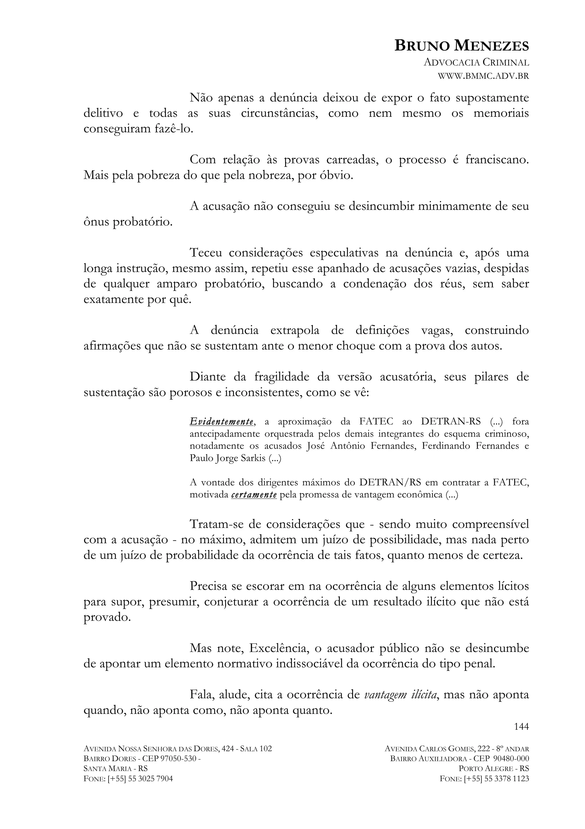 BRUNO MENEZES
ADVOCACIA CRIMINAL
WWW.BMMC.ADV.BR

Não apenas a denúncia deixou de expor o fato supostamente
delitivo e todas as suas circunstâncias, como nem mesmo os memoriais
conseguiram fazê-lo.
Com relação às provas carreadas, o processo é franciscano.
Mais pela pobreza do que pela nobreza, por óbvio.
A acusação não conseguiu se desincumbir minimamente de seu
ônus probatório.
Teceu considerações especulativas na denúncia e, após uma
longa instrução, mesmo assim, repetiu esse apanhado de acusações vazias, despidas
de qualquer amparo probatório, buscando a condenação dos réus, sem saber
exatamente por quê.
A denúncia extrapola de definições vagas, construindo
afirmações que não se sustentam ante o menor choque com a prova dos autos.
Diante da fragilidade da versão acusatória, seus pilares de
sustentação são porosos e inconsistentes, como se vê:
Evidentemente, a aproximação da FATEC ao DETRAN-RS (...) fora
antecipadamente orquestrada pelos demais integrantes do esquema criminoso,
notadamente os acusados José Antônio Fernandes, Ferdinando Fernandes e
Paulo Jorge Sarkis (...)
A vontade dos dirigentes máximos do DETRAN/RS em contratar a FATEC,
motivada certamente pela promessa de vantagem econômica (...)

Tratam-se de considerações que - sendo muito compreensível
com a acusação - no máximo, admitem um juízo de possibilidade, mas nada perto
de um juízo de probabilidade da ocorrência de tais fatos, quanto menos de certeza.
Precisa se escorar em na ocorrência de alguns elementos lícitos
para supor, presumir, conjeturar a ocorrência de um resultado ilícito que não está
provado.
Mas note, Excelência, o acusador público não se desincumbe
de apontar um elemento normativo indissociável da ocorrência do tipo penal.
Fala, alude, cita a ocorrência de vantagem ilícita, mas não aponta
quando, não aponta como, não aponta quanto.
144
AVENIDA NOSSA SENHORA DAS DORES, 424 - SALA 102
BAIRRO DORES - CEP 97050-530 SANTA MARIA - RS
FONE: [+55] 55 3025 7904

AVENIDA CARLOS GOMES, 222 - 8º ANDAR
BAIRRO AUXILIADORA - CEP 90480-000
PORTO ALEGRE - RS
FONE: [+55] 55 3378 1123

 