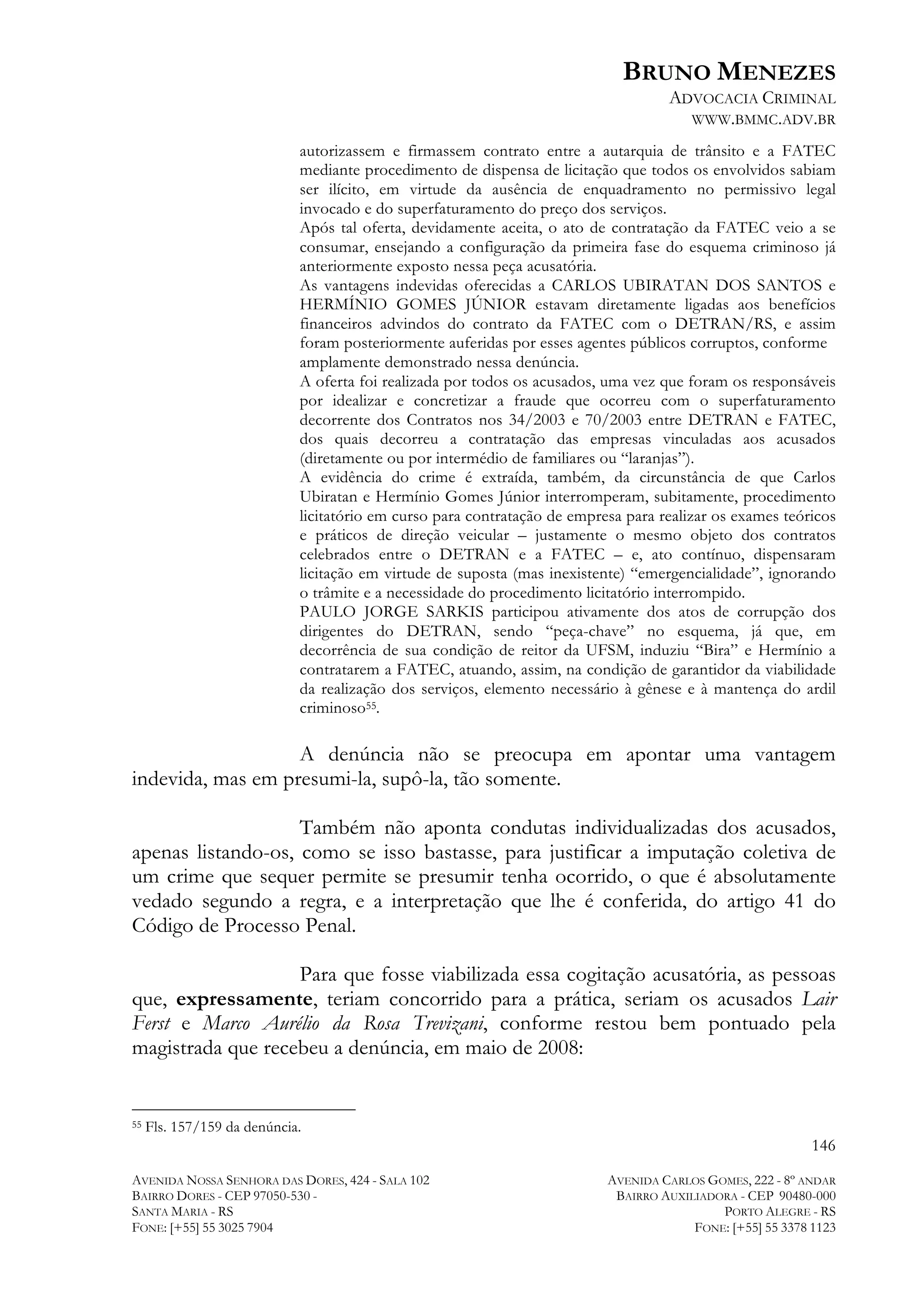 BRUNO MENEZES
ADVOCACIA CRIMINAL
WWW.BMMC.ADV.BR
autorizassem e firmassem contrato entre a autarquia de trânsito e a FATEC
mediante procedimento de dispensa de licitação que todos os envolvidos sabiam
ser ilícito, em virtude da ausência de enquadramento no permissivo legal
invocado e do superfaturamento do preço dos serviços.
Após tal oferta, devidamente aceita, o ato de contratação da FATEC veio a se
consumar, ensejando a configuração da primeira fase do esquema criminoso já
anteriormente exposto nessa peça acusatória.
As vantagens indevidas oferecidas a CARLOS UBIRATAN DOS SANTOS e
HERMÍNIO GOMES JÚNIOR estavam diretamente ligadas aos benefícios
financeiros advindos do contrato da FATEC com o DETRAN/RS, e assim
foram posteriormente auferidas por esses agentes públicos corruptos, conforme
amplamente demonstrado nessa denúncia.
A oferta foi realizada por todos os acusados, uma vez que foram os responsáveis
por idealizar e concretizar a fraude que ocorreu com o superfaturamento
decorrente dos Contratos nos 34/2003 e 70/2003 entre DETRAN e FATEC,
dos quais decorreu a contratação das empresas vinculadas aos acusados
(diretamente ou por intermédio de familiares ou “laranjas”).
A evidência do crime é extraída, também, da circunstância de que Carlos
Ubiratan e Hermínio Gomes Júnior interromperam, subitamente, procedimento
licitatório em curso para contratação de empresa para realizar os exames teóricos
e práticos de direção veicular – justamente o mesmo objeto dos contratos
celebrados entre o DETRAN e a FATEC – e, ato contínuo, dispensaram
licitação em virtude de suposta (mas inexistente) “emergencialidade”, ignorando
o trâmite e a necessidade do procedimento licitatório interrompido.
PAULO JORGE SARKIS participou ativamente dos atos de corrupção dos
dirigentes do DETRAN, sendo “peça-chave” no esquema, já que, em
decorrência de sua condição de reitor da UFSM, induziu “Bira” e Hermínio a
contratarem a FATEC, atuando, assim, na condição de garantidor da viabilidade
da realização dos serviços, elemento necessário à gênese e à mantença do ardil
criminoso55.

A denúncia não se preocupa em apontar uma vantagem
indevida, mas em presumi-la, supô-la, tão somente.
Também não aponta condutas individualizadas dos acusados,
apenas listando-os, como se isso bastasse, para justificar a imputação coletiva de
um crime que sequer permite se presumir tenha ocorrido, o que é absolutamente
vedado segundo a regra, e a interpretação que lhe é conferida, do artigo 41 do
Código de Processo Penal.
Para que fosse viabilizada essa cogitação acusatória, as pessoas
que, expressamente, teriam concorrido para a prática, seriam os acusados Lair
Ferst e Marco Aurélio da Rosa Trevizani, conforme restou bem pontuado pela
magistrada que recebeu a denúncia, em maio de 2008:
	
  	
  	
  	
  	
  	
  	
  	
  	
  	
  	
  	
  	
  	
  	
  	
  	
  	
  	
  	
  	
  	
  	
  	
  	
  	
  	
  	
  	
  	
  	
  	
  	
  	
  	
  	
  	
  	
  	
  	
  	
  	
  	
  	
  	
  	
  	
  	
  	
  	
  	
  	
  	
  	
  	
  	
  
55

Fls. 157/159 da denúncia.

146
AVENIDA NOSSA SENHORA DAS DORES, 424 - SALA 102
BAIRRO DORES - CEP 97050-530 SANTA MARIA - RS
FONE: [+55] 55 3025 7904

AVENIDA CARLOS GOMES, 222 - 8º ANDAR
BAIRRO AUXILIADORA - CEP 90480-000
PORTO ALEGRE - RS
FONE: [+55] 55 3378 1123

 