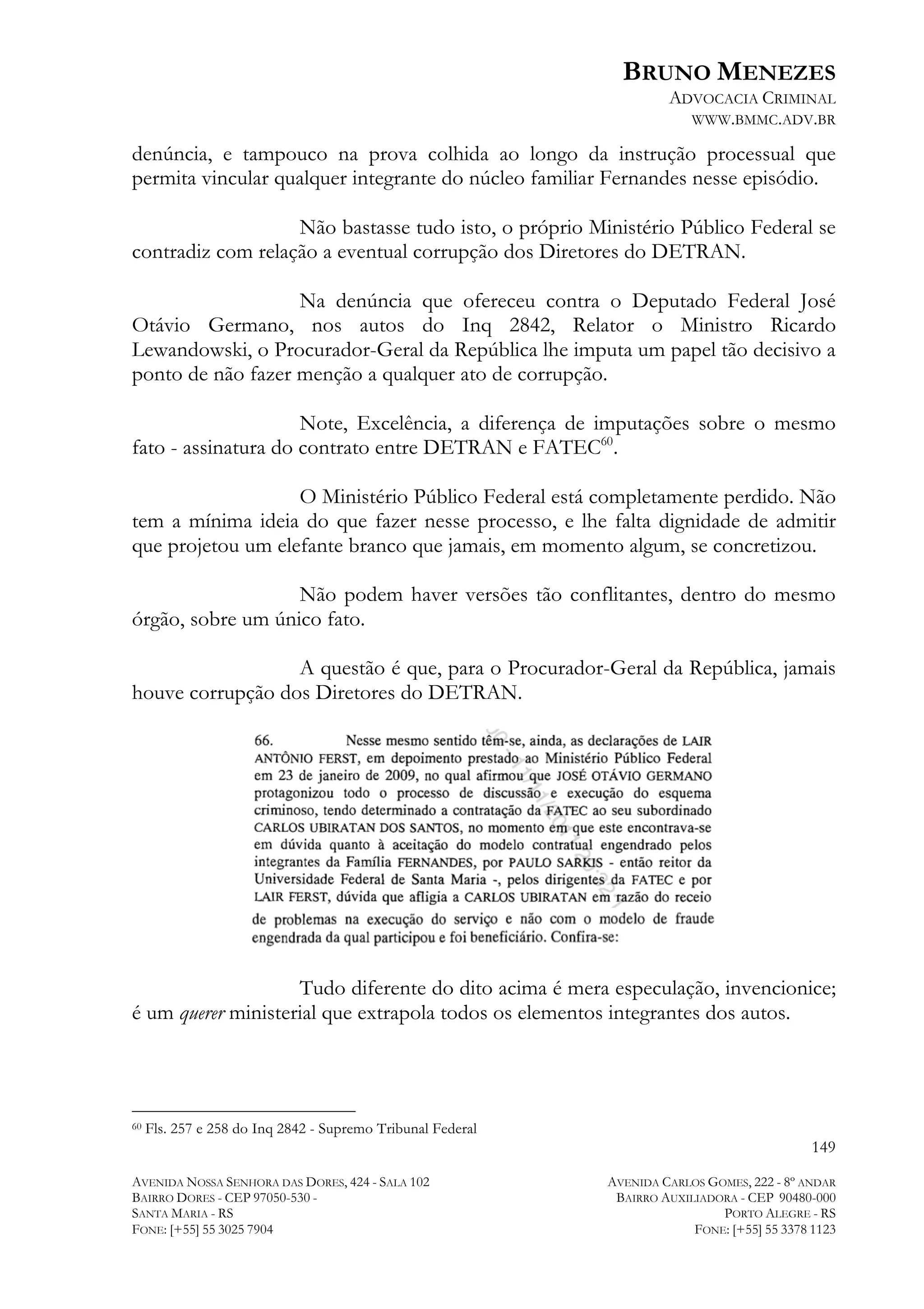 BRUNO MENEZES
ADVOCACIA CRIMINAL
WWW.BMMC.ADV.BR

denúncia, e tampouco na prova colhida ao longo da instrução processual que
permita vincular qualquer integrante do núcleo familiar Fernandes nesse episódio.
Não bastasse tudo isto, o próprio Ministério Público Federal se
contradiz com relação a eventual corrupção dos Diretores do DETRAN.
Na denúncia que ofereceu contra o Deputado Federal José
Otávio Germano, nos autos do Inq 2842, Relator o Ministro Ricardo
Lewandowski, o Procurador-Geral da República lhe imputa um papel tão decisivo a
ponto de não fazer menção a qualquer ato de corrupção.
Note, Excelência, a diferença de imputações sobre o mesmo
fato - assinatura do contrato entre DETRAN e FATEC60.
O Ministério Público Federal está completamente perdido. Não
tem a mínima ideia do que fazer nesse processo, e lhe falta dignidade de admitir
que projetou um elefante branco que jamais, em momento algum, se concretizou.
Não podem haver versões tão conflitantes, dentro do mesmo
órgão, sobre um único fato.
A questão é que, para o Procurador-Geral da República, jamais
houve corrupção dos Diretores do DETRAN.

Tudo diferente do dito acima é mera especulação, invencionice;
é um querer ministerial que extrapola todos os elementos integrantes dos autos.

	
  	
  	
  	
  	
  	
  	
  	
  	
  	
  	
  	
  	
  	
  	
  	
  	
  	
  	
  	
  	
  	
  	
  	
  	
  	
  	
  	
  	
  	
  	
  	
  	
  	
  	
  	
  	
  	
  	
  	
  	
  	
  	
  	
  	
  	
  	
  	
  	
  	
  	
  	
  	
  	
  	
  	
  
60

Fls. 257 e 258 do Inq 2842 - Supremo Tribunal Federal

149
AVENIDA NOSSA SENHORA DAS DORES, 424 - SALA 102
BAIRRO DORES - CEP 97050-530 SANTA MARIA - RS
FONE: [+55] 55 3025 7904

AVENIDA CARLOS GOMES, 222 - 8º ANDAR
BAIRRO AUXILIADORA - CEP 90480-000
PORTO ALEGRE - RS
FONE: [+55] 55 3378 1123

 