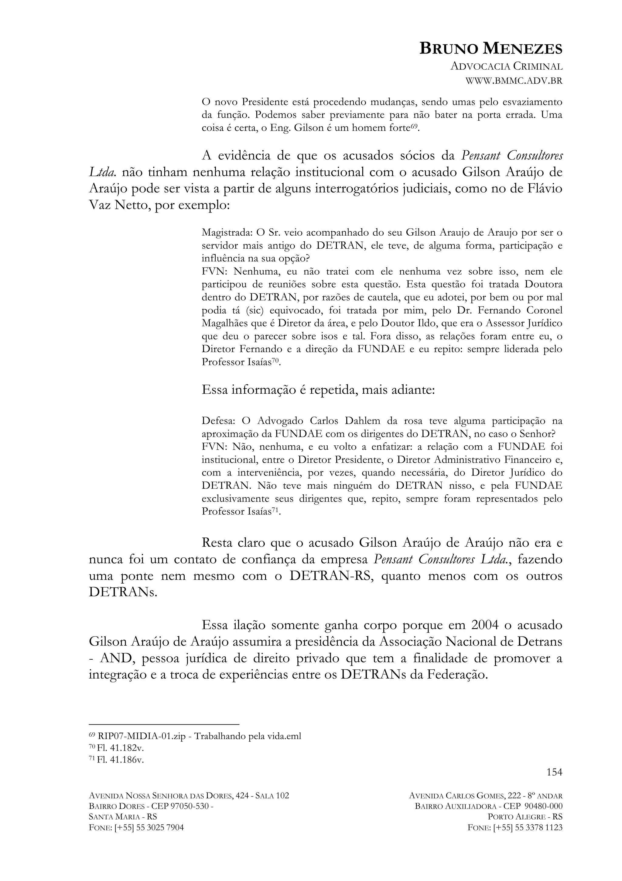 BRUNO MENEZES
ADVOCACIA CRIMINAL
WWW.BMMC.ADV.BR
O novo Presidente está procedendo mudanças, sendo umas pelo esvaziamento
da função. Podemos saber previamente para não bater na porta errada. Uma
coisa é certa, o Eng. Gilson é um homem forte69.

A evidência de que os acusados sócios da Pensant Consultores
Ltda. não tinham nenhuma relação institucional com o acusado Gilson Araújo de
Araújo pode ser vista a partir de alguns interrogatórios judiciais, como no de Flávio
Vaz Netto, por exemplo:
Magistrada: O Sr. veio acompanhado do seu Gilson Araujo de Araujo por ser o
servidor mais antigo do DETRAN, ele teve, de alguma forma, participação e
influência na sua opção?
FVN: Nenhuma, eu não tratei com ele nenhuma vez sobre isso, nem ele
participou de reuniões sobre esta questão. Esta questão foi tratada Doutora
dentro do DETRAN, por razões de cautela, que eu adotei, por bem ou por mal
podia tá (sic) equivocado, foi tratada por mim, pelo Dr. Fernando Coronel
Magalhães que é Diretor da área, e pelo Doutor Ildo, que era o Assessor Jurídico
que deu o parecer sobre isos e tal. Fora disso, as relações foram entre eu, o
Diretor Fernando e a direção da FUNDAE e eu repito: sempre liderada pelo
Professor Isaías70.

Essa informação é repetida, mais adiante:
Defesa: O Advogado Carlos Dahlem da rosa teve alguma participação na
aproximação da FUNDAE com os dirigentes do DETRAN, no caso o Senhor?
FVN: Não, nenhuma, e eu volto a enfatizar: a relação com a FUNDAE foi
institucional, entre o Diretor Presidente, o Diretor Administrativo Financeiro e,
com a interveniência, por vezes, quando necessária, do Diretor Jurídico do
DETRAN. Não teve mais ninguém do DETRAN nisso, e pela FUNDAE
exclusivamente seus dirigentes que, repito, sempre foram representados pelo
Professor Isaías71.

Resta claro que o acusado Gilson Araújo de Araújo não era e
nunca foi um contato de confiança da empresa Pensant Consultores Ltda., fazendo
uma ponte nem mesmo com o DETRAN-RS, quanto menos com os outros
DETRANs.
Essa ilação somente ganha corpo porque em 2004 o acusado
Gilson Araújo de Araújo assumira a presidência da Associação Nacional de Detrans
- AND, pessoa jurídica de direito privado que tem a finalidade de promover a
integração e a troca de experiências entre os DETRANs da Federação.
	
  	
  	
  	
  	
  	
  	
  	
  	
  	
  	
  	
  	
  	
  	
  	
  	
  	
  	
  	
  	
  	
  	
  	
  	
  	
  	
  	
  	
  	
  	
  	
  	
  	
  	
  	
  	
  	
  	
  	
  	
  	
  	
  	
  	
  	
  	
  	
  	
  	
  	
  	
  	
  	
  	
  	
  
RIP07-MIDIA-01.zip - Trabalhando pela vida.eml
41.182v.
71 Fl. 41.186v.
69

70 Fl.

154
AVENIDA NOSSA SENHORA DAS DORES, 424 - SALA 102
BAIRRO DORES - CEP 97050-530 SANTA MARIA - RS
FONE: [+55] 55 3025 7904

AVENIDA CARLOS GOMES, 222 - 8º ANDAR
BAIRRO AUXILIADORA - CEP 90480-000
PORTO ALEGRE - RS
FONE: [+55] 55 3378 1123

 