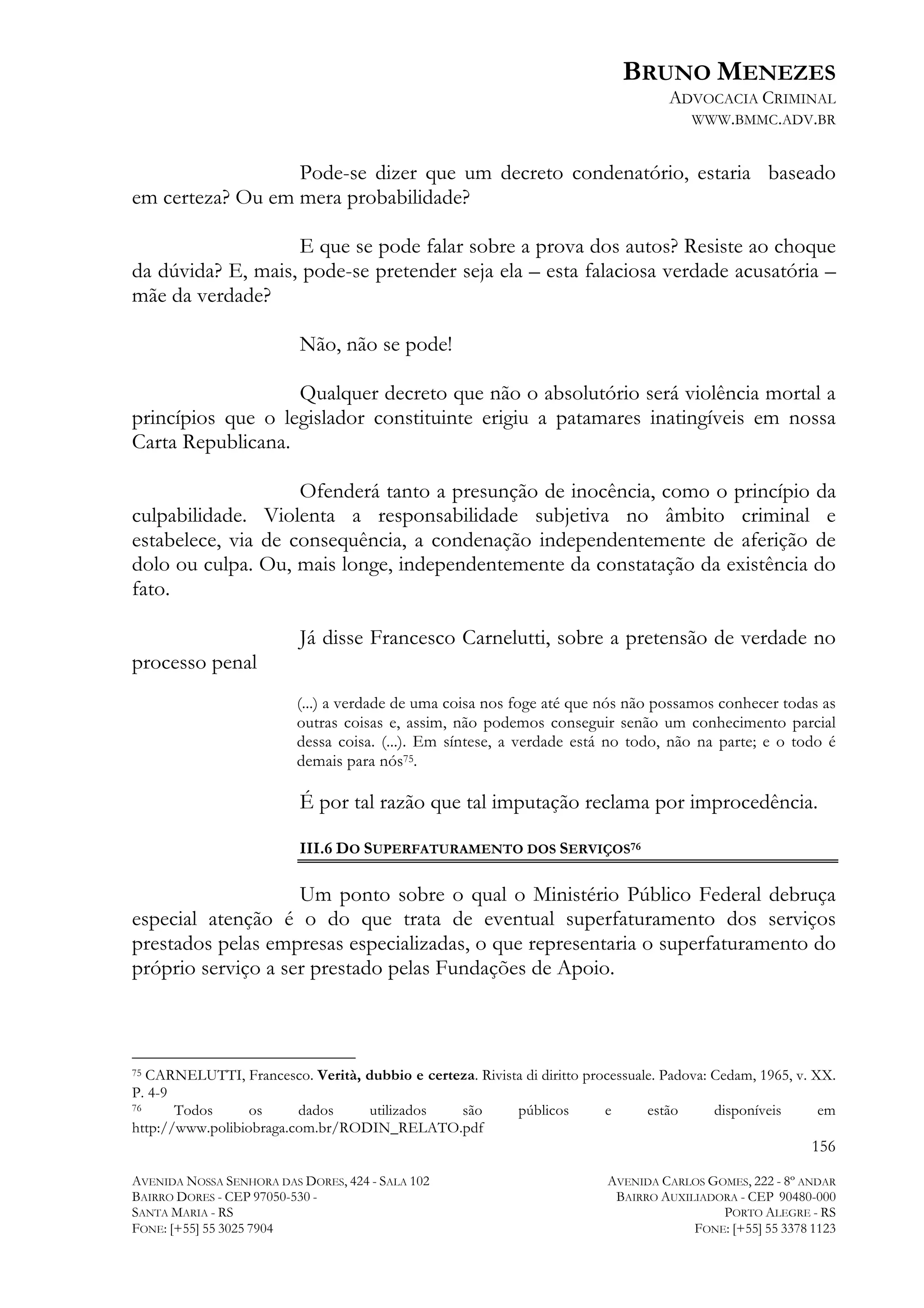 BRUNO MENEZES
ADVOCACIA CRIMINAL
WWW.BMMC.ADV.BR

Pode-se dizer que um decreto condenatório, estaria baseado
em certeza? Ou em mera probabilidade?
E que se pode falar sobre a prova dos autos? Resiste ao choque
da dúvida? E, mais, pode-se pretender seja ela – esta falaciosa verdade acusatória –
mãe da verdade?
Não, não se pode!
Qualquer decreto que não o absolutório será violência mortal a
princípios que o legislador constituinte erigiu a patamares inatingíveis em nossa
Carta Republicana.
Ofenderá tanto a presunção de inocência, como o princípio da
culpabilidade. Violenta a responsabilidade subjetiva no âmbito criminal e
estabelece, via de consequência, a condenação independentemente de aferição de
dolo ou culpa. Ou, mais longe, independentemente da constatação da existência do
fato.
Já disse Francesco Carnelutti, sobre a pretensão de verdade no
processo penal
(...) a verdade de uma coisa nos foge até que nós não possamos conhecer todas as
outras coisas e, assim, não podemos conseguir senão um conhecimento parcial
dessa coisa. (...). Em síntese, a verdade está no todo, não na parte; e o todo é
demais para nós75.

É por tal razão que tal imputação reclama por improcedência.
III.6 DO SUPERFATURAMENTO DOS SERVIÇOS76

Um ponto sobre o qual o Ministério Público Federal debruça
especial atenção é o do que trata de eventual superfaturamento dos serviços
prestados pelas empresas especializadas, o que representaria o superfaturamento do
próprio serviço a ser prestado pelas Fundações de Apoio.

	
  	
  	
  	
  	
  	
  	
  	
  	
  	
  	
  	
  	
  	
  	
  	
  	
  	
  	
  	
  	
  	
  	
  	
  	
  	
  	
  	
  	
  	
  	
  	
  	
  	
  	
  	
  	
  	
  	
  	
  	
  	
  	
  	
  	
  	
  	
  	
  	
  	
  	
  	
  	
  	
  	
  	
  
75 CARNELUTTI, Francesco. Verità, dubbio e certeza. Rivista di diritto processuale. Padova: Cedam, 1965, v. XX.
P. 4-9
76
Todos
os
dados
utilizados
são
públicos
e
estão
disponíveis
em
http://www.polibiobraga.com.br/RODIN_RELATO.pdf

156
AVENIDA NOSSA SENHORA DAS DORES, 424 - SALA 102
BAIRRO DORES - CEP 97050-530 SANTA MARIA - RS
FONE: [+55] 55 3025 7904

AVENIDA CARLOS GOMES, 222 - 8º ANDAR
BAIRRO AUXILIADORA - CEP 90480-000
PORTO ALEGRE - RS
FONE: [+55] 55 3378 1123

 