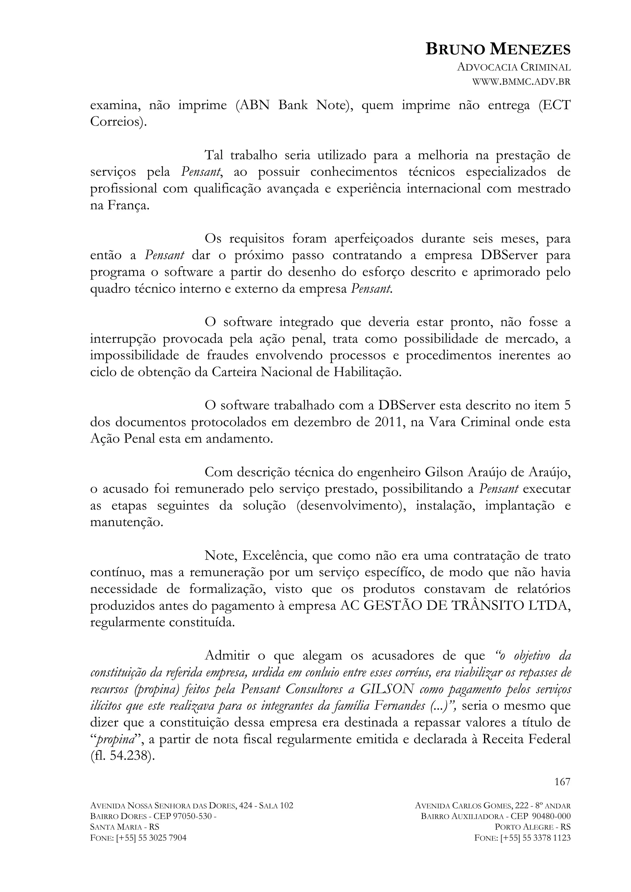 BRUNO MENEZES
ADVOCACIA CRIMINAL
WWW.BMMC.ADV.BR

examina, não imprime (ABN Bank Note), quem imprime não entrega (ECT
Correios).
Tal trabalho seria utilizado para a melhoria na prestação de
serviços pela Pensant, ao possuir conhecimentos técnicos especializados de
profissional com qualificação avançada e experiência internacional com mestrado
na França.
Os requisitos foram aperfeiçoados durante seis meses, para
então a Pensant dar o próximo passo contratando a empresa DBServer para
programa o software a partir do desenho do esforço descrito e aprimorado pelo
quadro técnico interno e externo da empresa Pensant.
O software integrado que deveria estar pronto, não fosse a
interrupção provocada pela ação penal, trata como possibilidade de mercado, a
impossibilidade de fraudes envolvendo processos e procedimentos inerentes ao
ciclo de obtenção da Carteira Nacional de Habilitação.
O software trabalhado com a DBServer esta descrito no item 5
dos documentos protocolados em dezembro de 2011, na Vara Criminal onde esta
Ação Penal esta em andamento.
Com descrição técnica do engenheiro Gilson Araújo de Araújo,
o acusado foi remunerado pelo serviço prestado, possibilitando a Pensant executar
as etapas seguintes da solução (desenvolvimento), instalação, implantação e
manutenção.
Note, Excelência, que como não era uma contratação de trato
contínuo, mas a remuneração por um serviço específíco, de modo que não havia
necessidade de formalização, visto que os produtos constavam de relatórios
produzidos antes do pagamento à empresa AC GESTÃO DE TRÂNSITO LTDA,
regularmente constituída.
Admitir o que alegam os acusadores de que “o objetivo da
constituição da referida empresa, urdida em conluio entre esses corréus, era viabilizar os repasses de
recursos (propina) feitos pela Pensant Consultores a GILSON como pagamento pelos serviços
ilícitos que este realizava para os integrantes da família Fernandes (...)”, seria o mesmo que
dizer que a constituição dessa empresa era destinada a repassar valores a título de
“propina”, a partir de nota fiscal regularmente emitida e declarada à Receita Federal
(fl. 54.238).
167
AVENIDA NOSSA SENHORA DAS DORES, 424 - SALA 102
BAIRRO DORES - CEP 97050-530 SANTA MARIA - RS
FONE: [+55] 55 3025 7904

AVENIDA CARLOS GOMES, 222 - 8º ANDAR
BAIRRO AUXILIADORA - CEP 90480-000
PORTO ALEGRE - RS
FONE: [+55] 55 3378 1123

 