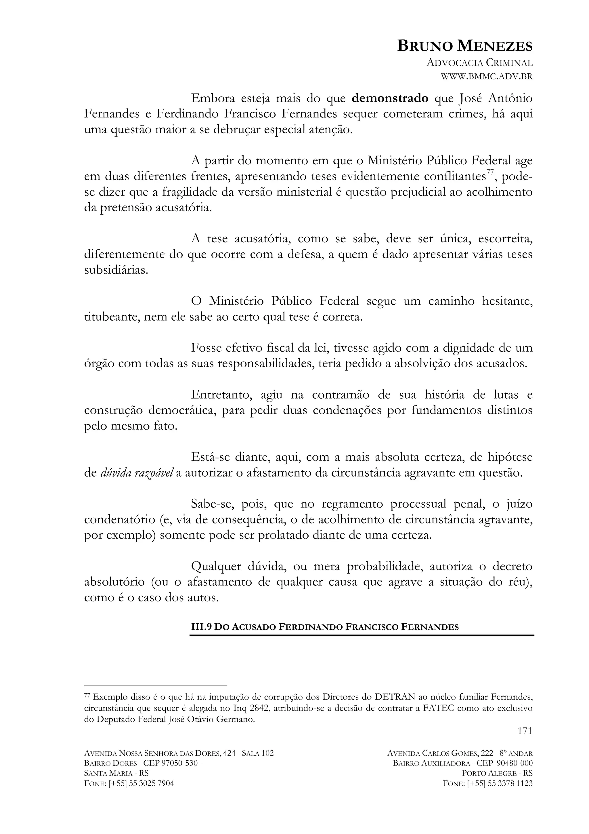 BRUNO MENEZES
ADVOCACIA CRIMINAL
WWW.BMMC.ADV.BR

Embora esteja mais do que demonstrado que José Antônio
Fernandes e Ferdinando Francisco Fernandes sequer cometeram crimes, há aqui
uma questão maior a se debruçar especial atenção.
A partir do momento em que o Ministério Público Federal age
em duas diferentes frentes, apresentando teses evidentemente conflitantes77, podese dizer que a fragilidade da versão ministerial é questão prejudicial ao acolhimento
da pretensão acusatória.
A tese acusatória, como se sabe, deve ser única, escorreita,
diferentemente do que ocorre com a defesa, a quem é dado apresentar várias teses
subsidiárias.
O Ministério Público Federal segue um caminho hesitante,
titubeante, nem ele sabe ao certo qual tese é correta.
Fosse efetivo fiscal da lei, tivesse agido com a dignidade de um
órgão com todas as suas responsabilidades, teria pedido a absolvição dos acusados.
Entretanto, agiu na contramão de sua história de lutas e
construção democrática, para pedir duas condenações por fundamentos distintos
pelo mesmo fato.
Está-se diante, aqui, com a mais absoluta certeza, de hipótese
de dúvida razoável a autorizar o afastamento da circunstância agravante em questão.
Sabe-se, pois, que no regramento processual penal, o juízo
condenatório (e, via de consequência, o de acolhimento de circunstância agravante,
por exemplo) somente pode ser prolatado diante de uma certeza.
Qualquer dúvida, ou mera probabilidade, autoriza o decreto
absolutório (ou o afastamento de qualquer causa que agrave a situação do réu),
como é o caso dos autos.
III.9 DO ACUSADO FERDINANDO FRANCISCO FERNANDES

	
  	
  	
  	
  	
  	
  	
  	
  	
  	
  	
  	
  	
  	
  	
  	
  	
  	
  	
  	
  	
  	
  	
  	
  	
  	
  	
  	
  	
  	
  	
  	
  	
  	
  	
  	
  	
  	
  	
  	
  	
  	
  	
  	
  	
  	
  	
  	
  	
  	
  	
  	
  	
  	
  	
  	
  
Exemplo disso é o que há na imputação de corrupção dos Diretores do DETRAN ao núcleo familiar Fernandes,
circunstância que sequer é alegada no Inq 2842, atribuindo-se a decisão de contratar a FATEC como ato exclusivo
do Deputado Federal José Otávio Germano.
77

171
AVENIDA NOSSA SENHORA DAS DORES, 424 - SALA 102
BAIRRO DORES - CEP 97050-530 SANTA MARIA - RS
FONE: [+55] 55 3025 7904

AVENIDA CARLOS GOMES, 222 - 8º ANDAR
BAIRRO AUXILIADORA - CEP 90480-000
PORTO ALEGRE - RS
FONE: [+55] 55 3378 1123

 