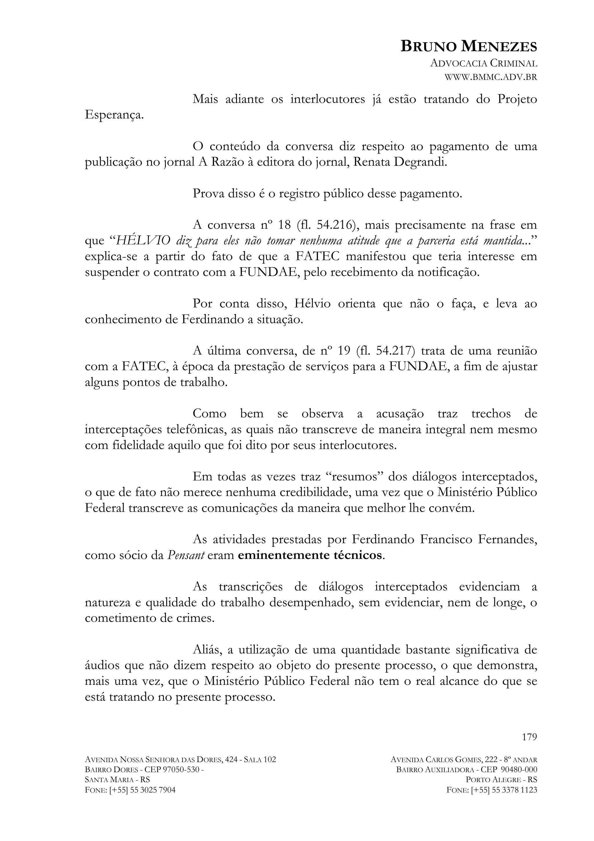 BRUNO MENEZES
ADVOCACIA CRIMINAL
WWW.BMMC.ADV.BR

Esperança.

Mais adiante os interlocutores já estão tratando do Projeto

O conteúdo da conversa diz respeito ao pagamento de uma
publicação no jornal A Razão à editora do jornal, Renata Degrandi.
Prova disso é o registro público desse pagamento.
A conversa nº 18 (fl. 54.216), mais precisamente na frase em
que “HÉLVIO diz para eles não tomar nenhuma atitude que a parceria está mantida...”
explica-se a partir do fato de que a FATEC manifestou que teria interesse em
suspender o contrato com a FUNDAE, pelo recebimento da notificação.
Por conta disso, Hélvio orienta que não o faça, e leva ao
conhecimento de Ferdinando a situação.
A última conversa, de nº 19 (fl. 54.217) trata de uma reunião
com a FATEC, à época da prestação de serviços para a FUNDAE, a fim de ajustar
alguns pontos de trabalho.
Como bem se observa a acusação traz trechos de
interceptações telefônicas, as quais não transcreve de maneira integral nem mesmo
com fidelidade aquilo que foi dito por seus interlocutores.
Em todas as vezes traz “resumos” dos diálogos interceptados,
o que de fato não merece nenhuma credibilidade, uma vez que o Ministério Público
Federal transcreve as comunicações da maneira que melhor lhe convém.
As atividades prestadas por Ferdinando Francisco Fernandes,
como sócio da Pensant eram eminentemente técnicos.
As transcrições de diálogos interceptados evidenciam a
natureza e qualidade do trabalho desempenhado, sem evidenciar, nem de longe, o
cometimento de crimes.
Aliás, a utilização de uma quantidade bastante significativa de
áudios que não dizem respeito ao objeto do presente processo, o que demonstra,
mais uma vez, que o Ministério Público Federal não tem o real alcance do que se
está tratando no presente processo.
179
AVENIDA NOSSA SENHORA DAS DORES, 424 - SALA 102
BAIRRO DORES - CEP 97050-530 SANTA MARIA - RS
FONE: [+55] 55 3025 7904

AVENIDA CARLOS GOMES, 222 - 8º ANDAR
BAIRRO AUXILIADORA - CEP 90480-000
PORTO ALEGRE - RS
FONE: [+55] 55 3378 1123

 