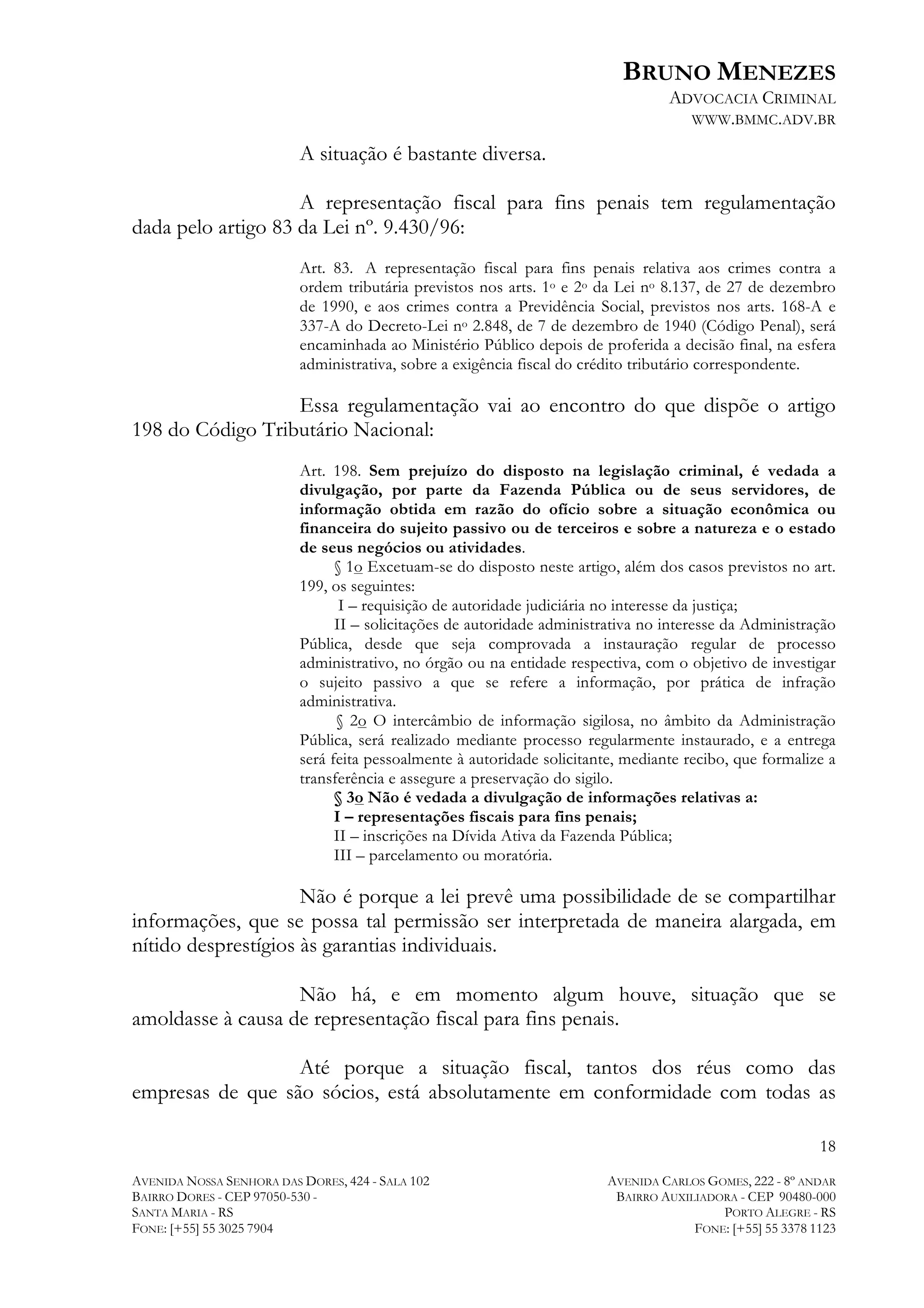 BRUNO MENEZES
ADVOCACIA CRIMINAL
WWW.BMMC.ADV.BR

A situação é bastante diversa.
A representação fiscal para fins penais tem regulamentação
dada pelo artigo 83 da Lei nº. 9.430/96:
Art. 83. A representação fiscal para fins penais relativa aos crimes contra a
ordem tributária previstos nos arts. 1o e 2o da Lei no 8.137, de 27 de dezembro
de 1990, e aos crimes contra a Previdência Social, previstos nos arts. 168-A e
337-A do Decreto-Lei no 2.848, de 7 de dezembro de 1940 (Código Penal), será
encaminhada ao Ministério Público depois de proferida a decisão final, na esfera
administrativa, sobre a exigência fiscal do crédito tributário correspondente.

Essa regulamentação vai ao encontro do que dispõe o artigo
198 do Código Tributário Nacional:
Art. 198. Sem prejuízo do disposto na legislação criminal, é vedada a
divulgação, por parte da Fazenda Pública ou de seus servidores, de
informação obtida em razão do ofício sobre a situação econômica ou
financeira do sujeito passivo ou de terceiros e sobre a natureza e o estado
de seus negócios ou atividades.
§ 1o Excetuam-se do disposto neste artigo, além dos casos previstos no art.
199, os seguintes:
I – requisição de autoridade judiciária no interesse da justiça;
II – solicitações de autoridade administrativa no interesse da Administração
Pública, desde que seja comprovada a instauração regular de processo
administrativo, no órgão ou na entidade respectiva, com o objetivo de investigar
o sujeito passivo a que se refere a informação, por prática de infração
administrativa.
§ 2o O intercâmbio de informação sigilosa, no âmbito da Administração
Pública, será realizado mediante processo regularmente instaurado, e a entrega
será feita pessoalmente à autoridade solicitante, mediante recibo, que formalize a
transferência e assegure a preservação do sigilo.
§ 3o Não é vedada a divulgação de informações relativas a:
I – representações fiscais para fins penais;
II – inscrições na Dívida Ativa da Fazenda Pública;
III – parcelamento ou moratória.

Não é porque a lei prevê uma possibilidade de se compartilhar
informações, que se possa tal permissão ser interpretada de maneira alargada, em
nítido desprestígios às garantias individuais.
Não há, e em momento algum houve, situação que se
amoldasse à causa de representação fiscal para fins penais.
Até porque a situação fiscal, tantos dos réus como das
empresas de que são sócios, está absolutamente em conformidade com todas as
18
AVENIDA NOSSA SENHORA DAS DORES, 424 - SALA 102
BAIRRO DORES - CEP 97050-530 SANTA MARIA - RS
FONE: [+55] 55 3025 7904

AVENIDA CARLOS GOMES, 222 - 8º ANDAR
BAIRRO AUXILIADORA - CEP 90480-000
PORTO ALEGRE - RS
FONE: [+55] 55 3378 1123

 