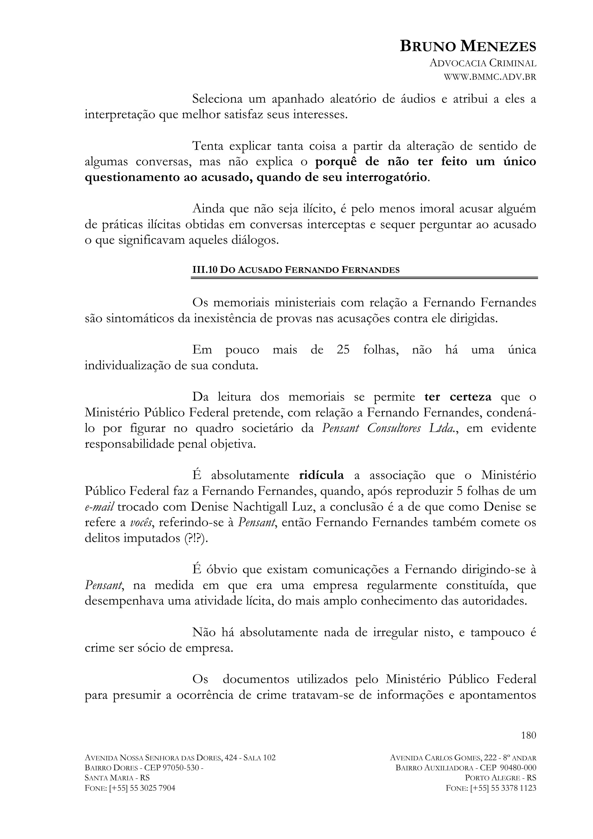 BRUNO MENEZES
ADVOCACIA CRIMINAL
WWW.BMMC.ADV.BR

Seleciona um apanhado aleatório de áudios e atribui a eles a
interpretação que melhor satisfaz seus interesses.
Tenta explicar tanta coisa a partir da alteração de sentido de
algumas conversas, mas não explica o porquê de não ter feito um único
questionamento ao acusado, quando de seu interrogatório.
Ainda que não seja ilícito, é pelo menos imoral acusar alguém
de práticas ilícitas obtidas em conversas interceptas e sequer perguntar ao acusado
o que significavam aqueles diálogos.
III.10 DO ACUSADO FERNANDO FERNANDES

Os memoriais ministeriais com relação a Fernando Fernandes
são sintomáticos da inexistência de provas nas acusações contra ele dirigidas.
Em pouco mais de 25 folhas, não há uma única
individualização de sua conduta.
Da leitura dos memoriais se permite ter certeza que o
Ministério Público Federal pretende, com relação a Fernando Fernandes, condenálo por figurar no quadro societário da Pensant Consultores Ltda., em evidente
responsabilidade penal objetiva.
É absolutamente ridícula a associação que o Ministério
Público Federal faz a Fernando Fernandes, quando, após reproduzir 5 folhas de um
e-mail trocado com Denise Nachtigall Luz, a conclusão é a de que como Denise se
refere a vocês, referindo-se à Pensant, então Fernando Fernandes também comete os
delitos imputados (?!?).
É óbvio que existam comunicações a Fernando dirigindo-se à
Pensant, na medida em que era uma empresa regularmente constituída, que
desempenhava uma atividade lícita, do mais amplo conhecimento das autoridades.
Não há absolutamente nada de irregular nisto, e tampouco é
crime ser sócio de empresa.
Os documentos utilizados pelo Ministério Público Federal
para presumir a ocorrência de crime tratavam-se de informações e apontamentos
180
AVENIDA NOSSA SENHORA DAS DORES, 424 - SALA 102
BAIRRO DORES - CEP 97050-530 SANTA MARIA - RS
FONE: [+55] 55 3025 7904

AVENIDA CARLOS GOMES, 222 - 8º ANDAR
BAIRRO AUXILIADORA - CEP 90480-000
PORTO ALEGRE - RS
FONE: [+55] 55 3378 1123

 