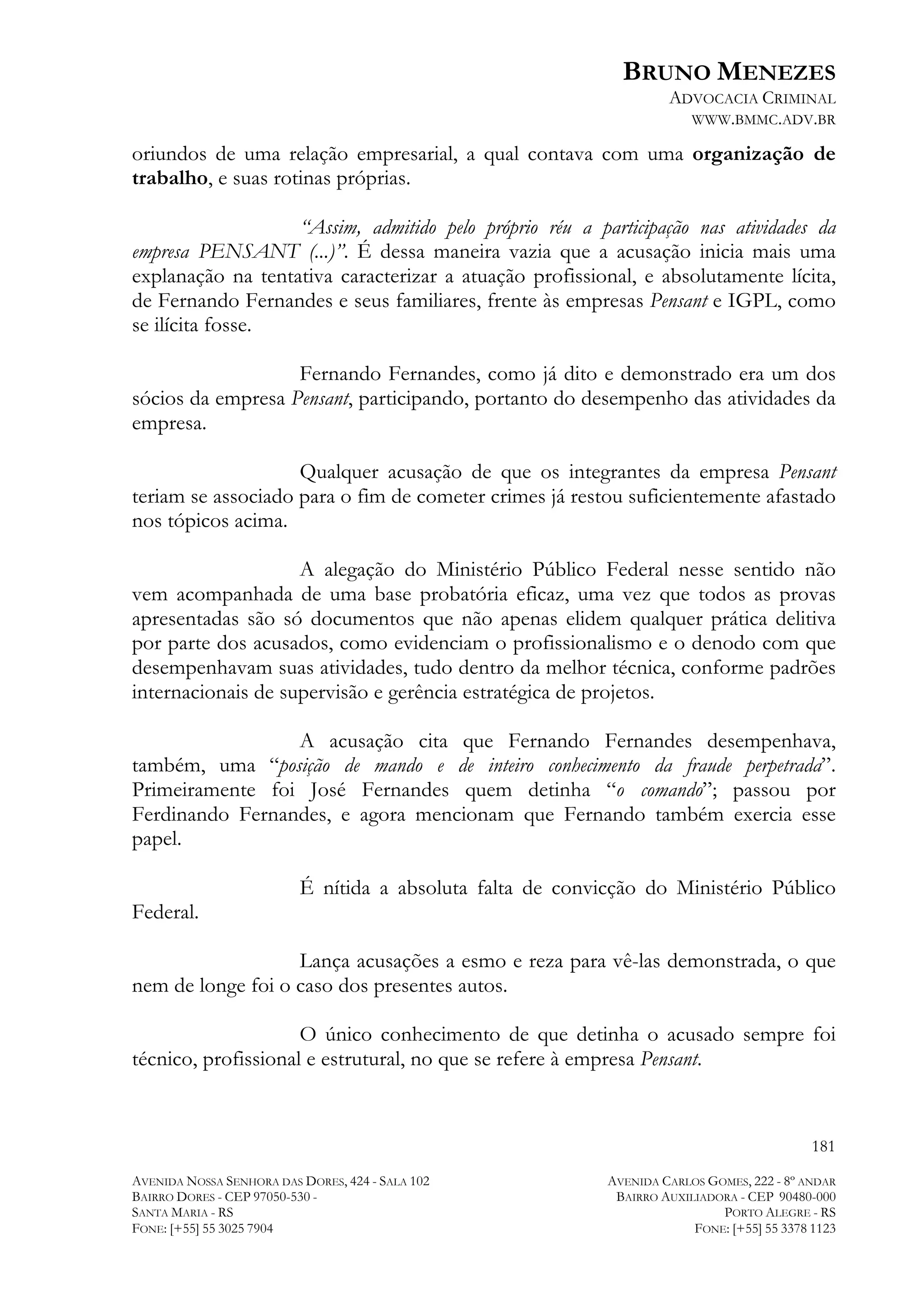 BRUNO MENEZES
ADVOCACIA CRIMINAL
WWW.BMMC.ADV.BR

oriundos de uma relação empresarial, a qual contava com uma organização de
trabalho, e suas rotinas próprias.
“Assim, admitido pelo próprio réu a participação nas atividades da
empresa PENSANT (...)”. É dessa maneira vazia que a acusação inicia mais uma
explanação na tentativa caracterizar a atuação profissional, e absolutamente lícita,
de Fernando Fernandes e seus familiares, frente às empresas Pensant e IGPL, como
se ilícita fosse.
Fernando Fernandes, como já dito e demonstrado era um dos
sócios da empresa Pensant, participando, portanto do desempenho das atividades da
empresa.
Qualquer acusação de que os integrantes da empresa Pensant
teriam se associado para o fim de cometer crimes já restou suficientemente afastado
nos tópicos acima.
A alegação do Ministério Público Federal nesse sentido não
vem acompanhada de uma base probatória eficaz, uma vez que todos as provas
apresentadas são só documentos que não apenas elidem qualquer prática delitiva
por parte dos acusados, como evidenciam o profissionalismo e o denodo com que
desempenhavam suas atividades, tudo dentro da melhor técnica, conforme padrões
internacionais de supervisão e gerência estratégica de projetos.
A acusação cita que Fernando Fernandes desempenhava,
também, uma “posição de mando e de inteiro conhecimento da fraude perpetrada”.
Primeiramente foi José Fernandes quem detinha “o comando”; passou por
Ferdinando Fernandes, e agora mencionam que Fernando também exercia esse
papel.
Federal.

É nítida a absoluta falta de convicção do Ministério Público

Lança acusações a esmo e reza para vê-las demonstrada, o que
nem de longe foi o caso dos presentes autos.
O único conhecimento de que detinha o acusado sempre foi
técnico, profissional e estrutural, no que se refere à empresa Pensant.

181
AVENIDA NOSSA SENHORA DAS DORES, 424 - SALA 102
BAIRRO DORES - CEP 97050-530 SANTA MARIA - RS
FONE: [+55] 55 3025 7904

AVENIDA CARLOS GOMES, 222 - 8º ANDAR
BAIRRO AUXILIADORA - CEP 90480-000
PORTO ALEGRE - RS
FONE: [+55] 55 3378 1123

 