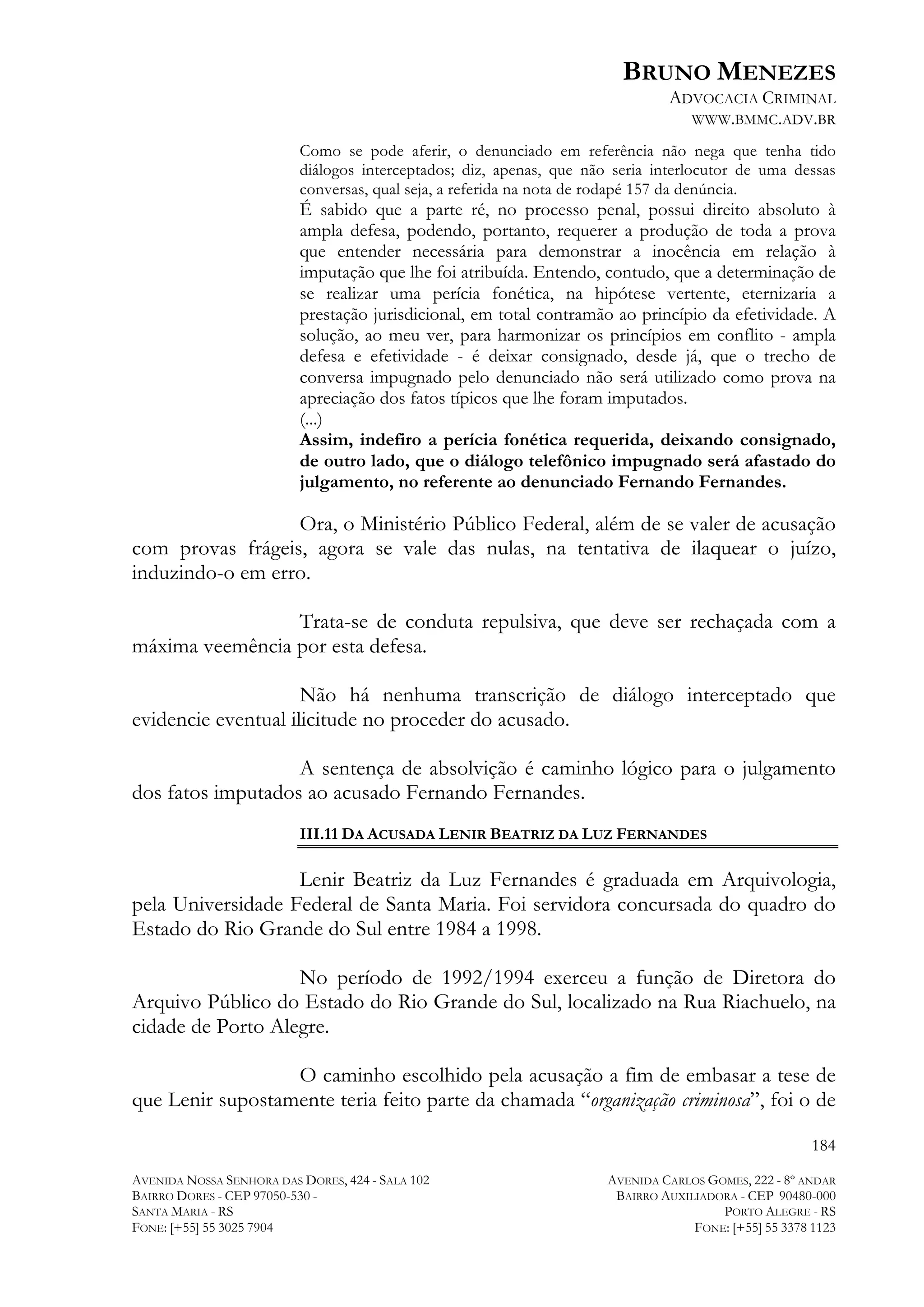 BRUNO MENEZES
ADVOCACIA CRIMINAL
WWW.BMMC.ADV.BR
Como se pode aferir, o denunciado em referência não nega que tenha tido
diálogos interceptados; diz, apenas, que não seria interlocutor de uma dessas
conversas, qual seja, a referida na nota de rodapé 157 da denúncia.

É sabido que a parte ré, no processo penal, possui direito absoluto à
ampla defesa, podendo, portanto, requerer a produção de toda a prova
que entender necessária para demonstrar a inocência em relação à
imputação que lhe foi atribuída. Entendo, contudo, que a determinação de
se realizar uma perícia fonética, na hipótese vertente, eternizaria a
prestação jurisdicional, em total contramão ao princípio da efetividade. A
solução, ao meu ver, para harmonizar os princípios em conflito - ampla
defesa e efetividade - é deixar consignado, desde já, que o trecho de
conversa impugnado pelo denunciado não será utilizado como prova na
apreciação dos fatos típicos que lhe foram imputados.
(...)
Assim, indefiro a perícia fonética requerida, deixando consignado,
de outro lado, que o diálogo telefônico impugnado será afastado do
julgamento, no referente ao denunciado Fernando Fernandes.

Ora, o Ministério Público Federal, além de se valer de acusação
com provas frágeis, agora se vale das nulas, na tentativa de ilaquear o juízo,
induzindo-o em erro.
Trata-se de conduta repulsiva, que deve ser rechaçada com a
máxima veemência por esta defesa.
Não há nenhuma transcrição de diálogo interceptado que
evidencie eventual ilicitude no proceder do acusado.
A sentença de absolvição é caminho lógico para o julgamento
dos fatos imputados ao acusado Fernando Fernandes.
III.11 DA ACUSADA LENIR BEATRIZ DA LUZ FERNANDES

Lenir Beatriz da Luz Fernandes é graduada em Arquivologia,
pela Universidade Federal de Santa Maria. Foi servidora concursada do quadro do
Estado do Rio Grande do Sul entre 1984 a 1998.
No período de 1992/1994 exerceu a função de Diretora do
Arquivo Público do Estado do Rio Grande do Sul, localizado na Rua Riachuelo, na
cidade de Porto Alegre.
O caminho escolhido pela acusação a fim de embasar a tese de
que Lenir supostamente teria feito parte da chamada “organização criminosa”, foi o de
184
AVENIDA NOSSA SENHORA DAS DORES, 424 - SALA 102
BAIRRO DORES - CEP 97050-530 SANTA MARIA - RS
FONE: [+55] 55 3025 7904

AVENIDA CARLOS GOMES, 222 - 8º ANDAR
BAIRRO AUXILIADORA - CEP 90480-000
PORTO ALEGRE - RS
FONE: [+55] 55 3378 1123

 