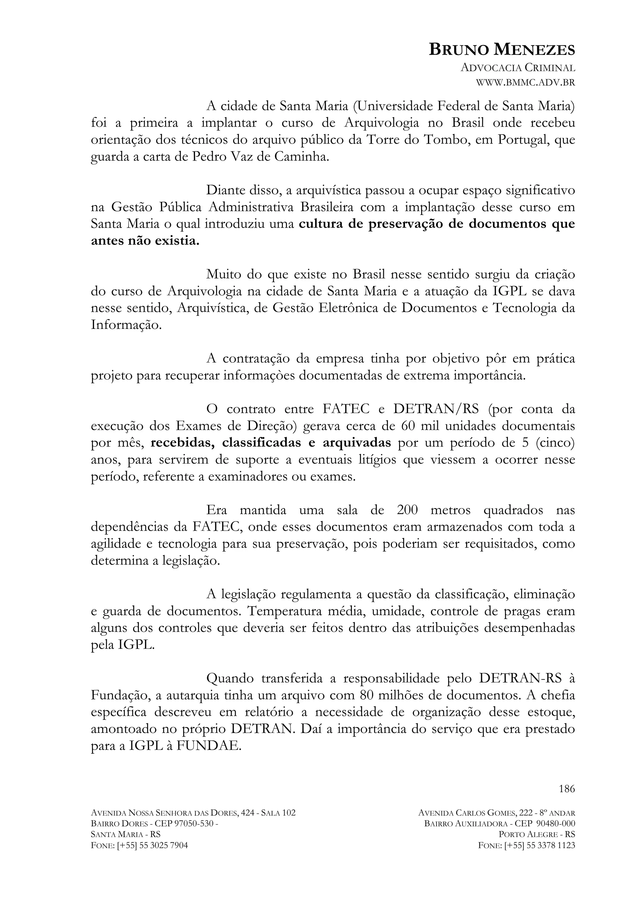BRUNO MENEZES
ADVOCACIA CRIMINAL
WWW.BMMC.ADV.BR

A cidade de Santa Maria (Universidade Federal de Santa Maria)
foi a primeira a implantar o curso de Arquivologia no Brasil onde recebeu
orientação dos técnicos do arquivo público da Torre do Tombo, em Portugal, que
guarda a carta de Pedro Vaz de Caminha.
Diante disso, a arquivística passou a ocupar espaço significativo
na Gestão Pública Administrativa Brasileira com a implantação desse curso em
Santa Maria o qual introduziu uma cultura de preservação de documentos que
antes não existia.
Muito do que existe no Brasil nesse sentido surgiu da criação
do curso de Arquivologia na cidade de Santa Maria e a atuação da IGPL se dava
nesse sentido, Arquivística, de Gestão Eletrônica de Documentos e Tecnologia da
Informação.
A contratação da empresa tinha por objetivo pôr em prática
projeto para recuperar informaçòes documentadas de extrema importância.
O contrato entre FATEC e DETRAN/RS (por conta da
execução dos Exames de Direção) gerava cerca de 60 mil unidades documentais
por mês, recebidas, classificadas e arquivadas por um período de 5 (cinco)
anos, para servirem de suporte a eventuais litígios que viessem a ocorrer nesse
período, referente a examinadores ou exames.
Era mantida uma sala de 200 metros quadrados nas
dependências da FATEC, onde esses documentos eram armazenados com toda a
agilidade e tecnologia para sua preservação, pois poderiam ser requisitados, como
determina a legislação.
A legislação regulamenta a questão da classificação, eliminação
e guarda de documentos. Temperatura média, umidade, controle de pragas eram
alguns dos controles que deveria ser feitos dentro das atribuições desempenhadas
pela IGPL.
Quando transferida a responsabilidade pelo DETRAN-RS à
Fundação, a autarquia tinha um arquivo com 80 milhões de documentos. A chefia
específica descreveu em relatório a necessidade de organização desse estoque,
amontoado no próprio DETRAN. Daí a importância do serviço que era prestado
para a IGPL à FUNDAE.
186
AVENIDA NOSSA SENHORA DAS DORES, 424 - SALA 102
BAIRRO DORES - CEP 97050-530 SANTA MARIA - RS
FONE: [+55] 55 3025 7904

AVENIDA CARLOS GOMES, 222 - 8º ANDAR
BAIRRO AUXILIADORA - CEP 90480-000
PORTO ALEGRE - RS
FONE: [+55] 55 3378 1123

 