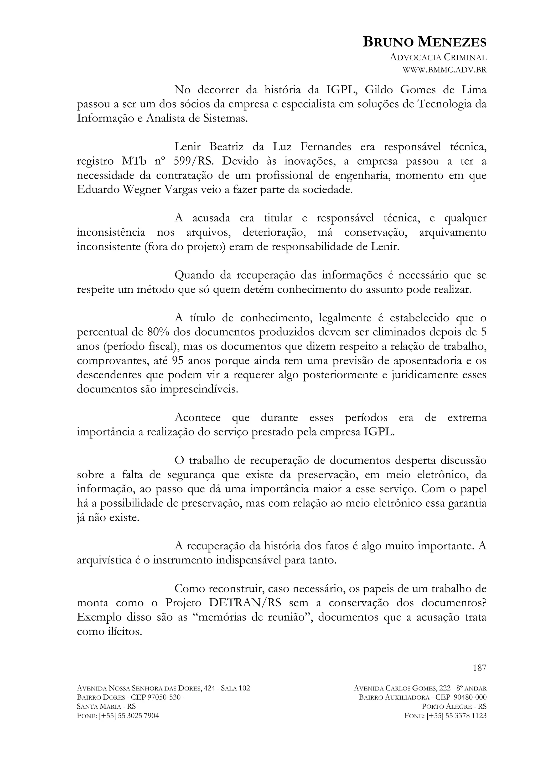BRUNO MENEZES
ADVOCACIA CRIMINAL
WWW.BMMC.ADV.BR

No decorrer da história da IGPL, Gildo Gomes de Lima
passou a ser um dos sócios da empresa e especialista em soluções de Tecnologia da
Informação e Analista de Sistemas.
Lenir Beatriz da Luz Fernandes era responsável técnica,
registro MTb nº 599/RS. Devido às inovações, a empresa passou a ter a
necessidade da contratação de um profissional de engenharia, momento em que
Eduardo Wegner Vargas veio a fazer parte da sociedade.
A acusada era titular e responsável técnica, e qualquer
inconsistência nos arquivos, deterioração, má conservação, arquivamento
inconsistente (fora do projeto) eram de responsabilidade de Lenir.
Quando da recuperação das informações é necessário que se
respeite um método que só quem detém conhecimento do assunto pode realizar.
A título de conhecimento, legalmente é estabelecido que o
percentual de 80% dos documentos produzidos devem ser eliminados depois de 5
anos (período fiscal), mas os documentos que dizem respeito a relação de trabalho,
comprovantes, até 95 anos porque ainda tem uma previsão de aposentadoria e os
descendentes que podem vir a requerer algo posteriormente e juridicamente esses
documentos são imprescindíveis.
Acontece que durante esses períodos era de extrema
importância a realização do serviço prestado pela empresa IGPL.
O trabalho de recuperação de documentos desperta discussão
sobre a falta de segurança que existe da preservação, em meio eletrônico, da
informação, ao passo que dá uma importância maior a esse serviço. Com o papel
há a possibilidade de preservação, mas com relação ao meio eletrônico essa garantia
já não existe.
A recuperação da história dos fatos é algo muito importante. A
arquivística é o instrumento indispensável para tanto.
Como reconstruir, caso necessário, os papeis de um trabalho de
monta como o Projeto DETRAN/RS sem a conservação dos documentos?
Exemplo disso são as “memórias de reunião”, documentos que a acusação trata
como ilícitos.
187
AVENIDA NOSSA SENHORA DAS DORES, 424 - SALA 102
BAIRRO DORES - CEP 97050-530 SANTA MARIA - RS
FONE: [+55] 55 3025 7904

AVENIDA CARLOS GOMES, 222 - 8º ANDAR
BAIRRO AUXILIADORA - CEP 90480-000
PORTO ALEGRE - RS
FONE: [+55] 55 3378 1123

 