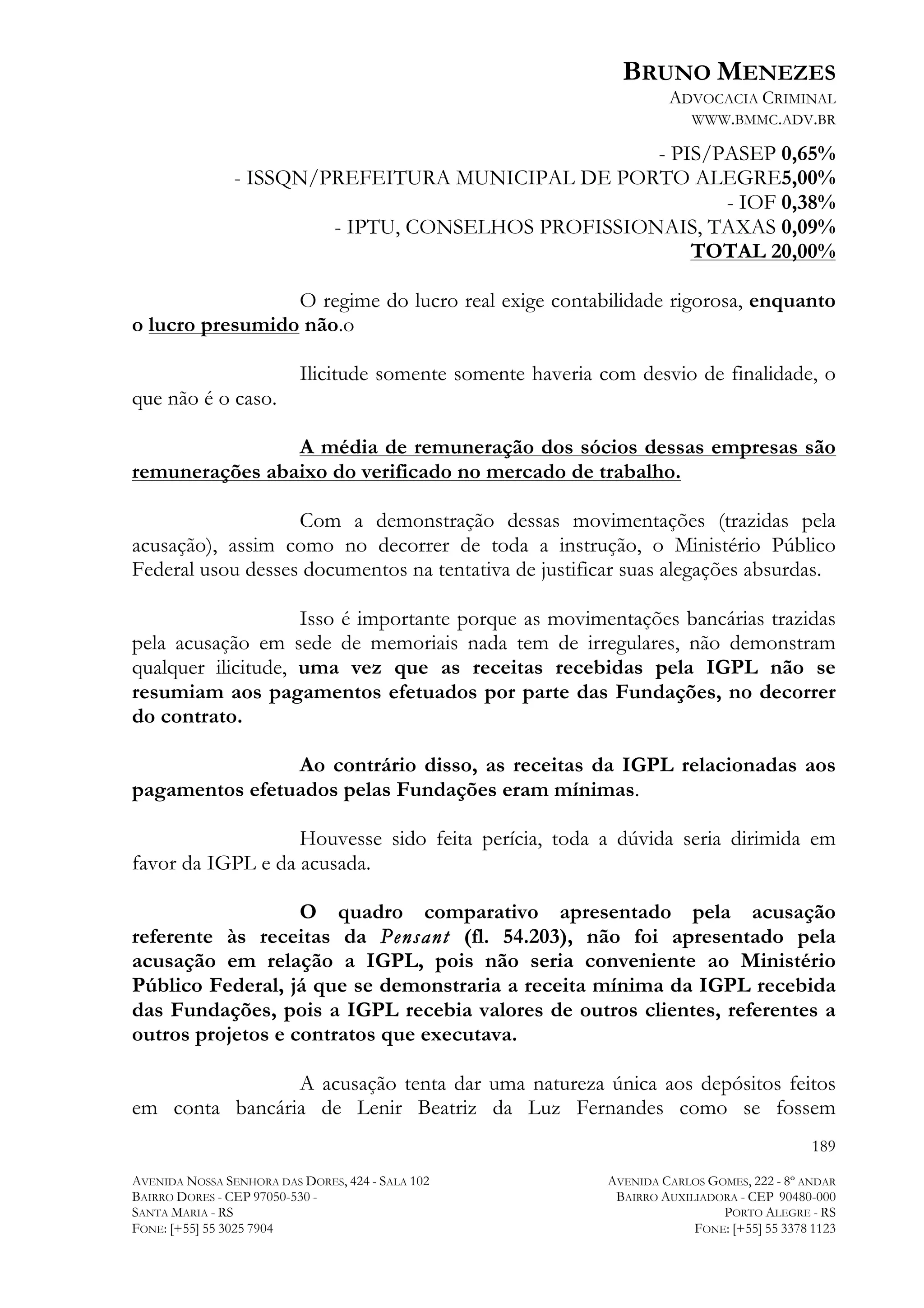 BRUNO MENEZES
ADVOCACIA CRIMINAL
WWW.BMMC.ADV.BR

- PIS/PASEP 0,65%
- ISSQN/PREFEITURA MUNICIPAL DE PORTO ALEGRE5,00%
- IOF 0,38%
- IPTU, CONSELHOS PROFISSIONAIS, TAXAS 0,09%
TOTAL 20,00%
O regime do lucro real exige contabilidade rigorosa, enquanto
o lucro presumido não.o
Ilicitude somente somente haveria com desvio de finalidade, o
que não é o caso.
A média de remuneração dos sócios dessas empresas são
remunerações abaixo do verificado no mercado de trabalho.
Com a demonstração dessas movimentações (trazidas pela
acusação), assim como no decorrer de toda a instrução, o Ministério Público
Federal usou desses documentos na tentativa de justificar suas alegações absurdas.
Isso é importante porque as movimentações bancárias trazidas
pela acusação em sede de memoriais nada tem de irregulares, não demonstram
qualquer ilicitude, uma vez que as receitas recebidas pela IGPL não se
resumiam aos pagamentos efetuados por parte das Fundações, no decorrer
do contrato.
Ao contrário disso, as receitas da IGPL relacionadas aos
pagamentos efetuados pelas Fundações eram mínimas.
Houvesse sido feita perícia, toda a dúvida seria dirimida em
favor da IGPL e da acusada.
O quadro comparativo apresentado pela acusação
referente às receitas da Pensant (fl. 54.203), não foi apresentado pela
acusação em relação a IGPL, pois não seria conveniente ao Ministério
Público Federal, já que se demonstraria a receita mínima da IGPL recebida
das Fundações, pois a IGPL recebia valores de outros clientes, referentes a
outros projetos e contratos que executava.
A acusação tenta dar uma natureza única aos depósitos feitos
em conta bancária de Lenir Beatriz da Luz Fernandes como se fossem
189
AVENIDA NOSSA SENHORA DAS DORES, 424 - SALA 102
BAIRRO DORES - CEP 97050-530 SANTA MARIA - RS
FONE: [+55] 55 3025 7904

AVENIDA CARLOS GOMES, 222 - 8º ANDAR
BAIRRO AUXILIADORA - CEP 90480-000
PORTO ALEGRE - RS
FONE: [+55] 55 3378 1123

 