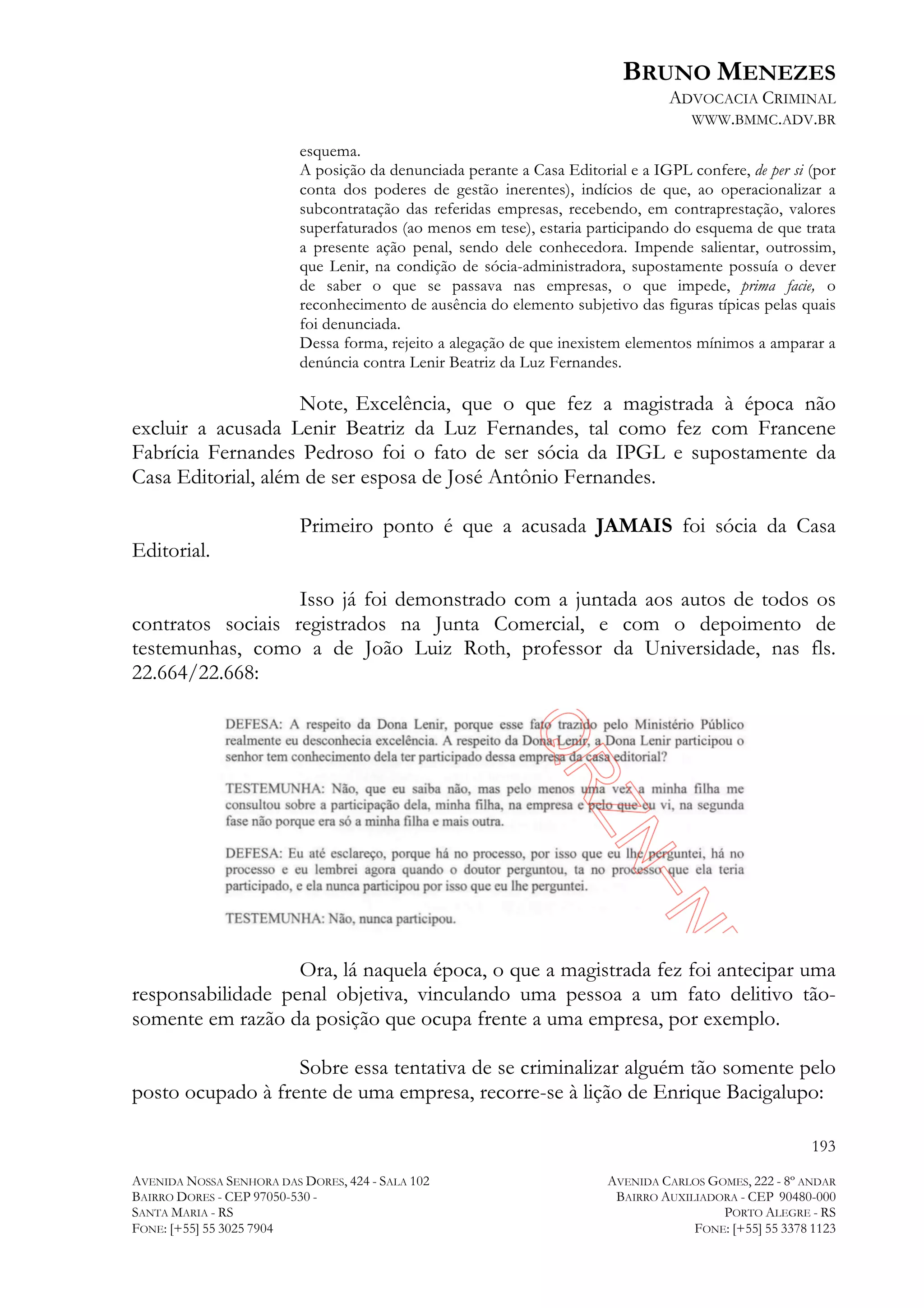 BRUNO MENEZES
ADVOCACIA CRIMINAL
WWW.BMMC.ADV.BR
esquema.
A posição da denunciada perante a Casa Editorial e a IGPL confere, de per si (por
conta dos poderes de gestão inerentes), indícios de que, ao operacionalizar a
subcontratação das referidas empresas, recebendo, em contraprestação, valores
superfaturados (ao menos em tese), estaria participando do esquema de que trata
a presente ação penal, sendo dele conhecedora. Impende salientar, outrossim,
que Lenir, na condição de sócia-administradora, supostamente possuía o dever
de saber o que se passava nas empresas, o que impede, prima facie, o
reconhecimento de ausência do elemento subjetivo das figuras típicas pelas quais
foi denunciada.
Dessa forma, rejeito a alegação de que inexistem elementos mínimos a amparar a
denúncia contra Lenir Beatriz da Luz Fernandes.

Note, Excelência, que o que fez a magistrada à época não
excluir a acusada Lenir Beatriz da Luz Fernandes, tal como fez com Francene
Fabrícia Fernandes Pedroso foi o fato de ser sócia da IPGL e supostamente da
Casa Editorial, além de ser esposa de José Antônio Fernandes.
Primeiro ponto é que a acusada JAMAIS foi sócia da Casa
Editorial.
Isso já foi demonstrado com a juntada aos autos de todos os
contratos sociais registrados na Junta Comercial, e com o depoimento de
testemunhas, como a de João Luiz Roth, professor da Universidade, nas fls.
22.664/22.668:

Ora, lá naquela época, o que a magistrada fez foi antecipar uma
responsabilidade penal objetiva, vinculando uma pessoa a um fato delitivo tãosomente em razão da posição que ocupa frente a uma empresa, por exemplo.
Sobre essa tentativa de se criminalizar alguém tão somente pelo
posto ocupado à frente de uma empresa, recorre-se à lição de Enrique Bacigalupo:
193
AVENIDA NOSSA SENHORA DAS DORES, 424 - SALA 102
BAIRRO DORES - CEP 97050-530 SANTA MARIA - RS
FONE: [+55] 55 3025 7904

AVENIDA CARLOS GOMES, 222 - 8º ANDAR
BAIRRO AUXILIADORA - CEP 90480-000
PORTO ALEGRE - RS
FONE: [+55] 55 3378 1123

 