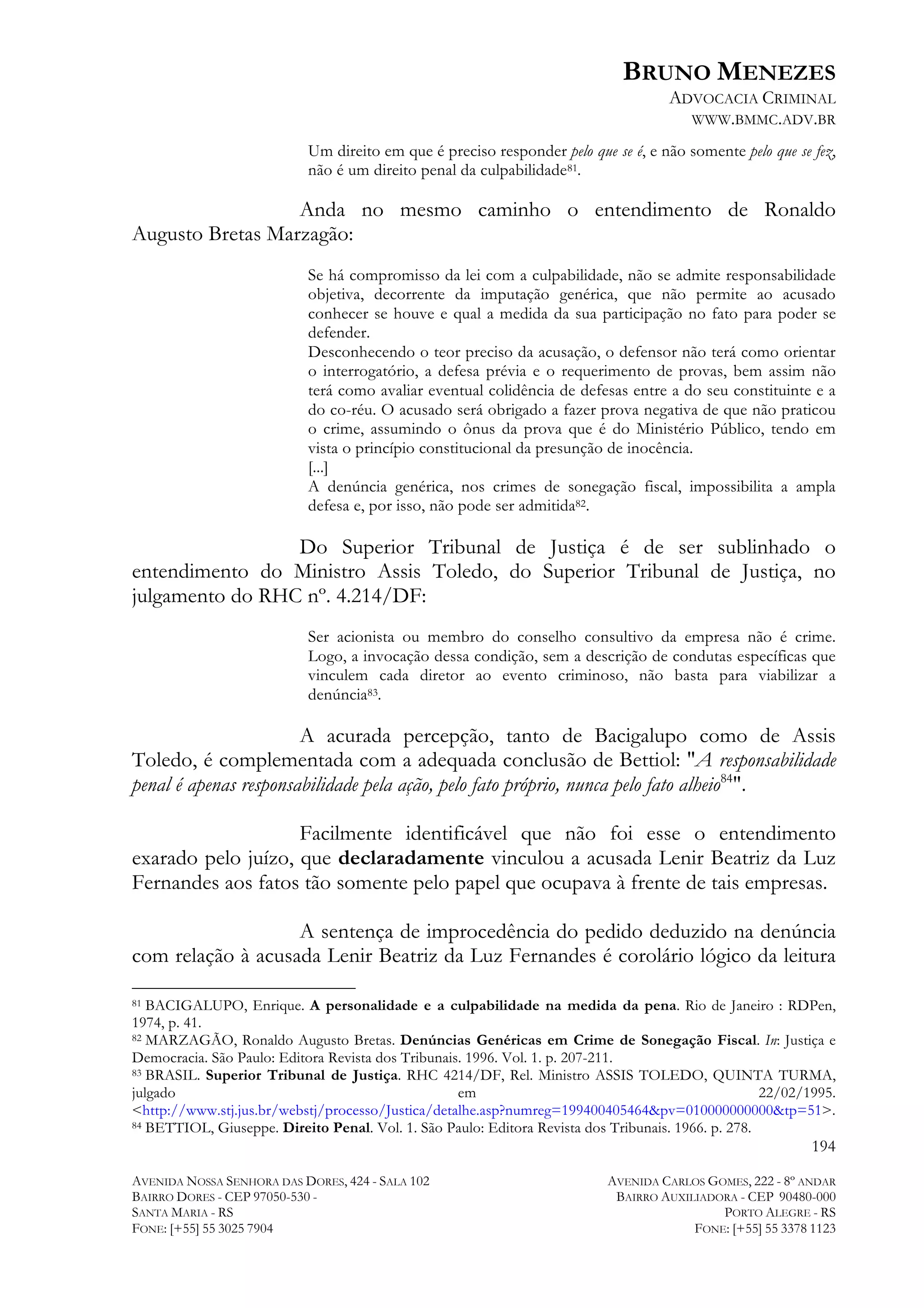 BRUNO MENEZES
ADVOCACIA CRIMINAL
WWW.BMMC.ADV.BR
Um direito em que é preciso responder pelo que se é, e não somente pelo que se fez,
não é um direito penal da culpabilidade81.

Anda no mesmo caminho o entendimento de Ronaldo
Augusto Bretas Marzagão:
Se há compromisso da lei com a culpabilidade, não se admite responsabilidade
objetiva, decorrente da imputação genérica, que não permite ao acusado
conhecer se houve e qual a medida da sua participação no fato para poder se
defender.
Desconhecendo o teor preciso da acusação, o defensor não terá como orientar
o interrogatório, a defesa prévia e o requerimento de provas, bem assim não
terá como avaliar eventual colidência de defesas entre a do seu constituinte e a
do co-réu. O acusado será obrigado a fazer prova negativa de que não praticou
o crime, assumindo o ônus da prova que é do Ministério Público, tendo em
vista o princípio constitucional da presunção de inocência.
[...]
A denúncia genérica, nos crimes de sonegação fiscal, impossibilita a ampla
defesa e, por isso, não pode ser admitida82.

Do Superior Tribunal de Justiça é de ser sublinhado o
entendimento do Ministro Assis Toledo, do Superior Tribunal de Justiça, no
julgamento do RHC nº. 4.214/DF:
Ser acionista ou membro do conselho consultivo da empresa não é crime.
Logo, a invocação dessa condição, sem a descrição de condutas específicas que
vinculem cada diretor ao evento criminoso, não basta para viabilizar a
denúncia83.

A acurada percepção, tanto de Bacigalupo como de Assis
Toledo, é complementada com a adequada conclusão de Bettiol: "A responsabilidade
penal é apenas responsabilidade pela ação, pelo fato próprio, nunca pelo fato alheio84".
Facilmente identificável que não foi esse o entendimento
exarado pelo juízo, que declaradamente vinculou a acusada Lenir Beatriz da Luz
Fernandes aos fatos tão somente pelo papel que ocupava à frente de tais empresas.
A sentença de improcedência do pedido deduzido na denúncia
com relação à acusada Lenir Beatriz da Luz Fernandes é corolário lógico da leitura
	
  	
  	
  	
  	
  	
  	
  	
  	
  	
  	
  	
  	
  	
  	
  	
  	
  	
  	
  	
  	
  	
  	
  	
  	
  	
  	
  	
  	
  	
  	
  	
  	
  	
  	
  	
  	
  	
  	
  	
  	
  	
  	
  	
  	
  	
  	
  	
  	
  	
  	
  	
  	
  	
  	
  	
  
BACIGALUPO, Enrique. A personalidade e a culpabilidade na medida da pena. Rio de Janeiro : RDPen,
1974, p. 41.
82 MARZAGÃO, Ronaldo Augusto Bretas. Denúncias Genéricas em Crime de Sonegação Fiscal. In: Justiça e
Democracia. São Paulo: Editora Revista dos Tribunais. 1996. Vol. 1. p. 207-211.
83 BRASIL. Superior Tribunal de Justiça. RHC 4214/DF, Rel. Ministro ASSIS TOLEDO, QUINTA TURMA,
julgado
em
22/02/1995.
<http://www.stj.jus.br/webstj/processo/Justica/detalhe.asp?numreg=199400405464&pv=010000000000&tp=51>.
84 BETTIOL, Giuseppe. Direito Penal. Vol. 1. São Paulo: Editora Revista dos Tribunais. 1966. p. 278.
81

194
AVENIDA NOSSA SENHORA DAS DORES, 424 - SALA 102
BAIRRO DORES - CEP 97050-530 SANTA MARIA - RS
FONE: [+55] 55 3025 7904

AVENIDA CARLOS GOMES, 222 - 8º ANDAR
BAIRRO AUXILIADORA - CEP 90480-000
PORTO ALEGRE - RS
FONE: [+55] 55 3378 1123

 