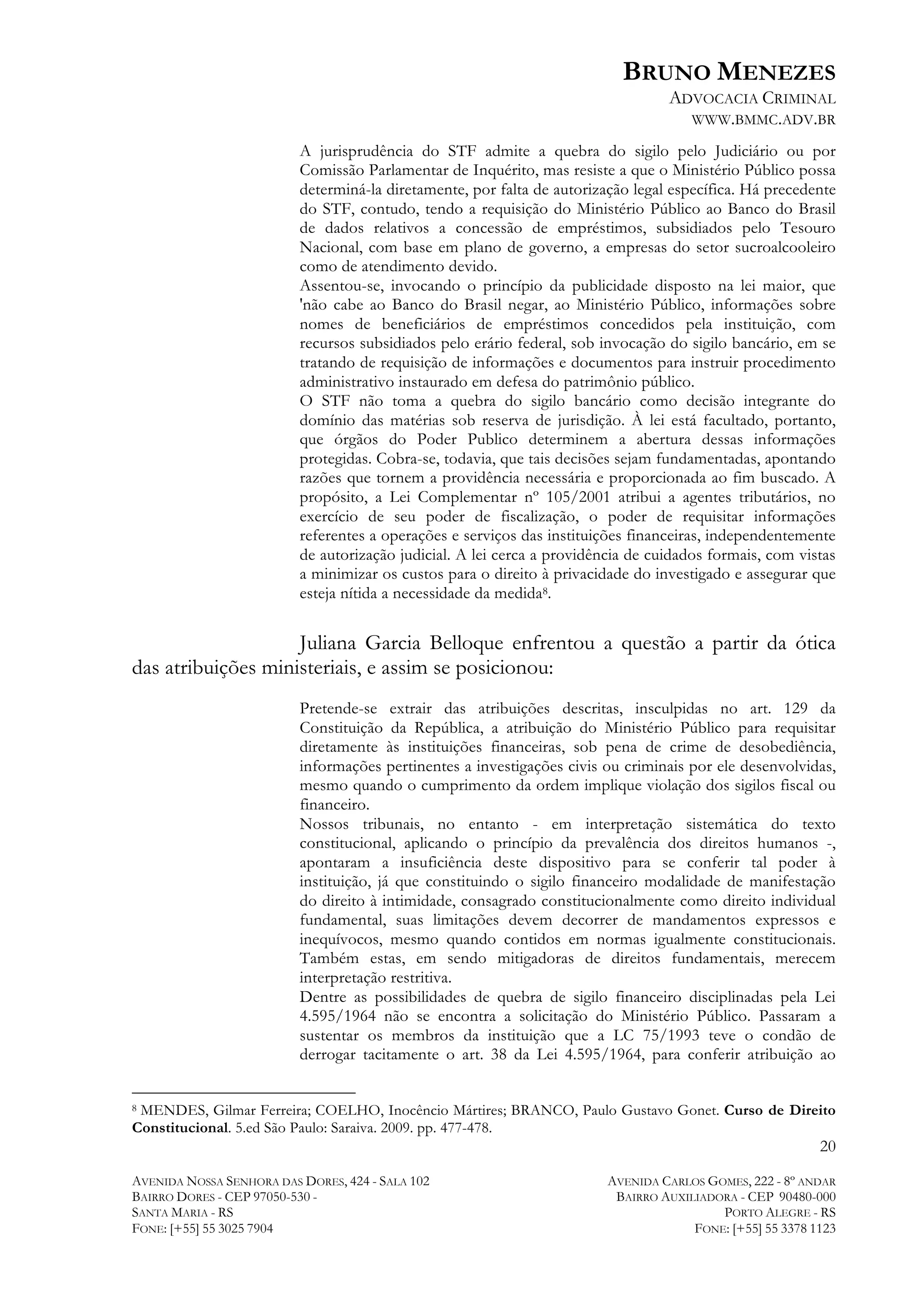 BRUNO MENEZES
ADVOCACIA CRIMINAL
WWW.BMMC.ADV.BR
A jurisprudência do STF admite a quebra do sigilo pelo Judiciário ou por
Comissão Parlamentar de Inquérito, mas resiste a que o Ministério Público possa
determiná-la diretamente, por falta de autorização legal específica. Há precedente
do STF, contudo, tendo a requisição do Ministério Público ao Banco do Brasil
de dados relativos a concessão de empréstimos, subsidiados pelo Tesouro
Nacional, com base em plano de governo, a empresas do setor sucroalcooleiro
como de atendimento devido.
Assentou-se, invocando o princípio da publicidade disposto na lei maior, que
'não cabe ao Banco do Brasil negar, ao Ministério Público, informações sobre
nomes de beneficiários de empréstimos concedidos pela instituição, com
recursos subsidiados pelo erário federal, sob invocação do sigilo bancário, em se
tratando de requisição de informações e documentos para instruir procedimento
administrativo instaurado em defesa do patrimônio público.
O STF não toma a quebra do sigilo bancário como decisão integrante do
domínio das matérias sob reserva de jurisdição. À lei está facultado, portanto,
que órgãos do Poder Publico determinem a abertura dessas informações
protegidas. Cobra-se, todavia, que tais decisões sejam fundamentadas, apontando
razões que tornem a providência necessária e proporcionada ao fim buscado. A
propósito, a Lei Complementar nº 105/2001 atribui a agentes tributários, no
exercício de seu poder de fiscalização, o poder de requisitar informações
referentes a operações e serviços das instituições financeiras, independentemente
de autorização judicial. A lei cerca a providência de cuidados formais, com vistas
a minimizar os custos para o direito à privacidade do investigado e assegurar que
esteja nítida a necessidade da medida8.

Juliana Garcia Belloque enfrentou a questão a partir da ótica
das atribuições ministeriais, e assim se posicionou:
Pretende-se extrair das atribuições descritas, insculpidas no art. 129 da
Constituição da República, a atribuição do Ministério Público para requisitar
diretamente às instituições financeiras, sob pena de crime de desobediência,
informações pertinentes a investigações civis ou criminais por ele desenvolvidas,
mesmo quando o cumprimento da ordem implique violação dos sigilos fiscal ou
financeiro.
Nossos tribunais, no entanto - em interpretação sistemática do texto
constitucional, aplicando o princípio da prevalência dos direitos humanos -,
apontaram a insuficiência deste dispositivo para se conferir tal poder à
instituição, já que constituindo o sigilo financeiro modalidade de manifestação
do direito à intimidade, consagrado constitucionalmente como direito individual
fundamental, suas limitações devem decorrer de mandamentos expressos e
inequívocos, mesmo quando contidos em normas igualmente constitucionais.
Também estas, em sendo mitigadoras de direitos fundamentais, merecem
interpretação restritiva.
Dentre as possibilidades de quebra de sigilo financeiro disciplinadas pela Lei
4.595/1964 não se encontra a solicitação do Ministério Público. Passaram a
sustentar os membros da instituição que a LC 75/1993 teve o condão de
derrogar tacitamente o art. 38 da Lei 4.595/1964, para conferir atribuição ao

	
  	
  	
  	
  	
  	
  	
  	
  	
  	
  	
  	
  	
  	
  	
  	
  	
  	
  	
  	
  	
  	
  	
  	
  	
  	
  	
  	
  	
  	
  	
  	
  	
  	
  	
  	
  	
  	
  	
  	
  	
  	
  	
  	
  	
  	
  	
  	
  	
  	
  	
  	
  	
  	
  	
  	
  
MENDES, Gilmar Ferreira; COELHO, Inocêncio Mártires; BRANCO, Paulo Gustavo Gonet. Curso de Direito
Constitucional. 5.ed São Paulo: Saraiva. 2009. pp. 477-478.
8

20
AVENIDA NOSSA SENHORA DAS DORES, 424 - SALA 102
BAIRRO DORES - CEP 97050-530 SANTA MARIA - RS
FONE: [+55] 55 3025 7904

AVENIDA CARLOS GOMES, 222 - 8º ANDAR
BAIRRO AUXILIADORA - CEP 90480-000
PORTO ALEGRE - RS
FONE: [+55] 55 3378 1123

 
