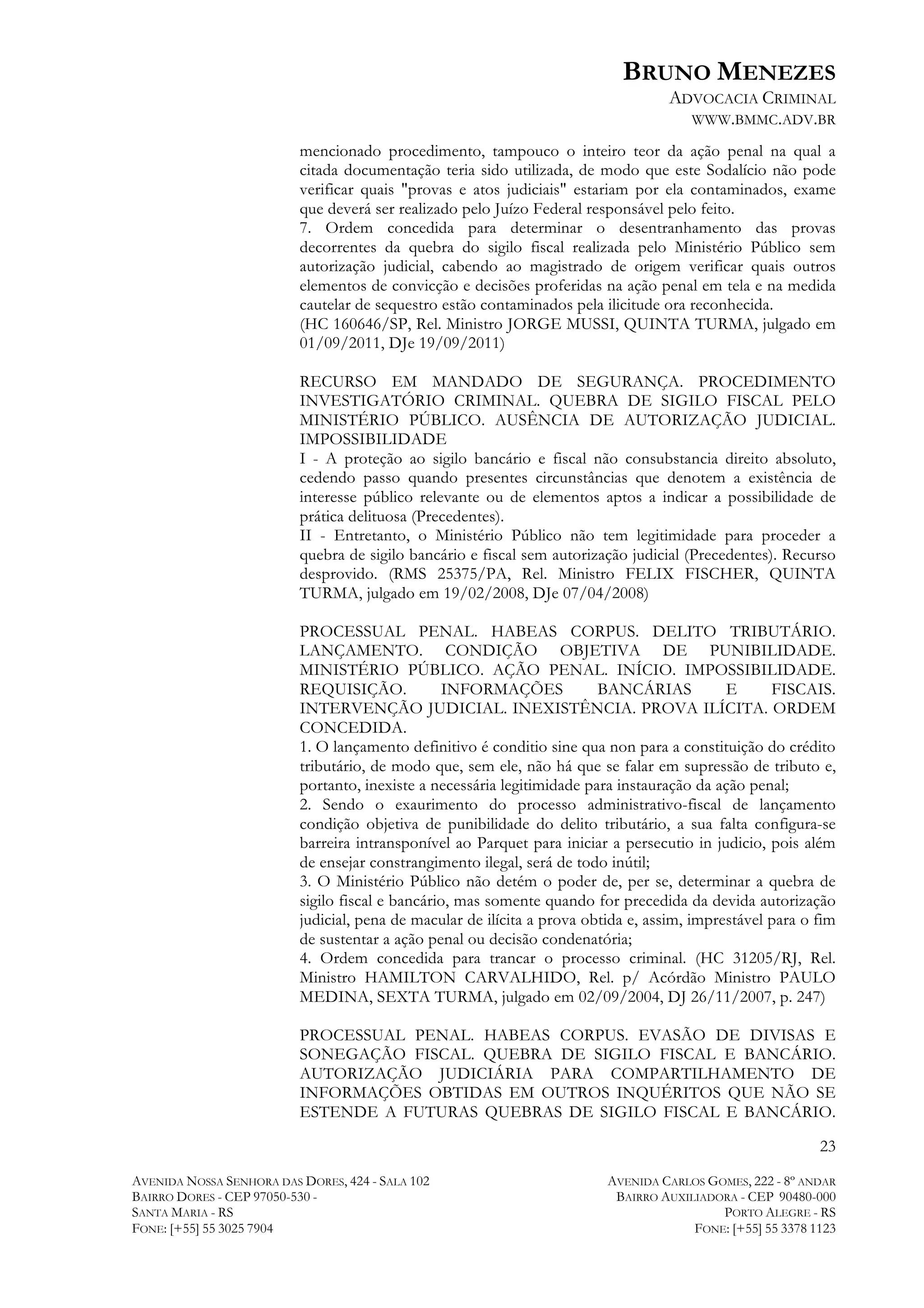 BRUNO MENEZES
ADVOCACIA CRIMINAL
WWW.BMMC.ADV.BR
mencionado procedimento, tampouco o inteiro teor da ação penal na qual a
citada documentação teria sido utilizada, de modo que este Sodalício não pode
verificar quais "provas e atos judiciais" estariam por ela contaminados, exame
que deverá ser realizado pelo Juízo Federal responsável pelo feito.
7. Ordem concedida para determinar o desentranhamento das provas
decorrentes da quebra do sigilo fiscal realizada pelo Ministério Público sem
autorização judicial, cabendo ao magistrado de origem verificar quais outros
elementos de convicção e decisões proferidas na ação penal em tela e na medida
cautelar de sequestro estão contaminados pela ilicitude ora reconhecida.
(HC 160646/SP, Rel. Ministro JORGE MUSSI, QUINTA TURMA, julgado em
01/09/2011, DJe 19/09/2011)
RECURSO EM MANDADO DE SEGURANÇA. PROCEDIMENTO
INVESTIGATÓRIO CRIMINAL. QUEBRA DE SIGILO FISCAL PELO
MINISTÉRIO PÚBLICO. AUSÊNCIA DE AUTORIZAÇÃO JUDICIAL.
IMPOSSIBILIDADE
I - A proteção ao sigilo bancário e fiscal não consubstancia direito absoluto,
cedendo passo quando presentes circunstâncias que denotem a existência de
interesse público relevante ou de elementos aptos a indicar a possibilidade de
prática delituosa (Precedentes).
II - Entretanto, o Ministério Público não tem legitimidade para proceder a
quebra de sigilo bancário e fiscal sem autorização judicial (Precedentes). Recurso
desprovido. (RMS 25375/PA, Rel. Ministro FELIX FISCHER, QUINTA
TURMA, julgado em 19/02/2008, DJe 07/04/2008)
PROCESSUAL PENAL. HABEAS CORPUS. DELITO TRIBUTÁRIO.
LANÇAMENTO. CONDIÇÃO OBJETIVA DE PUNIBILIDADE.
MINISTÉRIO PÚBLICO. AÇÃO PENAL. INÍCIO. IMPOSSIBILIDADE.
REQUISIÇÃO.
INFORMAÇÕES
BANCÁRIAS
E
FISCAIS.
INTERVENÇÃO JUDICIAL. INEXISTÊNCIA. PROVA ILÍCITA. ORDEM
CONCEDIDA.
1. O lançamento definitivo é conditio sine qua non para a constituição do crédito
tributário, de modo que, sem ele, não há que se falar em supressão de tributo e,
portanto, inexiste a necessária legitimidade para instauração da ação penal;
2. Sendo o exaurimento do processo administrativo-fiscal de lançamento
condição objetiva de punibilidade do delito tributário, a sua falta configura-se
barreira intransponível ao Parquet para iniciar a persecutio in judicio, pois além
de ensejar constrangimento ilegal, será de todo inútil;
3. O Ministério Público não detém o poder de, per se, determinar a quebra de
sigilo fiscal e bancário, mas somente quando for precedida da devida autorização
judicial, pena de macular de ilícita a prova obtida e, assim, imprestável para o fim
de sustentar a ação penal ou decisão condenatória;
4. Ordem concedida para trancar o processo criminal. (HC 31205/RJ, Rel.
Ministro HAMILTON CARVALHIDO, Rel. p/ Acórdão Ministro PAULO
MEDINA, SEXTA TURMA, julgado em 02/09/2004, DJ 26/11/2007, p. 247)
PROCESSUAL PENAL. HABEAS CORPUS. EVASÃO DE DIVISAS E
SONEGAÇÃO FISCAL. QUEBRA DE SIGILO FISCAL E BANCÁRIO.
AUTORIZAÇÃO JUDICIÁRIA PARA COMPARTILHAMENTO DE
INFORMAÇÕES OBTIDAS EM OUTROS INQUÉRITOS QUE NÃO SE
ESTENDE A FUTURAS QUEBRAS DE SIGILO FISCAL E BANCÁRIO.
23
AVENIDA NOSSA SENHORA DAS DORES, 424 - SALA 102
BAIRRO DORES - CEP 97050-530 SANTA MARIA - RS
FONE: [+55] 55 3025 7904

AVENIDA CARLOS GOMES, 222 - 8º ANDAR
BAIRRO AUXILIADORA - CEP 90480-000
PORTO ALEGRE - RS
FONE: [+55] 55 3378 1123

 