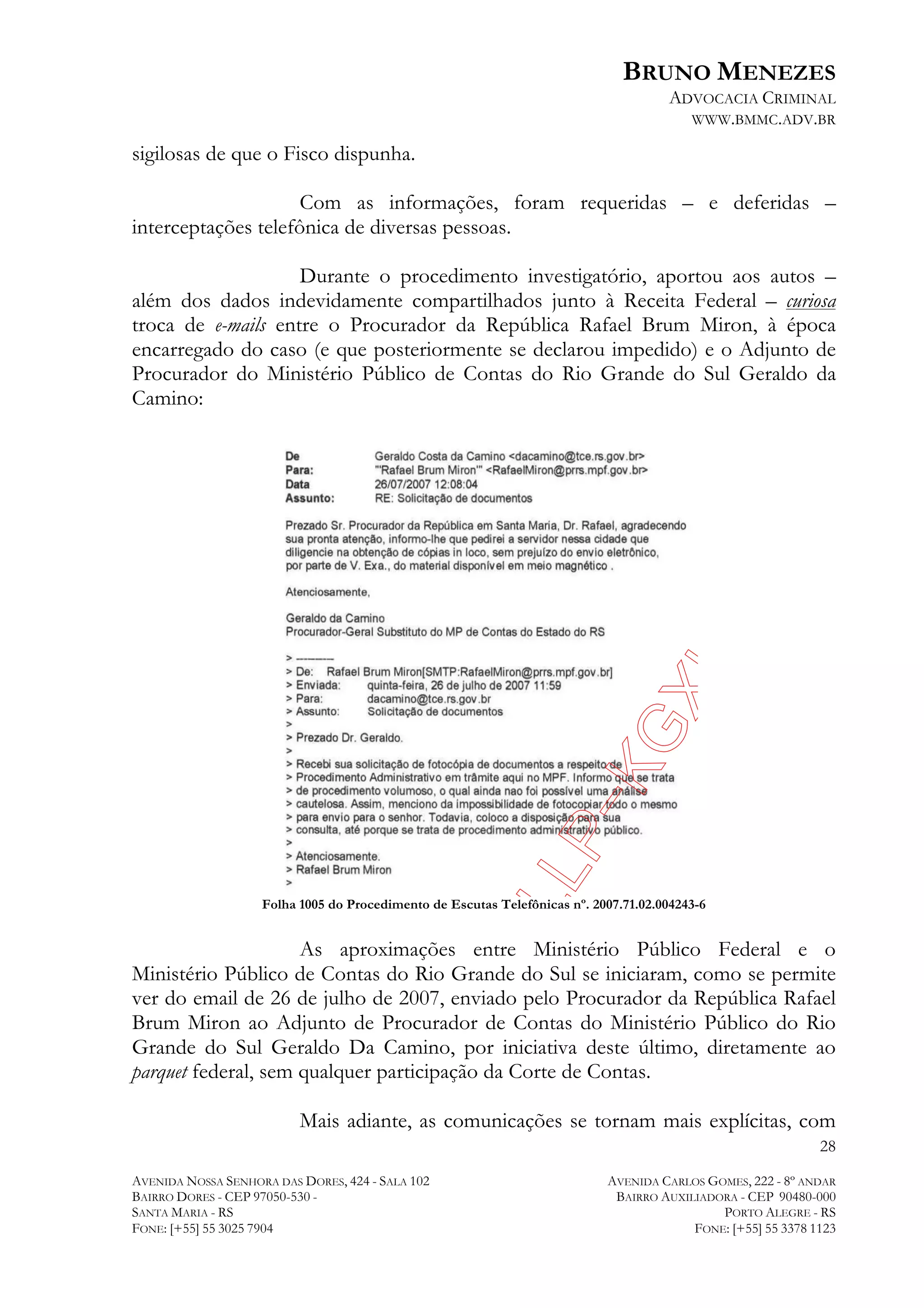 BRUNO MENEZES
ADVOCACIA CRIMINAL
WWW.BMMC.ADV.BR

sigilosas de que o Fisco dispunha.
Com as informações, foram requeridas – e deferidas –
interceptações telefônica de diversas pessoas.
Durante o procedimento investigatório, aportou aos autos –
além dos dados indevidamente compartilhados junto à Receita Federal – curiosa
troca de e-mails entre o Procurador da República Rafael Brum Miron, à época
encarregado do caso (e que posteriormente se declarou impedido) e o Adjunto de
Procurador do Ministério Público de Contas do Rio Grande do Sul Geraldo da
Camino:

Folha 1005 do Procedimento de Escutas Telefônicas nº. 2007.71.02.004243-6

As aproximações entre Ministério Público Federal e o
Ministério Público de Contas do Rio Grande do Sul se iniciaram, como se permite
ver do email de 26 de julho de 2007, enviado pelo Procurador da República Rafael
Brum Miron ao Adjunto de Procurador de Contas do Ministério Público do Rio
Grande do Sul Geraldo Da Camino, por iniciativa deste último, diretamente ao
parquet federal, sem qualquer participação da Corte de Contas.
Mais adiante, as comunicações se tornam mais explícitas, com
28
AVENIDA NOSSA SENHORA DAS DORES, 424 - SALA 102
BAIRRO DORES - CEP 97050-530 SANTA MARIA - RS
FONE: [+55] 55 3025 7904

AVENIDA CARLOS GOMES, 222 - 8º ANDAR
BAIRRO AUXILIADORA - CEP 90480-000
PORTO ALEGRE - RS
FONE: [+55] 55 3378 1123

 