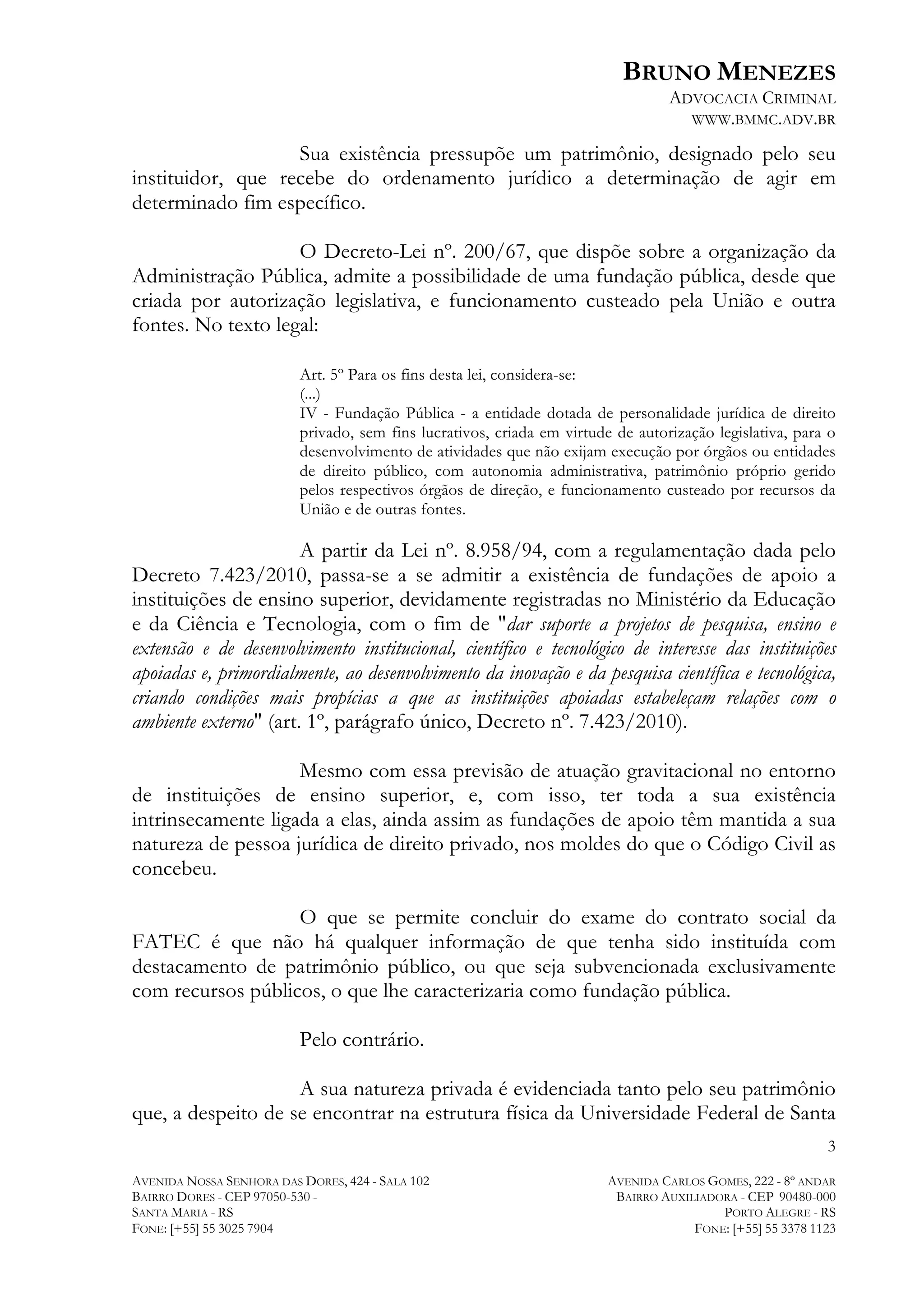 BRUNO MENEZES
ADVOCACIA CRIMINAL
WWW.BMMC.ADV.BR

Sua existência pressupõe um patrimônio, designado pelo seu
instituidor, que recebe do ordenamento jurídico a determinação de agir em
determinado fim específico.
O Decreto-Lei nº. 200/67, que dispõe sobre a organização da
Administração Pública, admite a possibilidade de uma fundação pública, desde que
criada por autorização legislativa, e funcionamento custeado pela União e outra
fontes. No texto legal:
Art. 5º Para os fins desta lei, considera-se:
(...)
IV - Fundação Pública - a entidade dotada de personalidade jurídica de direito
privado, sem fins lucrativos, criada em virtude de autorização legislativa, para o
desenvolvimento de atividades que não exijam execução por órgãos ou entidades
de direito público, com autonomia administrativa, patrimônio próprio gerido
pelos respectivos órgãos de direção, e funcionamento custeado por recursos da
União e de outras fontes.

A partir da Lei nº. 8.958/94, com a regulamentação dada pelo
Decreto 7.423/2010, passa-se a se admitir a existência de fundações de apoio a
instituições de ensino superior, devidamente registradas no Ministério da Educação
e da Ciência e Tecnologia, com o fim de "dar suporte a projetos de pesquisa, ensino e
extensão e de desenvolvimento institucional, científico e tecnológico de interesse das instituições
apoiadas e, primordialmente, ao desenvolvimento da inovação e da pesquisa científica e tecnológica,
criando condições mais propícias a que as instituições apoiadas estabeleçam relações com o
ambiente externo" (art. 1º, parágrafo único, Decreto nº. 7.423/2010).
Mesmo com essa previsão de atuação gravitacional no entorno
de instituições de ensino superior, e, com isso, ter toda a sua existência
intrinsecamente ligada a elas, ainda assim as fundações de apoio têm mantida a sua
natureza de pessoa jurídica de direito privado, nos moldes do que o Código Civil as
concebeu.
O que se permite concluir do exame do contrato social da
FATEC é que não há qualquer informação de que tenha sido instituída com
destacamento de patrimônio público, ou que seja subvencionada exclusivamente
com recursos públicos, o que lhe caracterizaria como fundação pública.
Pelo contrário.
A sua natureza privada é evidenciada tanto pelo seu patrimônio
que, a despeito de se encontrar na estrutura física da Universidade Federal de Santa
3
AVENIDA NOSSA SENHORA DAS DORES, 424 - SALA 102
BAIRRO DORES - CEP 97050-530 SANTA MARIA - RS
FONE: [+55] 55 3025 7904

AVENIDA CARLOS GOMES, 222 - 8º ANDAR
BAIRRO AUXILIADORA - CEP 90480-000
PORTO ALEGRE - RS
FONE: [+55] 55 3378 1123

 