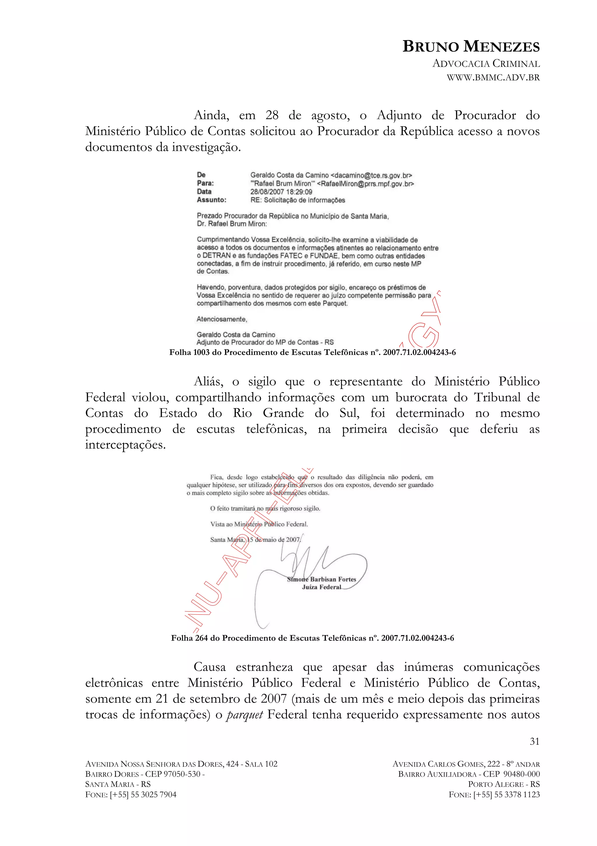 BRUNO MENEZES
ADVOCACIA CRIMINAL
WWW.BMMC.ADV.BR

Ainda, em 28 de agosto, o Adjunto de Procurador do
Ministério Público de Contas solicitou ao Procurador da República acesso a novos
documentos da investigação.

Folha 1003 do Procedimento de Escutas Telefônicas nº. 2007.71.02.004243-6

Aliás, o sigilo que o representante do Ministério Público
Federal violou, compartilhando informações com um burocrata do Tribunal de
Contas do Estado do Rio Grande do Sul, foi determinado no mesmo
procedimento de escutas telefônicas, na primeira decisão que deferiu as
interceptações.

Folha 264 do Procedimento de Escutas Telefônicas nº. 2007.71.02.004243-6

Causa estranheza que apesar das inúmeras comunicações
eletrônicas entre Ministério Público Federal e Ministério Público de Contas,
somente em 21 de setembro de 2007 (mais de um mês e meio depois das primeiras
trocas de informações) o parquet Federal tenha requerido expressamente nos autos
31
AVENIDA NOSSA SENHORA DAS DORES, 424 - SALA 102
BAIRRO DORES - CEP 97050-530 SANTA MARIA - RS
FONE: [+55] 55 3025 7904

AVENIDA CARLOS GOMES, 222 - 8º ANDAR
BAIRRO AUXILIADORA - CEP 90480-000
PORTO ALEGRE - RS
FONE: [+55] 55 3378 1123

 
