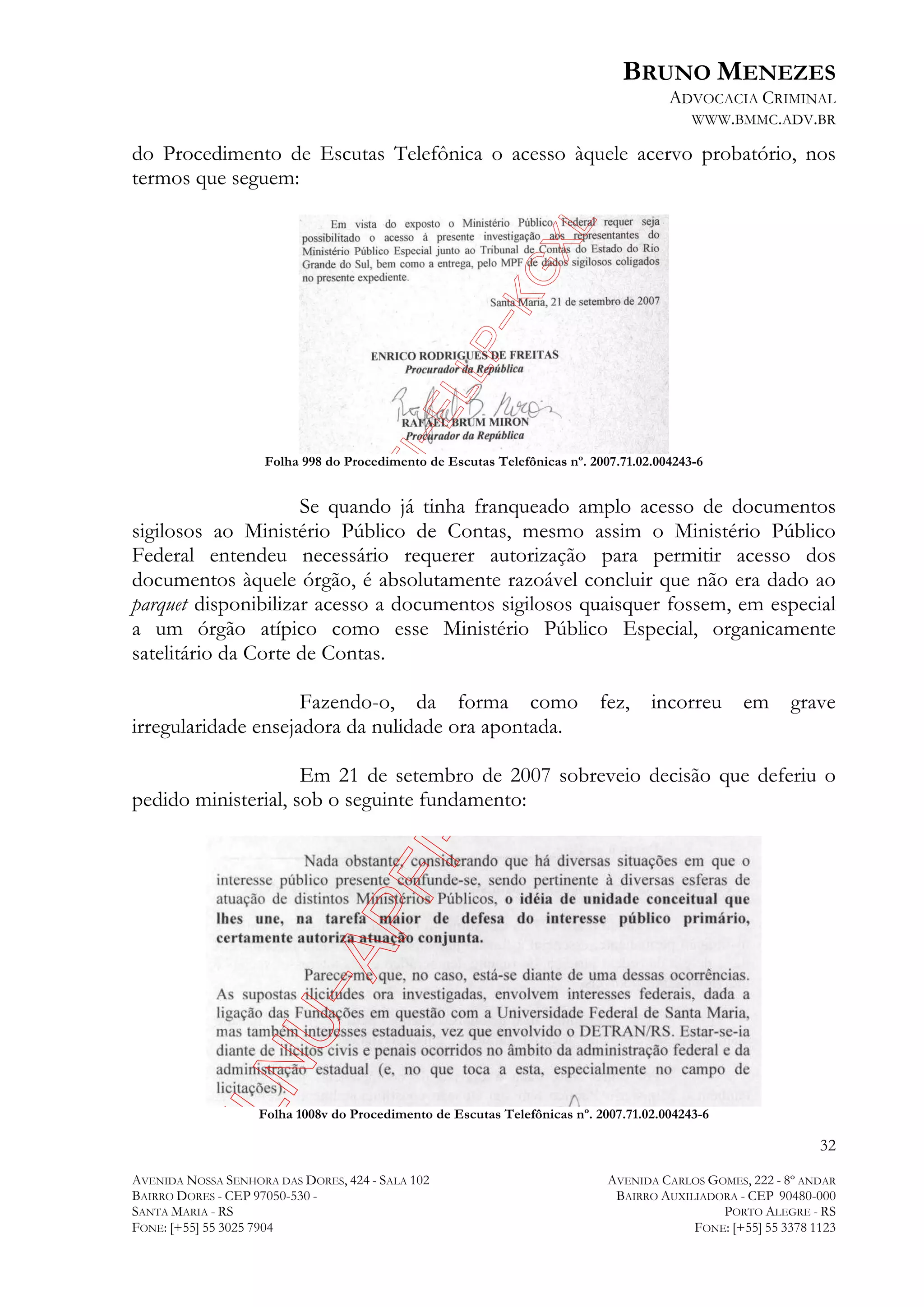 BRUNO MENEZES
ADVOCACIA CRIMINAL
WWW.BMMC.ADV.BR

do Procedimento de Escutas Telefônica o acesso àquele acervo probatório, nos
termos que seguem:

Folha 998 do Procedimento de Escutas Telefônicas nº. 2007.71.02.004243-6

Se quando já tinha franqueado amplo acesso de documentos
sigilosos ao Ministério Público de Contas, mesmo assim o Ministério Público
Federal entendeu necessário requerer autorização para permitir acesso dos
documentos àquele órgão, é absolutamente razoável concluir que não era dado ao
parquet disponibilizar acesso a documentos sigilosos quaisquer fossem, em especial
a um órgão atípico como esse Ministério Público Especial, organicamente
satelitário da Corte de Contas.
Fazendo-o, da forma como
irregularidade ensejadora da nulidade ora apontada.

fez, incorreu em

grave

Em 21 de setembro de 2007 sobreveio decisão que deferiu o
pedido ministerial, sob o seguinte fundamento:

Folha 1008v do Procedimento de Escutas Telefônicas nº. 2007.71.02.004243-6

32
AVENIDA NOSSA SENHORA DAS DORES, 424 - SALA 102
BAIRRO DORES - CEP 97050-530 SANTA MARIA - RS
FONE: [+55] 55 3025 7904

AVENIDA CARLOS GOMES, 222 - 8º ANDAR
BAIRRO AUXILIADORA - CEP 90480-000
PORTO ALEGRE - RS
FONE: [+55] 55 3378 1123

 