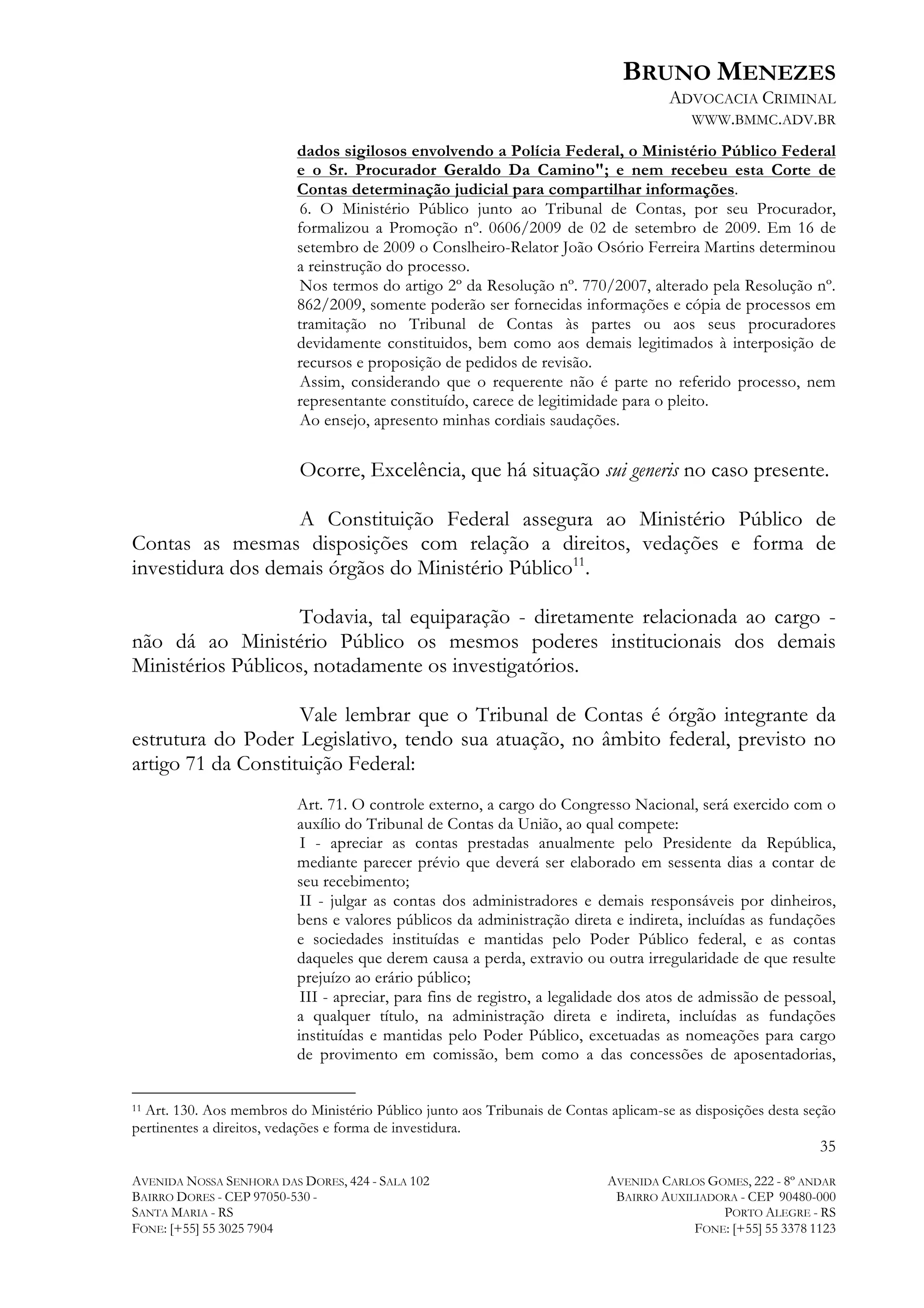 BRUNO MENEZES
ADVOCACIA CRIMINAL
WWW.BMMC.ADV.BR
dados sigilosos envolvendo a Polícia Federal, o Ministério Público Federal
e o Sr. Procurador Geraldo Da Camino"; e nem recebeu esta Corte de
Contas determinação judicial para compartilhar informações.
6. O Ministério Público junto ao Tribunal de Contas, por seu Procurador,
formalizou a Promoção nº. 0606/2009 de 02 de setembro de 2009. Em 16 de
setembro de 2009 o Conslheiro-Relator João Osório Ferreira Martins determinou
a reinstrução do processo.
Nos termos do artigo 2º da Resolução nº. 770/2007, alterado pela Resolução nº.
862/2009, somente poderão ser fornecidas informações e cópia de processos em
tramitação no Tribunal de Contas às partes ou aos seus procuradores
devidamente constituidos, bem como aos demais legitimados à interposição de
recursos e proposição de pedidos de revisão.
Assim, considerando que o requerente não é parte no referido processo, nem
representante constituído, carece de legitimidade para o pleito.
Ao ensejo, apresento minhas cordiais saudações.

Ocorre, Excelência, que há situação sui generis no caso presente.
A Constituição Federal assegura ao Ministério Público de
Contas as mesmas disposições com relação a direitos, vedações e forma de
investidura dos demais órgãos do Ministério Público11.
Todavia, tal equiparação - diretamente relacionada ao cargo não dá ao Ministério Público os mesmos poderes institucionais dos demais
Ministérios Públicos, notadamente os investigatórios.
Vale lembrar que o Tribunal de Contas é órgão integrante da
estrutura do Poder Legislativo, tendo sua atuação, no âmbito federal, previsto no
artigo 71 da Constituição Federal:
Art. 71. O controle externo, a cargo do Congresso Nacional, será exercido com o
auxílio do Tribunal de Contas da União, ao qual compete:
I - apreciar as contas prestadas anualmente pelo Presidente da República,
mediante parecer prévio que deverá ser elaborado em sessenta dias a contar de
seu recebimento;
II - julgar as contas dos administradores e demais responsáveis por dinheiros,
bens e valores públicos da administração direta e indireta, incluídas as fundações
e sociedades instituídas e mantidas pelo Poder Público federal, e as contas
daqueles que derem causa a perda, extravio ou outra irregularidade de que resulte
prejuízo ao erário público;
III - apreciar, para fins de registro, a legalidade dos atos de admissão de pessoal,
a qualquer título, na administração direta e indireta, incluídas as fundações
instituídas e mantidas pelo Poder Público, excetuadas as nomeações para cargo
de provimento em comissão, bem como a das concessões de aposentadorias,

	
  	
  	
  	
  	
  	
  	
  	
  	
  	
  	
  	
  	
  	
  	
  	
  	
  	
  	
  	
  	
  	
  	
  	
  	
  	
  	
  	
  	
  	
  	
  	
  	
  	
  	
  	
  	
  	
  	
  	
  	
  	
  	
  	
  	
  	
  	
  	
  	
  	
  	
  	
  	
  	
  	
  	
  
Art. 130. Aos membros do Ministério Público junto aos Tribunais de Contas aplicam-se as disposições desta seção
pertinentes a direitos, vedações e forma de investidura.
11

35
AVENIDA NOSSA SENHORA DAS DORES, 424 - SALA 102
BAIRRO DORES - CEP 97050-530 SANTA MARIA - RS
FONE: [+55] 55 3025 7904

AVENIDA CARLOS GOMES, 222 - 8º ANDAR
BAIRRO AUXILIADORA - CEP 90480-000
PORTO ALEGRE - RS
FONE: [+55] 55 3378 1123

 