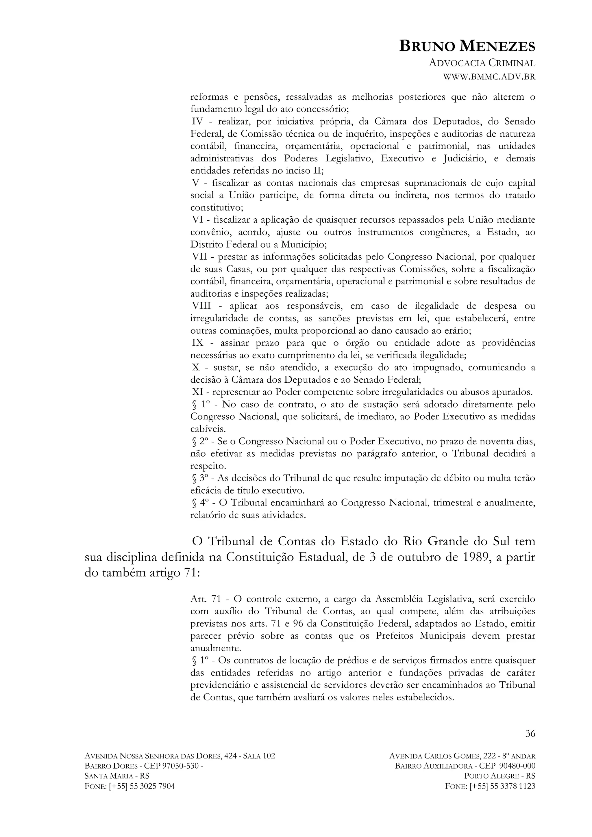 BRUNO MENEZES
ADVOCACIA CRIMINAL
WWW.BMMC.ADV.BR
reformas e pensões, ressalvadas as melhorias posteriores que não alterem o
fundamento legal do ato concessório;
IV - realizar, por iniciativa própria, da Câmara dos Deputados, do Senado
Federal, de Comissão técnica ou de inquérito, inspeções e auditorias de natureza
contábil, financeira, orçamentária, operacional e patrimonial, nas unidades
administrativas dos Poderes Legislativo, Executivo e Judiciário, e demais
entidades referidas no inciso II;
V - fiscalizar as contas nacionais das empresas supranacionais de cujo capital
social a União participe, de forma direta ou indireta, nos termos do tratado
constitutivo;
VI - fiscalizar a aplicação de quaisquer recursos repassados pela União mediante
convênio, acordo, ajuste ou outros instrumentos congêneres, a Estado, ao
Distrito Federal ou a Município;
VII - prestar as informações solicitadas pelo Congresso Nacional, por qualquer
de suas Casas, ou por qualquer das respectivas Comissões, sobre a fiscalização
contábil, financeira, orçamentária, operacional e patrimonial e sobre resultados de
auditorias e inspeções realizadas;
VIII - aplicar aos responsáveis, em caso de ilegalidade de despesa ou
irregularidade de contas, as sanções previstas em lei, que estabelecerá, entre
outras cominações, multa proporcional ao dano causado ao erário;
IX - assinar prazo para que o órgão ou entidade adote as providências
necessárias ao exato cumprimento da lei, se verificada ilegalidade;
X - sustar, se não atendido, a execução do ato impugnado, comunicando a
decisão à Câmara dos Deputados e ao Senado Federal;
XI - representar ao Poder competente sobre irregularidades ou abusos apurados.
§ 1º - No caso de contrato, o ato de sustação será adotado diretamente pelo
Congresso Nacional, que solicitará, de imediato, ao Poder Executivo as medidas
cabíveis.
§ 2º - Se o Congresso Nacional ou o Poder Executivo, no prazo de noventa dias,
não efetivar as medidas previstas no parágrafo anterior, o Tribunal decidirá a
respeito.
§ 3º - As decisões do Tribunal de que resulte imputação de débito ou multa terão
eficácia de título executivo.
§ 4º - O Tribunal encaminhará ao Congresso Nacional, trimestral e anualmente,
relatório de suas atividades.

O Tribunal de Contas do Estado do Rio Grande do Sul tem
sua disciplina definida na Constituição Estadual, de 3 de outubro de 1989, a partir
do também artigo 71:
Art. 71 - O controle externo, a cargo da Assembléia Legislativa, será exercido
com auxílio do Tribunal de Contas, ao qual compete, além das atribuições
previstas nos arts. 71 e 96 da Constituição Federal, adaptados ao Estado, emitir
parecer prévio sobre as contas que os Prefeitos Municipais devem prestar
anualmente.
§ 1º - Os contratos de locação de prédios e de serviços firmados entre quaisquer
das entidades referidas no artigo anterior e fundações privadas de caráter
previdenciário e assistencial de servidores deverão ser encaminhados ao Tribunal
de Contas, que também avaliará os valores neles estabelecidos.
36
AVENIDA NOSSA SENHORA DAS DORES, 424 - SALA 102
BAIRRO DORES - CEP 97050-530 SANTA MARIA - RS
FONE: [+55] 55 3025 7904

AVENIDA CARLOS GOMES, 222 - 8º ANDAR
BAIRRO AUXILIADORA - CEP 90480-000
PORTO ALEGRE - RS
FONE: [+55] 55 3378 1123

 