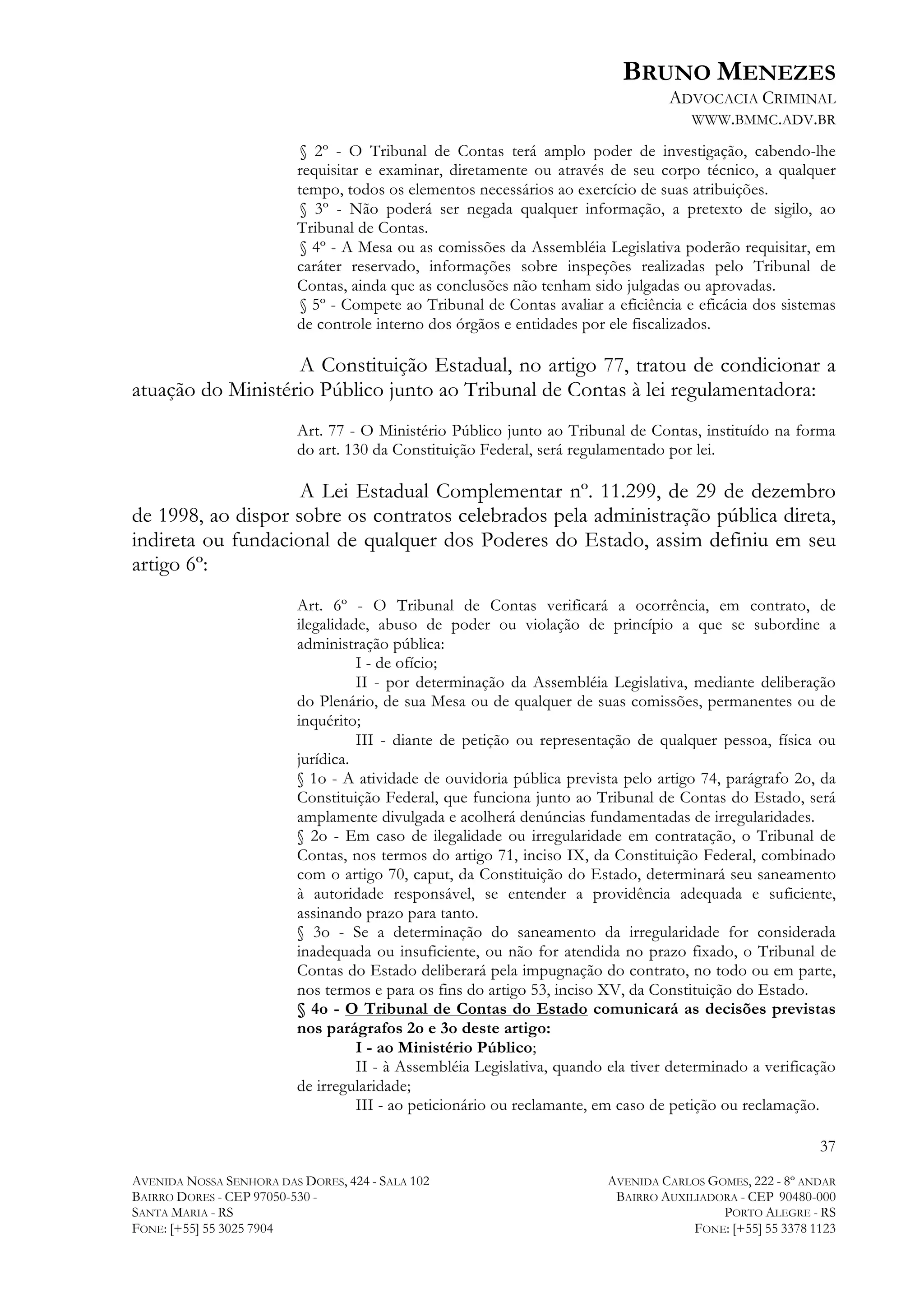 BRUNO MENEZES
ADVOCACIA CRIMINAL
WWW.BMMC.ADV.BR
§ 2º - O Tribunal de Contas terá amplo poder de investigação, cabendo-lhe
requisitar e examinar, diretamente ou através de seu corpo técnico, a qualquer
tempo, todos os elementos necessários ao exercício de suas atribuições.
§ 3º - Não poderá ser negada qualquer informação, a pretexto de sigilo, ao
Tribunal de Contas.
§ 4º - A Mesa ou as comissões da Assembléia Legislativa poderão requisitar, em
caráter reservado, informações sobre inspeções realizadas pelo Tribunal de
Contas, ainda que as conclusões não tenham sido julgadas ou aprovadas.
§ 5º - Compete ao Tribunal de Contas avaliar a eficiência e eficácia dos sistemas
de controle interno dos órgãos e entidades por ele fiscalizados.

A Constituição Estadual, no artigo 77, tratou de condicionar a
atuação do Ministério Público junto ao Tribunal de Contas à lei regulamentadora:
Art. 77 - O Ministério Público junto ao Tribunal de Contas, instituído na forma
do art. 130 da Constituição Federal, será regulamentado por lei.

A Lei Estadual Complementar nº. 11.299, de 29 de dezembro
de 1998, ao dispor sobre os contratos celebrados pela administração pública direta,
indireta ou fundacional de qualquer dos Poderes do Estado, assim definiu em seu
artigo 6º:
Art. 6º - O Tribunal de Contas verificará a ocorrência, em contrato, de
ilegalidade, abuso de poder ou violação de princípio a que se subordine a
administração pública:
I - de ofício;
II - por determinação da Assembléia Legislativa, mediante deliberação
do Plenário, de sua Mesa ou de qualquer de suas comissões, permanentes ou de
inquérito;
III - diante de petição ou representação de qualquer pessoa, física ou
jurídica.
§ 1o - A atividade de ouvidoria pública prevista pelo artigo 74, parágrafo 2o, da
Constituição Federal, que funciona junto ao Tribunal de Contas do Estado, será
amplamente divulgada e acolherá denúncias fundamentadas de irregularidades.
§ 2o - Em caso de ilegalidade ou irregularidade em contratação, o Tribunal de
Contas, nos termos do artigo 71, inciso IX, da Constituição Federal, combinado
com o artigo 70, caput, da Constituição do Estado, determinará seu saneamento
à autoridade responsável, se entender a providência adequada e suficiente,
assinando prazo para tanto.
§ 3o - Se a determinação do saneamento da irregularidade for considerada
inadequada ou insuficiente, ou não for atendida no prazo fixado, o Tribunal de
Contas do Estado deliberará pela impugnação do contrato, no todo ou em parte,
nos termos e para os fins do artigo 53, inciso XV, da Constituição do Estado.
§ 4o - O Tribunal de Contas do Estado comunicará as decisões previstas
nos parágrafos 2o e 3o deste artigo:
I - ao Ministério Público;
II - à Assembléia Legislativa, quando ela tiver determinado a verificação
de irregularidade;
III - ao peticionário ou reclamante, em caso de petição ou reclamação.
37
AVENIDA NOSSA SENHORA DAS DORES, 424 - SALA 102
BAIRRO DORES - CEP 97050-530 SANTA MARIA - RS
FONE: [+55] 55 3025 7904

AVENIDA CARLOS GOMES, 222 - 8º ANDAR
BAIRRO AUXILIADORA - CEP 90480-000
PORTO ALEGRE - RS
FONE: [+55] 55 3378 1123

 