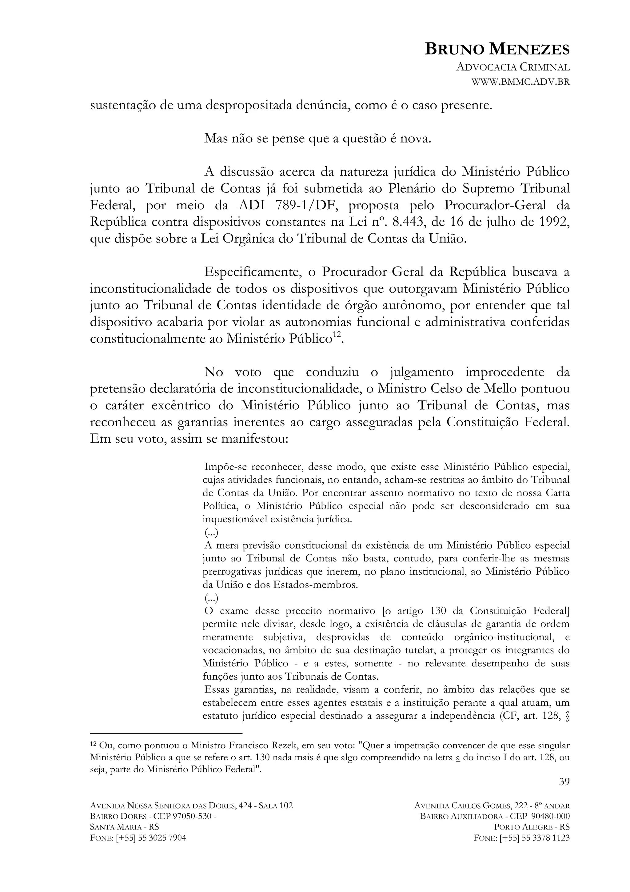 BRUNO MENEZES
ADVOCACIA CRIMINAL
WWW.BMMC.ADV.BR

sustentação de uma despropositada denúncia, como é o caso presente.
Mas não se pense que a questão é nova.
A discussão acerca da natureza jurídica do Ministério Público
junto ao Tribunal de Contas já foi submetida ao Plenário do Supremo Tribunal
Federal, por meio da ADI 789-1/DF, proposta pelo Procurador-Geral da
República contra dispositivos constantes na Lei nº. 8.443, de 16 de julho de 1992,
que dispõe sobre a Lei Orgânica do Tribunal de Contas da União.
Especificamente, o Procurador-Geral da República buscava a
inconstitucionalidade de todos os dispositivos que outorgavam Ministério Público
junto ao Tribunal de Contas identidade de órgão autônomo, por entender que tal
dispositivo acabaria por violar as autonomias funcional e administrativa conferidas
constitucionalmente ao Ministério Público12.
No voto que conduziu o julgamento improcedente da
pretensão declaratória de inconstitucionalidade, o Ministro Celso de Mello pontuou
o caráter excêntrico do Ministério Público junto ao Tribunal de Contas, mas
reconheceu as garantias inerentes ao cargo asseguradas pela Constituição Federal.
Em seu voto, assim se manifestou:
Impõe-se reconhecer, desse modo, que existe esse Ministério Público especial,
cujas atividades funcionais, no entando, acham-se restritas ao âmbito do Tribunal
de Contas da União. Por encontrar assento normativo no texto de nossa Carta
Política, o Ministério Público especial não pode ser desconsiderado em sua
inquestionável existência jurídica.
(...)
A mera previsão constitucional da existência de um Ministério Público especial
junto ao Tribunal de Contas não basta, contudo, para conferir-lhe as mesmas
prerrogativas jurídicas que inerem, no plano institucional, ao Ministério Público
da União e dos Estados-membros.
(...)
O exame desse preceito normativo [o artigo 130 da Constituição Federal]
permite nele divisar, desde logo, a existência de cláusulas de garantia de ordem
meramente subjetiva, desprovidas de conteúdo orgânico-institucional, e
vocacionadas, no âmbito de sua destinação tutelar, a proteger os integrantes do
Ministério Público - e a estes, somente - no relevante desempenho de suas
funções junto aos Tribunais de Contas.
Essas garantias, na realidade, visam a conferir, no âmbito das relações que se
estabelecem entre esses agentes estatais e a instituição perante a qual atuam, um
estatuto jurídico especial destinado a assegurar a independência (CF, art. 128, §

	
  	
  	
  	
  	
  	
  	
  	
  	
  	
  	
  	
  	
  	
  	
  	
  	
  	
  	
  	
  	
  	
  	
  	
  	
  	
  	
  	
  	
  	
  	
  	
  	
  	
  	
  	
  	
  	
  	
  	
  	
  	
  	
  	
  	
  	
  	
  	
  	
  	
  	
  	
  	
  	
  	
  	
  
Ou, como pontuou o Ministro Francisco Rezek, em seu voto: "Quer a impetração convencer de que esse singular
Ministério Público a que se refere o art. 130 nada mais é que algo compreendido na letra a do inciso I do art. 128, ou
seja, parte do Ministério Público Federal".
12

39
AVENIDA NOSSA SENHORA DAS DORES, 424 - SALA 102
BAIRRO DORES - CEP 97050-530 SANTA MARIA - RS
FONE: [+55] 55 3025 7904

AVENIDA CARLOS GOMES, 222 - 8º ANDAR
BAIRRO AUXILIADORA - CEP 90480-000
PORTO ALEGRE - RS
FONE: [+55] 55 3378 1123

 