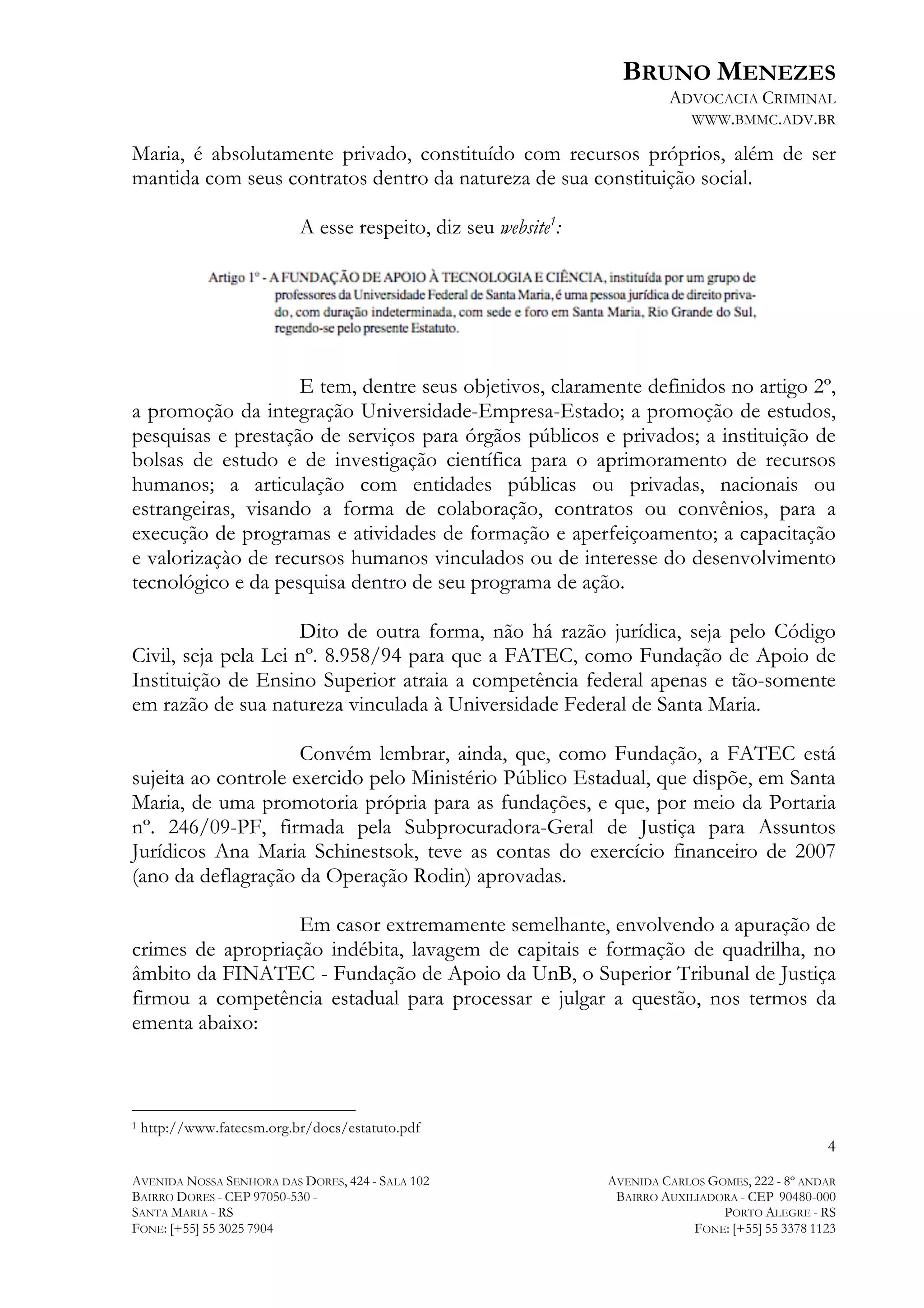 BRUNO MENEZES
ADVOCACIA CRIMINAL
WWW.BMMC.ADV.BR

Maria, é absolutamente privado, constituído com recursos próprios, além de ser
mantida com seus contratos dentro da natureza de sua constituição social.
A esse respeito, diz seu website1:

E tem, dentre seus objetivos, claramente definidos no artigo 2º,
a promoção da integração Universidade-Empresa-Estado; a promoção de estudos,
pesquisas e prestação de serviços para órgãos públicos e privados; a instituição de
bolsas de estudo e de investigação científica para o aprimoramento de recursos
humanos; a articulação com entidades públicas ou privadas, nacionais ou
estrangeiras, visando a forma de colaboração, contratos ou convênios, para a
execução de programas e atividades de formação e aperfeiçoamento; a capacitação
e valorizaçào de recursos humanos vinculados ou de interesse do desenvolvimento
tecnológico e da pesquisa dentro de seu programa de ação.
Dito de outra forma, não há razão jurídica, seja pelo Código
Civil, seja pela Lei nº. 8.958/94 para que a FATEC, como Fundação de Apoio de
Instituição de Ensino Superior atraia a competência federal apenas e tão-somente
em razão de sua natureza vinculada à Universidade Federal de Santa Maria.
Convém lembrar, ainda, que, como Fundação, a FATEC está
sujeita ao controle exercido pelo Ministério Público Estadual, que dispõe, em Santa
Maria, de uma promotoria própria para as fundações, e que, por meio da Portaria
nº. 246/09-PF, firmada pela Subprocuradora-Geral de Justiça para Assuntos
Jurídicos Ana Maria Schinestsok, teve as contas do exercício financeiro de 2007
(ano da deflagração da Operação Rodin) aprovadas.
Em casor extremamente semelhante, envolvendo a apuração de
crimes de apropriação indébita, lavagem de capitais e formação de quadrilha, no
âmbito da FINATEC - Fundação de Apoio da UnB, o Superior Tribunal de Justiça
firmou a competência estadual para processar e julgar a questão, nos termos da
ementa abaixo:

	
  	
  	
  	
  	
  	
  	
  	
  	
  	
  	
  	
  	
  	
  	
  	
  	
  	
  	
  	
  	
  	
  	
  	
  	
  	
  	
  	
  	
  	
  	
  	
  	
  	
  	
  	
  	
  	
  	
  	
  	
  	
  	
  	
  	
  	
  	
  	
  	
  	
  	
  	
  	
  	
  	
  	
  
1

http://www.fatecsm.org.br/docs/estatuto.pdf

4
AVENIDA NOSSA SENHORA DAS DORES, 424 - SALA 102
BAIRRO DORES - CEP 97050-530 SANTA MARIA - RS
FONE: [+55] 55 3025 7904

AVENIDA CARLOS GOMES, 222 - 8º ANDAR
BAIRRO AUXILIADORA - CEP 90480-000
PORTO ALEGRE - RS
FONE: [+55] 55 3378 1123

 