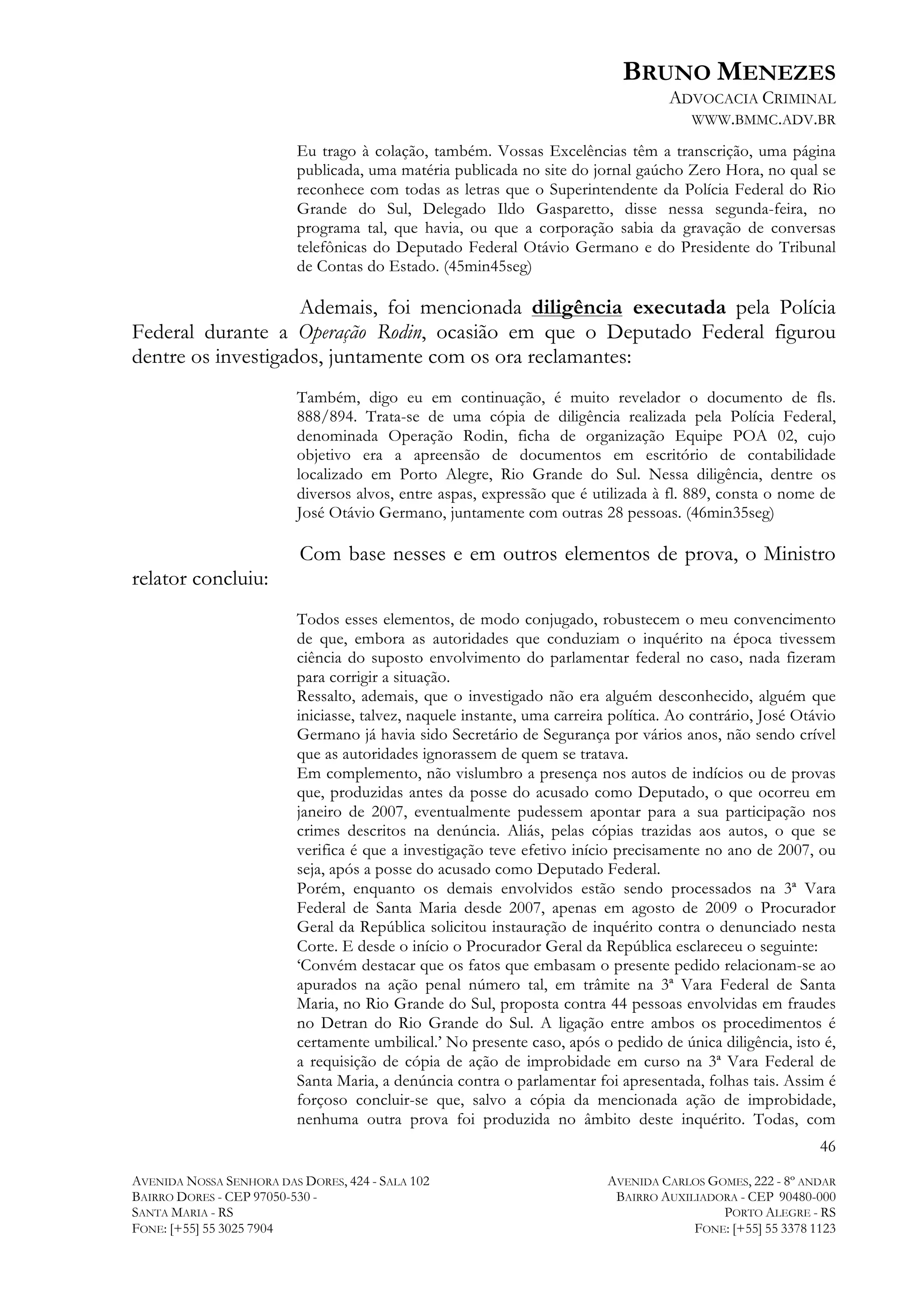 BRUNO MENEZES
ADVOCACIA CRIMINAL
WWW.BMMC.ADV.BR
Eu trago à colação, também. Vossas Excelências têm a transcrição, uma página
publicada, uma matéria publicada no site do jornal gaúcho Zero Hora, no qual se
reconhece com todas as letras que o Superintendente da Polícia Federal do Rio
Grande do Sul, Delegado Ildo Gasparetto, disse nessa segunda-feira, no
programa tal, que havia, ou que a corporação sabia da gravação de conversas
telefônicas do Deputado Federal Otávio Germano e do Presidente do Tribunal
de Contas do Estado. (45min45seg)

Ademais, foi mencionada diligência executada pela Polícia
Federal durante a Operação Rodin, ocasião em que o Deputado Federal figurou
dentre os investigados, juntamente com os ora reclamantes:
Também, digo eu em continuação, é muito revelador o documento de fls.
888/894. Trata-se de uma cópia de diligência realizada pela Polícia Federal,
denominada Operação Rodin, ficha de organização Equipe POA 02, cujo
objetivo era a apreensão de documentos em escritório de contabilidade
localizado em Porto Alegre, Rio Grande do Sul. Nessa diligência, dentre os
diversos alvos, entre aspas, expressão que é utilizada à fl. 889, consta o nome de
José Otávio Germano, juntamente com outras 28 pessoas. (46min35seg)

Com base nesses e em outros elementos de prova, o Ministro
relator concluiu:
Todos esses elementos, de modo conjugado, robustecem o meu convencimento
de que, embora as autoridades que conduziam o inquérito na época tivessem
ciência do suposto envolvimento do parlamentar federal no caso, nada fizeram
para corrigir a situação.
Ressalto, ademais, que o investigado não era alguém desconhecido, alguém que
iniciasse, talvez, naquele instante, uma carreira política. Ao contrário, José Otávio
Germano já havia sido Secretário de Segurança por vários anos, não sendo crível
que as autoridades ignorassem de quem se tratava.
Em complemento, não vislumbro a presença nos autos de indícios ou de provas
que, produzidas antes da posse do acusado como Deputado, o que ocorreu em
janeiro de 2007, eventualmente pudessem apontar para a sua participação nos
crimes descritos na denúncia. Aliás, pelas cópias trazidas aos autos, o que se
verifica é que a investigação teve efetivo início precisamente no ano de 2007, ou
seja, após a posse do acusado como Deputado Federal.
Porém, enquanto os demais envolvidos estão sendo processados na 3ª Vara
Federal de Santa Maria desde 2007, apenas em agosto de 2009 o Procurador
Geral da República solicitou instauração de inquérito contra o denunciado nesta
Corte. E desde o início o Procurador Geral da República esclareceu o seguinte:
‘Convém destacar que os fatos que embasam o presente pedido relacionam-se ao
apurados na ação penal número tal, em trâmite na 3ª Vara Federal de Santa
Maria, no Rio Grande do Sul, proposta contra 44 pessoas envolvidas em fraudes
no Detran do Rio Grande do Sul. A ligação entre ambos os procedimentos é
certamente umbilical.’ No presente caso, após o pedido de única diligência, isto é,
a requisição de cópia de ação de improbidade em curso na 3ª Vara Federal de
Santa Maria, a denúncia contra o parlamentar foi apresentada, folhas tais. Assim é
forçoso concluir-se que, salvo a cópia da mencionada ação de improbidade,
nenhuma outra prova foi produzida no âmbito deste inquérito. Todas, com
46
AVENIDA NOSSA SENHORA DAS DORES, 424 - SALA 102
BAIRRO DORES - CEP 97050-530 SANTA MARIA - RS
FONE: [+55] 55 3025 7904

AVENIDA CARLOS GOMES, 222 - 8º ANDAR
BAIRRO AUXILIADORA - CEP 90480-000
PORTO ALEGRE - RS
FONE: [+55] 55 3378 1123

 