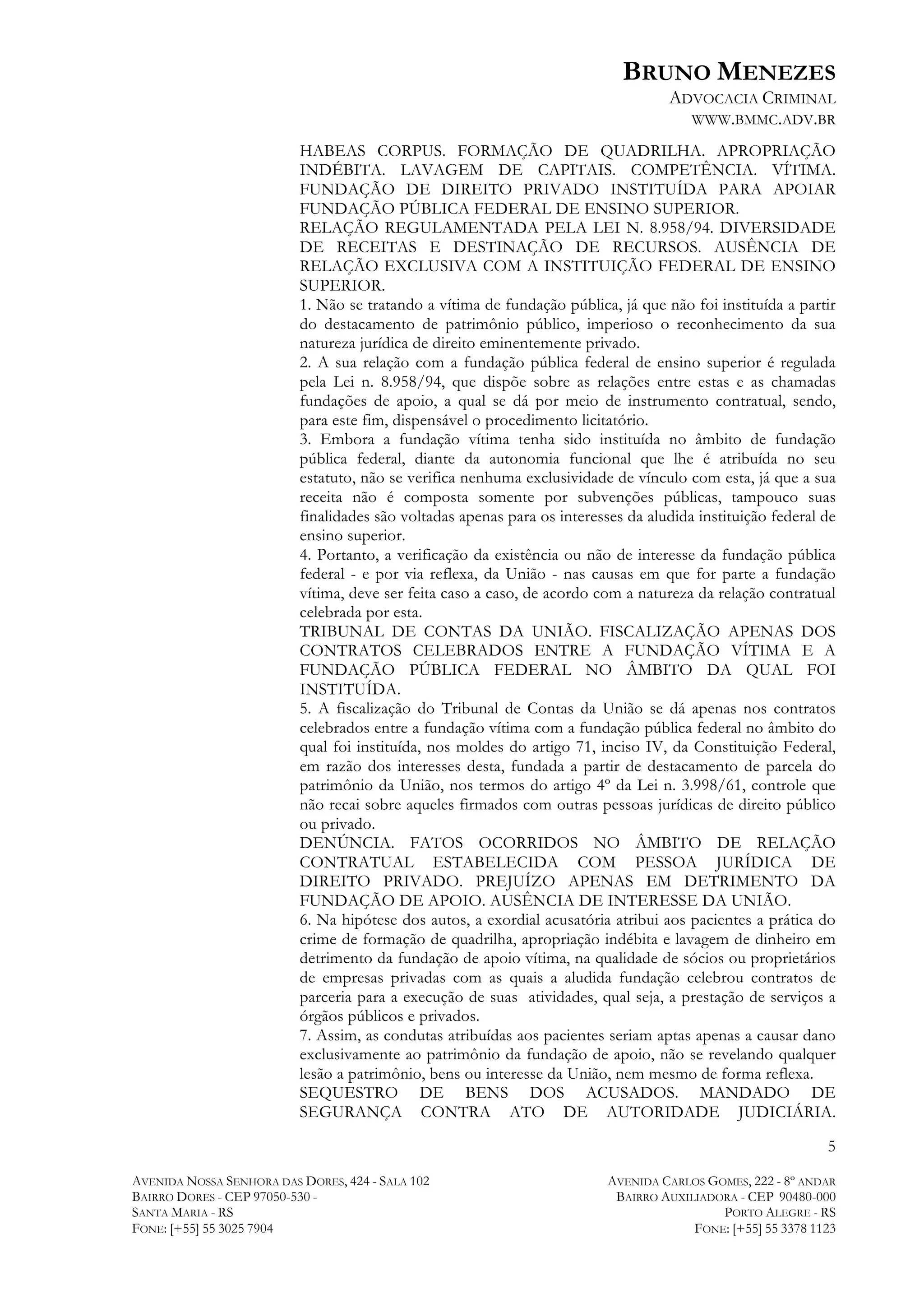 BRUNO MENEZES
ADVOCACIA CRIMINAL
WWW.BMMC.ADV.BR
HABEAS CORPUS. FORMAÇÃO DE QUADRILHA. APROPRIAÇÃO
INDÉBITA. LAVAGEM DE CAPITAIS. COMPETÊNCIA. VÍTIMA.
FUNDAÇÃO DE DIREITO PRIVADO INSTITUÍDA PARA APOIAR
FUNDAÇÃO PÚBLICA FEDERAL DE ENSINO SUPERIOR.
RELAÇÃO REGULAMENTADA PELA LEI N. 8.958/94. DIVERSIDADE
DE RECEITAS E DESTINAÇÃO DE RECURSOS. AUSÊNCIA DE
RELAÇÃO EXCLUSIVA COM A INSTITUIÇÃO FEDERAL DE ENSINO
SUPERIOR.
1. Não se tratando a vítima de fundação pública, já que não foi instituída a partir
do destacamento de patrimônio público, imperioso o reconhecimento da sua
natureza jurídica de direito eminentemente privado.
2. A sua relação com a fundação pública federal de ensino superior é regulada
pela Lei n. 8.958/94, que dispõe sobre as relações entre estas e as chamadas
fundações de apoio, a qual se dá por meio de instrumento contratual, sendo,
para este fim, dispensável o procedimento licitatório.
3. Embora a fundação vítima tenha sido instituída no âmbito de fundação
pública federal, diante da autonomia funcional que lhe é atribuída no seu
estatuto, não se verifica nenhuma exclusividade de vínculo com esta, já que a sua
receita não é composta somente por subvenções públicas, tampouco suas
finalidades são voltadas apenas para os interesses da aludida instituição federal de
ensino superior.
4. Portanto, a verificação da existência ou não de interesse da fundação pública
federal - e por via reflexa, da União - nas causas em que for parte a fundação
vítima, deve ser feita caso a caso, de acordo com a natureza da relação contratual
celebrada por esta.
TRIBUNAL DE CONTAS DA UNIÃO. FISCALIZAÇÃO APENAS DOS
CONTRATOS CELEBRADOS ENTRE A FUNDAÇÃO VÍTIMA E A
FUNDAÇÃO PÚBLICA FEDERAL NO ÂMBITO DA QUAL FOI
INSTITUÍDA.
5. A fiscalização do Tribunal de Contas da União se dá apenas nos contratos
celebrados entre a fundação vítima com a fundação pública federal no âmbito do
qual foi instituída, nos moldes do artigo 71, inciso IV, da Constituição Federal,
em razão dos interesses desta, fundada a partir de destacamento de parcela do
patrimônio da União, nos termos do artigo 4º da Lei n. 3.998/61, controle que
não recai sobre aqueles firmados com outras pessoas jurídicas de direito público
ou privado.
DENÚNCIA. FATOS OCORRIDOS NO ÂMBITO DE RELAÇÃO
CONTRATUAL ESTABELECIDA COM PESSOA JURÍDICA DE
DIREITO PRIVADO. PREJUÍZO APENAS EM DETRIMENTO DA
FUNDAÇÃO DE APOIO. AUSÊNCIA DE INTERESSE DA UNIÃO.
6. Na hipótese dos autos, a exordial acusatória atribui aos pacientes a prática do
crime de formação de quadrilha, apropriação indébita e lavagem de dinheiro em
detrimento da fundação de apoio vítima, na qualidade de sócios ou proprietários
de empresas privadas com as quais a aludida fundação celebrou contratos de
parceria para a execução de suas atividades, qual seja, a prestação de serviços a
órgãos públicos e privados.
7. Assim, as condutas atribuídas aos pacientes seriam aptas apenas a causar dano
exclusivamente ao patrimônio da fundação de apoio, não se revelando qualquer
lesão a patrimônio, bens ou interesse da União, nem mesmo de forma reflexa.
SEQUESTRO DE BENS DOS ACUSADOS. MANDADO DE
SEGURANÇA CONTRA ATO DE AUTORIDADE JUDICIÁRIA.
5
AVENIDA NOSSA SENHORA DAS DORES, 424 - SALA 102
BAIRRO DORES - CEP 97050-530 SANTA MARIA - RS
FONE: [+55] 55 3025 7904

AVENIDA CARLOS GOMES, 222 - 8º ANDAR
BAIRRO AUXILIADORA - CEP 90480-000
PORTO ALEGRE - RS
FONE: [+55] 55 3378 1123

 