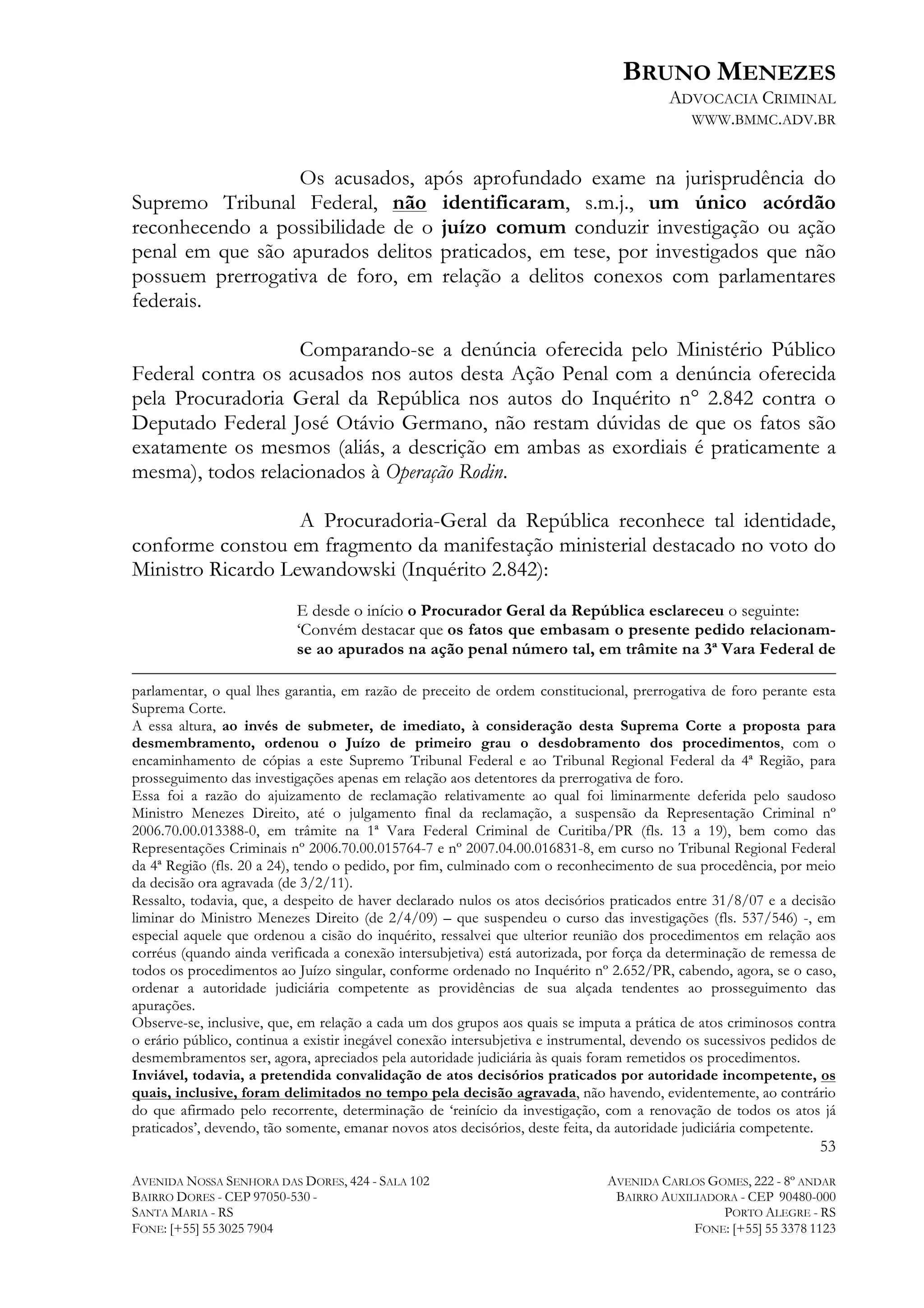 BRUNO MENEZES
ADVOCACIA CRIMINAL
WWW.BMMC.ADV.BR

Os acusados, após aprofundado exame na jurisprudência do
Supremo Tribunal Federal, não identificaram, s.m.j., um único acórdão
reconhecendo a possibilidade de o juízo comum conduzir investigação ou ação
penal em que são apurados delitos praticados, em tese, por investigados que não
possuem prerrogativa de foro, em relação a delitos conexos com parlamentares
federais.
Comparando-se a denúncia oferecida pelo Ministério Público
Federal contra os acusados nos autos desta Ação Penal com a denúncia oferecida
pela Procuradoria Geral da República nos autos do Inquérito n° 2.842 contra o
Deputado Federal José Otávio Germano, não restam dúvidas de que os fatos são
exatamente os mesmos (aliás, a descrição em ambas as exordiais é praticamente a
mesma), todos relacionados à Operação Rodin.
A Procuradoria-Geral da República reconhece tal identidade,
conforme constou em fragmento da manifestação ministerial destacado no voto do
Ministro Ricardo Lewandowski (Inquérito 2.842):
E desde o início o Procurador Geral da República esclareceu o seguinte:
‘Convém destacar que os fatos que embasam o presente pedido relacionamse ao apurados na ação penal número tal, em trâmite na 3ª Vara Federal de

	
  	
  	
  	
  	
  	
  	
  	
  	
  	
  	
  	
  	
  	
  	
  	
  	
  	
  	
  	
  	
  	
  	
  	
  	
  	
  	
  	
  	
  	
  	
  	
  	
  	
  	
  	
  	
  	
  	
  	
  	
  	
  	
  	
  	
  	
  	
  	
  	
  	
  	
  	
  	
  	
  	
  	
  	
  	
  	
  	
  	
  	
  	
  	
  	
  	
  	
  	
  	
  	
  	
  	
  	
  	
  	
  	
  	
  	
  	
  	
  	
  	
  	
  	
  	
  	
  	
  	
  	
  	
  	
  	
  	
  	
  	
  	
  	
  	
  	
  	
  	
  	
  	
  	
  	
  	
  	
  	
  	
  	
  	
  	
  	
  	
  	
  	
  	
  	
  	
  	
  	
  	
  	
  	
  	
  	
  	
  	
  	
  	
  	
  	
  	
  	
  	
  	
  	
  	
  	
  	
  	
  	
  	
  	
  	
  	
  	
  	
  	
  	
  	
  	
  	
  	
  	
  	
  	
  	
  	
  	
  	
  	
  	
  	
  	
  	
  	
  	
  	
  	
  	
  	
  	
  
parlamentar, o qual lhes garantia, em razão de preceito de ordem constitucional, prerrogativa de foro perante esta
Suprema Corte.
A essa altura, ao invés de submeter, de imediato, à consideração desta Suprema Corte a proposta para
desmembramento, ordenou o Juízo de primeiro grau o desdobramento dos procedimentos, com o
encaminhamento de cópias a este Supremo Tribunal Federal e ao Tribunal Regional Federal da 4ª Região, para
prosseguimento das investigações apenas em relação aos detentores da prerrogativa de foro.
Essa foi a razão do ajuizamento de reclamação relativamente ao qual foi liminarmente deferida pelo saudoso
Ministro Menezes Direito, até o julgamento final da reclamação, a suspensão da Representação Criminal nº
2006.70.00.013388-0, em trâmite na 1ª Vara Federal Criminal de Curitiba/PR (fls. 13 a 19), bem como das
Representações Criminais nº 2006.70.00.015764-7 e nº 2007.04.00.016831-8, em curso no Tribunal Regional Federal
da 4ª Região (fls. 20 a 24), tendo o pedido, por fim, culminado com o reconhecimento de sua procedência, por meio
da decisão ora agravada (de 3/2/11).
Ressalto, todavia, que, a despeito de haver declarado nulos os atos decisórios praticados entre 31/8/07 e a decisão
liminar do Ministro Menezes Direito (de 2/4/09) – que suspendeu o curso das investigações (fls. 537/546) -, em
especial aquele que ordenou a cisão do inquérito, ressalvei que ulterior reunião dos procedimentos em relação aos
corréus (quando ainda verificada a conexão intersubjetiva) está autorizada, por força da determinação de remessa de
todos os procedimentos ao Juízo singular, conforme ordenado no Inquérito nº 2.652/PR, cabendo, agora, se o caso,
ordenar a autoridade judiciária competente as providências de sua alçada tendentes ao prosseguimento das
apurações.
Observe-se, inclusive, que, em relação a cada um dos grupos aos quais se imputa a prática de atos criminosos contra
o erário público, continua a existir inegável conexão intersubjetiva e instrumental, devendo os sucessivos pedidos de
desmembramentos ser, agora, apreciados pela autoridade judiciária às quais foram remetidos os procedimentos.
Inviável, todavia, a pretendida convalidação de atos decisórios praticados por autoridade incompetente, os
quais, inclusive, foram delimitados no tempo pela decisão agravada, não havendo, evidentemente, ao contrário
do que afirmado pelo recorrente, determinação de ‘reinício da investigação, com a renovação de todos os atos já
praticados’, devendo, tão somente, emanar novos atos decisórios, deste feita, da autoridade judiciária competente.

53
AVENIDA NOSSA SENHORA DAS DORES, 424 - SALA 102
BAIRRO DORES - CEP 97050-530 SANTA MARIA - RS
FONE: [+55] 55 3025 7904

AVENIDA CARLOS GOMES, 222 - 8º ANDAR
BAIRRO AUXILIADORA - CEP 90480-000
PORTO ALEGRE - RS
FONE: [+55] 55 3378 1123

 
