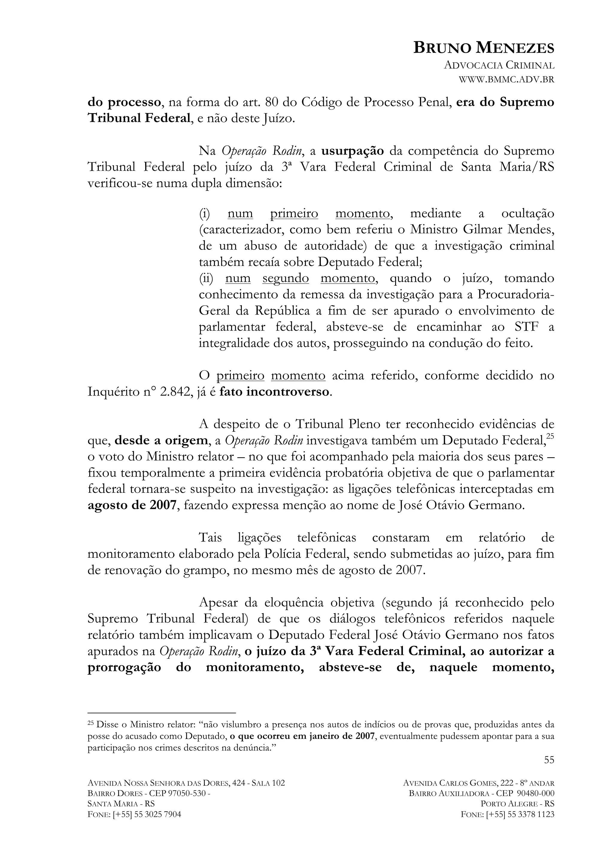BRUNO MENEZES
ADVOCACIA CRIMINAL
WWW.BMMC.ADV.BR

do processo, na forma do art. 80 do Código de Processo Penal, era do Supremo
Tribunal Federal, e não deste Juízo.
Na Operação Rodin, a usurpação da competência do Supremo
Tribunal Federal pelo juízo da 3ª Vara Federal Criminal de Santa Maria/RS
verificou-se numa dupla dimensão:
(i) num primeiro momento, mediante a ocultação
(caracterizador, como bem referiu o Ministro Gilmar Mendes,
de um abuso de autoridade) de que a investigação criminal
também recaía sobre Deputado Federal;
(ii) num segundo momento, quando o juízo, tomando
conhecimento da remessa da investigação para a ProcuradoriaGeral da República a fim de ser apurado o envolvimento de
parlamentar federal, absteve-se de encaminhar ao STF a
integralidade dos autos, prosseguindo na condução do feito.
O primeiro momento acima referido, conforme decidido no
Inquérito n° 2.842, já é fato incontroverso.
A despeito de o Tribunal Pleno ter reconhecido evidências de
que, desde a origem, a Operação Rodin investigava também um Deputado Federal,25
o voto do Ministro relator – no que foi acompanhado pela maioria dos seus pares –
fixou temporalmente a primeira evidência probatória objetiva de que o parlamentar
federal tornara-se suspeito na investigação: as ligações telefônicas interceptadas em
agosto de 2007, fazendo expressa menção ao nome de José Otávio Germano.
Tais ligações telefônicas constaram em relatório de
monitoramento elaborado pela Polícia Federal, sendo submetidas ao juízo, para fim
de renovação do grampo, no mesmo mês de agosto de 2007.
Apesar da eloquência objetiva (segundo já reconhecido pelo
Supremo Tribunal Federal) de que os diálogos telefônicos referidos naquele
relatório também implicavam o Deputado Federal José Otávio Germano nos fatos
apurados na Operação Rodin, o juízo da 3ª Vara Federal Criminal, ao autorizar a
prorrogação do monitoramento, absteve-se de, naquele momento,
	
  	
  	
  	
  	
  	
  	
  	
  	
  	
  	
  	
  	
  	
  	
  	
  	
  	
  	
  	
  	
  	
  	
  	
  	
  	
  	
  	
  	
  	
  	
  	
  	
  	
  	
  	
  	
  	
  	
  	
  	
  	
  	
  	
  	
  	
  	
  	
  	
  	
  	
  	
  	
  	
  	
  	
  
Disse o Ministro relator: “não vislumbro a presença nos autos de indícios ou de provas que, produzidas antes da
posse do acusado como Deputado, o que ocorreu em janeiro de 2007, eventualmente pudessem apontar para a sua
participação nos crimes descritos na denúncia.”
25

55
AVENIDA NOSSA SENHORA DAS DORES, 424 - SALA 102
BAIRRO DORES - CEP 97050-530 SANTA MARIA - RS
FONE: [+55] 55 3025 7904

AVENIDA CARLOS GOMES, 222 - 8º ANDAR
BAIRRO AUXILIADORA - CEP 90480-000
PORTO ALEGRE - RS
FONE: [+55] 55 3378 1123

 