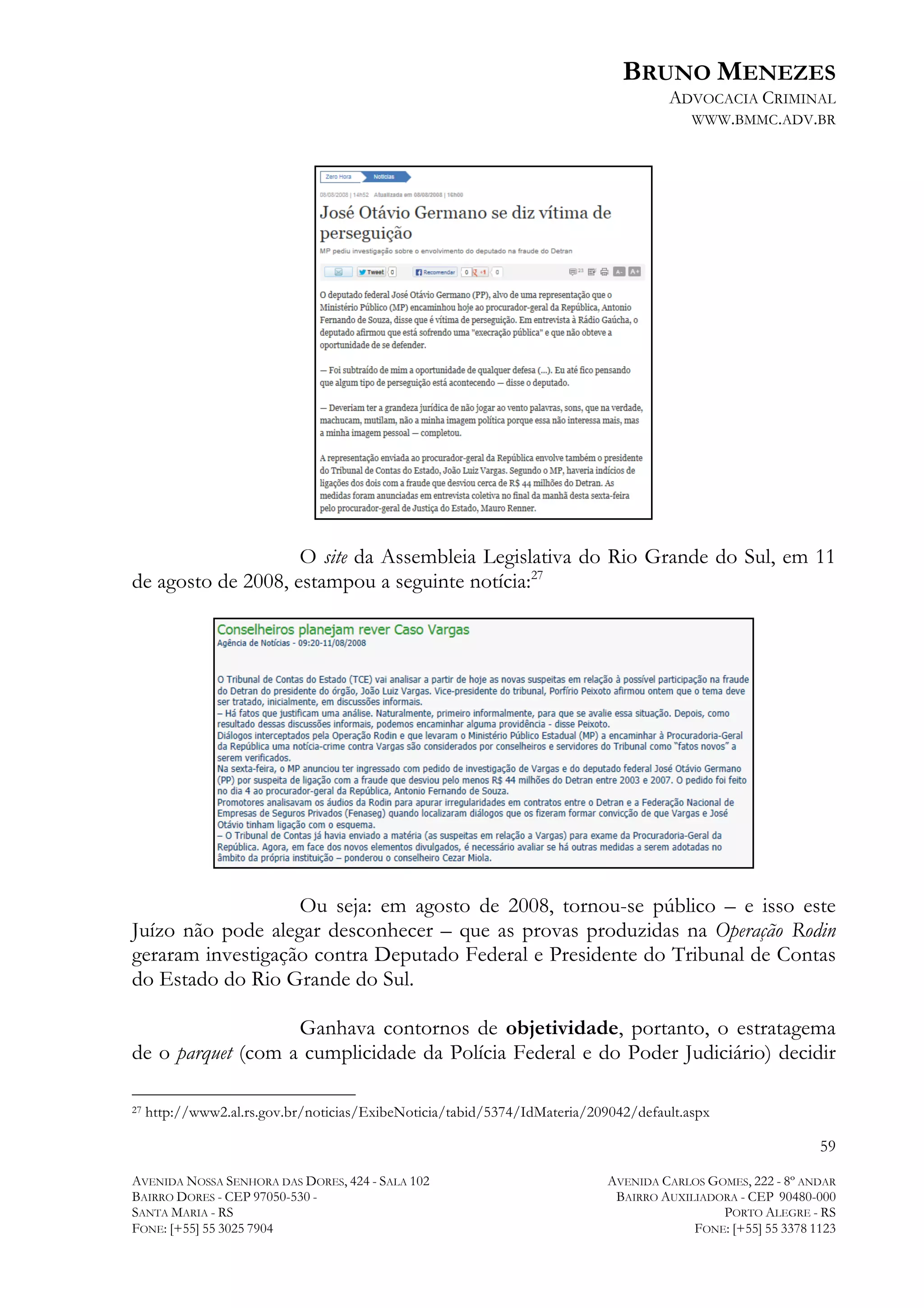 BRUNO MENEZES
ADVOCACIA CRIMINAL
WWW.BMMC.ADV.BR

O site da Assembleia Legislativa do Rio Grande do Sul, em 11
de agosto de 2008, estampou a seguinte notícia:27

Ou seja: em agosto de 2008, tornou-se público – e isso este
Juízo não pode alegar desconhecer – que as provas produzidas na Operação Rodin
geraram investigação contra Deputado Federal e Presidente do Tribunal de Contas
do Estado do Rio Grande do Sul.
Ganhava contornos de objetividade, portanto, o estratagema
de o parquet (com a cumplicidade da Polícia Federal e do Poder Judiciário) decidir
	
  	
  	
  	
  	
  	
  	
  	
  	
  	
  	
  	
  	
  	
  	
  	
  	
  	
  	
  	
  	
  	
  	
  	
  	
  	
  	
  	
  	
  	
  	
  	
  	
  	
  	
  	
  	
  	
  	
  	
  	
  	
  	
  	
  	
  	
  	
  	
  	
  	
  	
  	
  	
  	
  	
  	
  
27

http://www2.al.rs.gov.br/noticias/ExibeNoticia/tabid/5374/IdMateria/209042/default.aspx

59
AVENIDA NOSSA SENHORA DAS DORES, 424 - SALA 102
BAIRRO DORES - CEP 97050-530 SANTA MARIA - RS
FONE: [+55] 55 3025 7904

AVENIDA CARLOS GOMES, 222 - 8º ANDAR
BAIRRO AUXILIADORA - CEP 90480-000
PORTO ALEGRE - RS
FONE: [+55] 55 3378 1123

 
