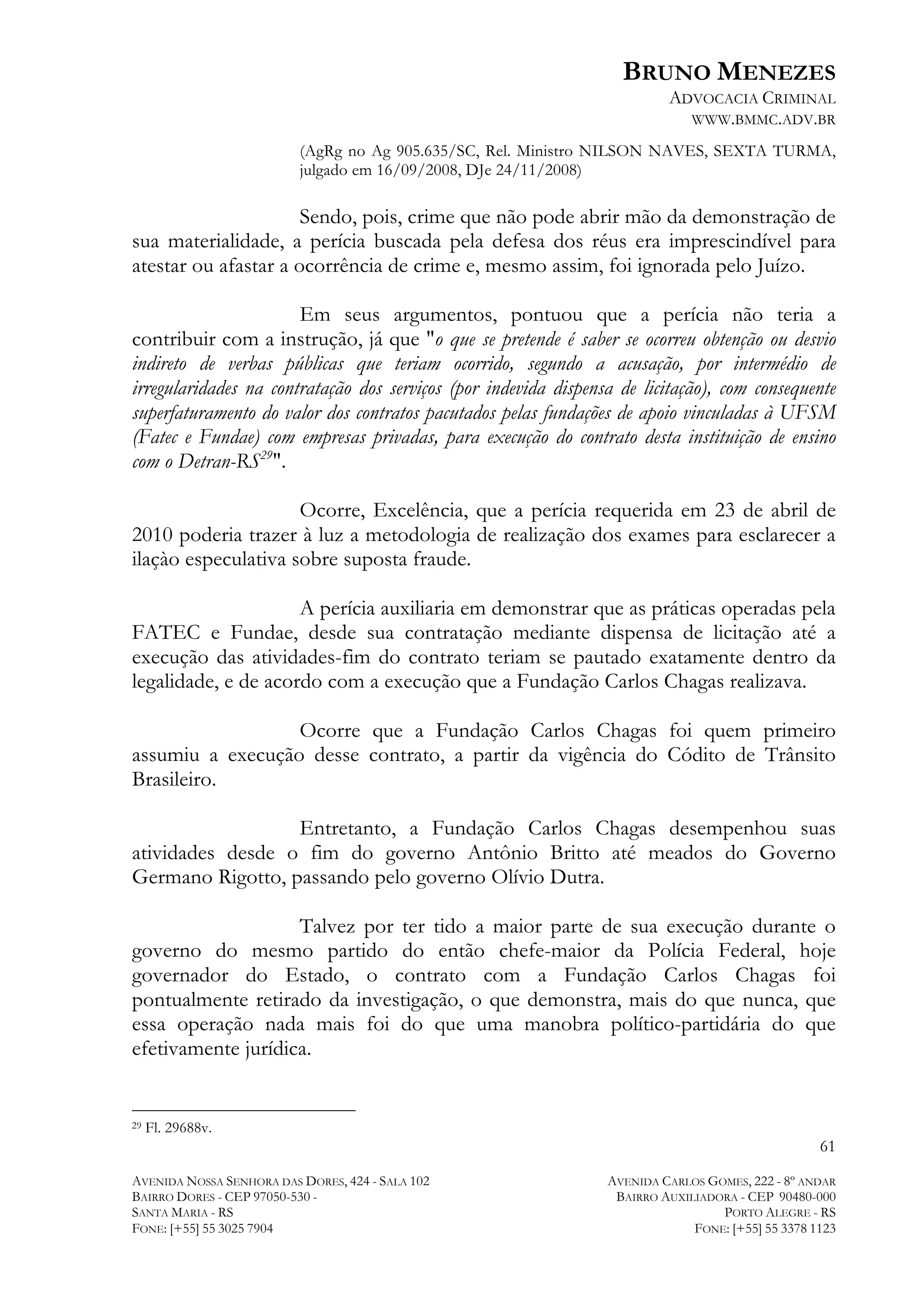 BRUNO MENEZES
ADVOCACIA CRIMINAL
WWW.BMMC.ADV.BR
(AgRg no Ag 905.635/SC, Rel. Ministro NILSON NAVES, SEXTA TURMA,
julgado em 16/09/2008, DJe 24/11/2008)

Sendo, pois, crime que não pode abrir mão da demonstração de
sua materialidade, a perícia buscada pela defesa dos réus era imprescindível para
atestar ou afastar a ocorrência de crime e, mesmo assim, foi ignorada pelo Juízo.
Em seus argumentos, pontuou que a perícia não teria a
contribuir com a instrução, já que "o que se pretende é saber se ocorreu obtenção ou desvio
indireto de verbas públicas que teriam ocorrido, segundo a acusação, por intermédio de
irregularidades na contratação dos serviços (por indevida dispensa de licitação), com consequente
superfaturamento do valor dos contratos pacutados pelas fundações de apoio vinculadas à UFSM
(Fatec e Fundae) com empresas privadas, para execução do contrato desta instituição de ensino
com o Detran-RS29".
Ocorre, Excelência, que a perícia requerida em 23 de abril de
2010 poderia trazer à luz a metodologia de realização dos exames para esclarecer a
ilaçào especulativa sobre suposta fraude.
A perícia auxiliaria em demonstrar que as práticas operadas pela
FATEC e Fundae, desde sua contratação mediante dispensa de licitação até a
execução das atividades-fim do contrato teriam se pautado exatamente dentro da
legalidade, e de acordo com a execução que a Fundação Carlos Chagas realizava.
Ocorre que a Fundação Carlos Chagas foi quem primeiro
assumiu a execução desse contrato, a partir da vigência do Códito de Trânsito
Brasileiro.
Entretanto, a Fundação Carlos Chagas desempenhou suas
atividades desde o fim do governo Antônio Britto até meados do Governo
Germano Rigotto, passando pelo governo Olívio Dutra.
Talvez por ter tido a maior parte de sua execução durante o
governo do mesmo partido do então chefe-maior da Polícia Federal, hoje
governador do Estado, o contrato com a Fundação Carlos Chagas foi
pontualmente retirado da investigação, o que demonstra, mais do que nunca, que
essa operação nada mais foi do que uma manobra político-partidária do que
efetivamente jurídica.
	
  	
  	
  	
  	
  	
  	
  	
  	
  	
  	
  	
  	
  	
  	
  	
  	
  	
  	
  	
  	
  	
  	
  	
  	
  	
  	
  	
  	
  	
  	
  	
  	
  	
  	
  	
  	
  	
  	
  	
  	
  	
  	
  	
  	
  	
  	
  	
  	
  	
  	
  	
  	
  	
  	
  	
  
29

Fl. 29688v.

61
AVENIDA NOSSA SENHORA DAS DORES, 424 - SALA 102
BAIRRO DORES - CEP 97050-530 SANTA MARIA - RS
FONE: [+55] 55 3025 7904

AVENIDA CARLOS GOMES, 222 - 8º ANDAR
BAIRRO AUXILIADORA - CEP 90480-000
PORTO ALEGRE - RS
FONE: [+55] 55 3378 1123

 