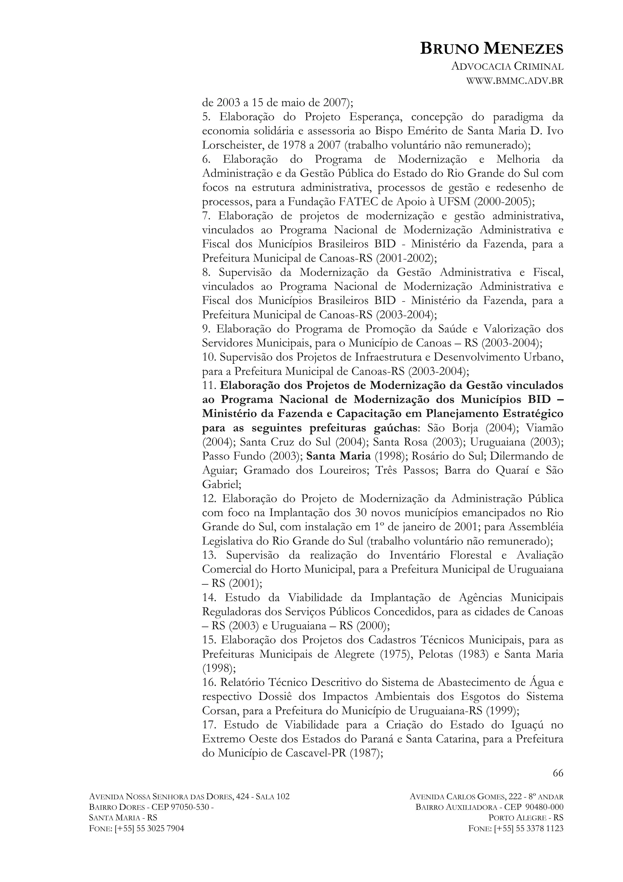 BRUNO MENEZES
ADVOCACIA CRIMINAL
WWW.BMMC.ADV.BR
de 2003 a 15 de maio de 2007);
5. Elaboração do Projeto Esperança, concepção do paradigma da
economia solidária e assessoria ao Bispo Emérito de Santa Maria D. Ivo
Lorscheister, de 1978 a 2007 (trabalho voluntário não remunerado);
6. Elaboração do Programa de Modernização e Melhoria da
Administração e da Gestão Pública do Estado do Rio Grande do Sul com
focos na estrutura administrativa, processos de gestão e redesenho de
processos, para a Fundação FATEC de Apoio à UFSM (2000-2005);
7. Elaboração de projetos de modernização e gestão administrativa,
vinculados ao Programa Nacional de Modernização Administrativa e
Fiscal dos Municípios Brasileiros BID - Ministério da Fazenda, para a
Prefeitura Municipal de Canoas-RS (2001-2002);
8. Supervisão da Modernização da Gestão Administrativa e Fiscal,
vinculados ao Programa Nacional de Modernização Administrativa e
Fiscal dos Municípios Brasileiros BID - Ministério da Fazenda, para a
Prefeitura Municipal de Canoas-RS (2003-2004);
9. Elaboração do Programa de Promoção da Saúde e Valorização dos
Servidores Municipais, para o Município de Canoas – RS (2003-2004);
10. Supervisão dos Projetos de Infraestrutura e Desenvolvimento Urbano,
para a Prefeitura Municipal de Canoas-RS (2003-2004);
11. Elaboração dos Projetos de Modernização da Gestão vinculados
ao Programa Nacional de Modernização dos Municípios BID –
Ministério da Fazenda e Capacitação em Planejamento Estratégico
para as seguintes prefeituras gaúchas: São Borja (2004); Viamão
(2004); Santa Cruz do Sul (2004); Santa Rosa (2003); Uruguaiana (2003);
Passo Fundo (2003); Santa Maria (1998); Rosário do Sul; Dilermando de
Aguiar; Gramado dos Loureiros; Três Passos; Barra do Quaraí e São
Gabriel;
12. Elaboração do Projeto de Modernização da Administração Pública
com foco na Implantação dos 30 novos municípios emancipados no Rio
Grande do Sul, com instalação em 1º de janeiro de 2001; para Assembléia
Legislativa do Rio Grande do Sul (trabalho voluntário não remunerado);
13. Supervisão da realização do Inventário Florestal e Avaliação
Comercial do Horto Municipal, para a Prefeitura Municipal de Uruguaiana
– RS (2001);
14. Estudo da Viabilidade da Implantação de Agências Municipais
Reguladoras dos Serviços Públicos Concedidos, para as cidades de Canoas
– RS (2003) e Uruguaiana – RS (2000);
15. Elaboração dos Projetos dos Cadastros Técnicos Municipais, para as
Prefeituras Municipais de Alegrete (1975), Pelotas (1983) e Santa Maria
(1998);
16. Relatório Técnico Descritivo do Sistema de Abastecimento de Água e
respectivo Dossiê dos Impactos Ambientais dos Esgotos do Sistema
Corsan, para a Prefeitura do Município de Uruguaiana-RS (1999);
17. Estudo de Viabilidade para a Criação do Estado do Iguaçú no
Extremo Oeste dos Estados do Paraná e Santa Catarina, para a Prefeitura
do Município de Cascavel-PR (1987);
66
AVENIDA NOSSA SENHORA DAS DORES, 424 - SALA 102
BAIRRO DORES - CEP 97050-530 SANTA MARIA - RS
FONE: [+55] 55 3025 7904

AVENIDA CARLOS GOMES, 222 - 8º ANDAR
BAIRRO AUXILIADORA - CEP 90480-000
PORTO ALEGRE - RS
FONE: [+55] 55 3378 1123

 