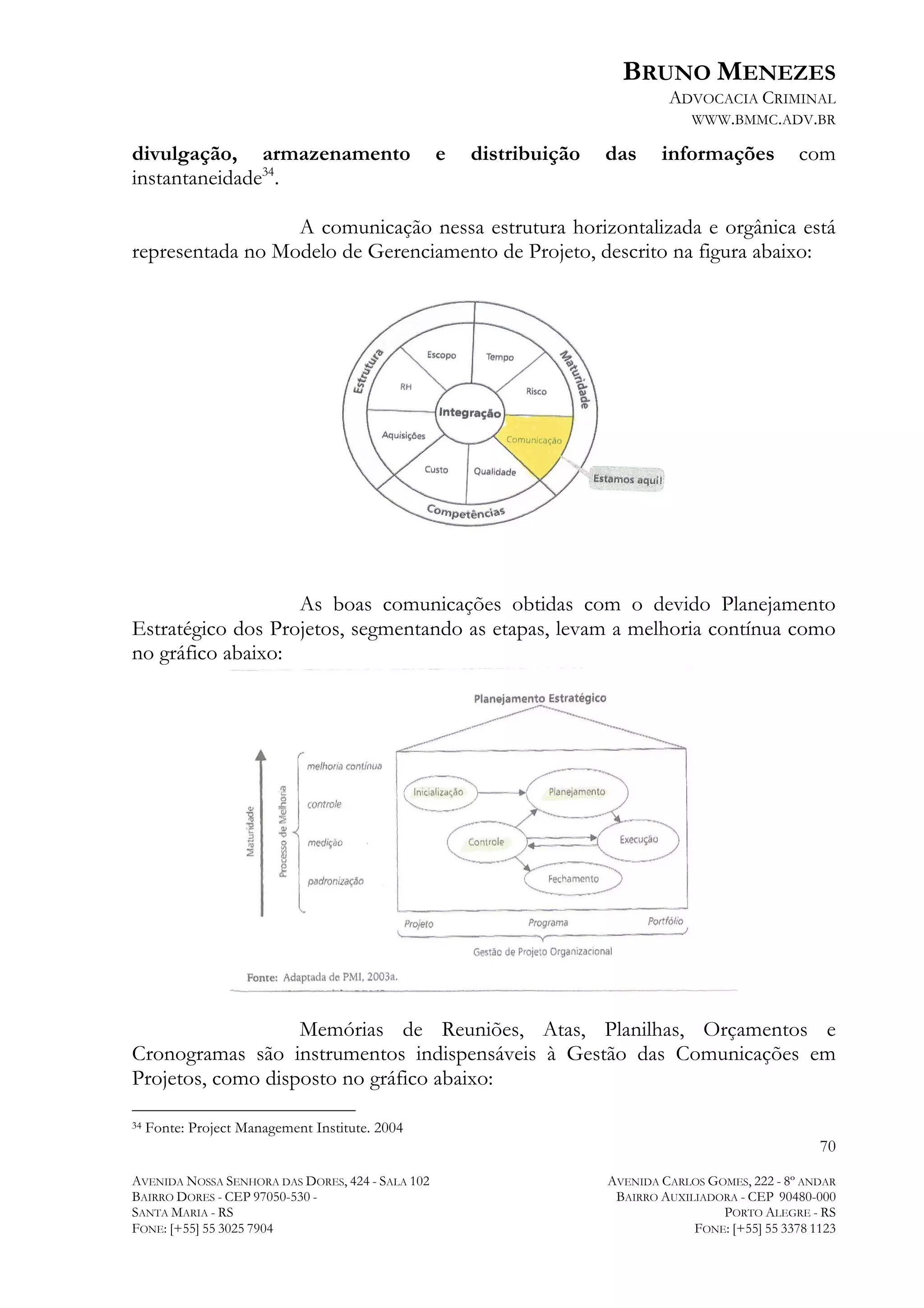 BRUNO MENEZES
ADVOCACIA CRIMINAL
WWW.BMMC.ADV.BR

divulgação, armazenamento
instantaneidade34.

e

distribuição

das

informações

com

A comunicação nessa estrutura horizontalizada e orgânica está
representada no Modelo de Gerenciamento de Projeto, descrito na figura abaixo:

As boas comunicações obtidas com o devido Planejamento
Estratégico dos Projetos, segmentando as etapas, levam a melhoria contínua como
no gráfico abaixo:

Memórias de Reuniões, Atas, Planilhas, Orçamentos e
Cronogramas são instrumentos indispensáveis à Gestão das Comunicações em
Projetos, como disposto no gráfico abaixo:
	
  	
  	
  	
  	
  	
  	
  	
  	
  	
  	
  	
  	
  	
  	
  	
  	
  	
  	
  	
  	
  	
  	
  	
  	
  	
  	
  	
  	
  	
  	
  	
  	
  	
  	
  	
  	
  	
  	
  	
  	
  	
  	
  	
  	
  	
  	
  	
  	
  	
  	
  	
  	
  	
  	
  	
  
34

Fonte: Project Management Institute. 2004

70
AVENIDA NOSSA SENHORA DAS DORES, 424 - SALA 102
BAIRRO DORES - CEP 97050-530 SANTA MARIA - RS
FONE: [+55] 55 3025 7904

AVENIDA CARLOS GOMES, 222 - 8º ANDAR
BAIRRO AUXILIADORA - CEP 90480-000
PORTO ALEGRE - RS
FONE: [+55] 55 3378 1123

 