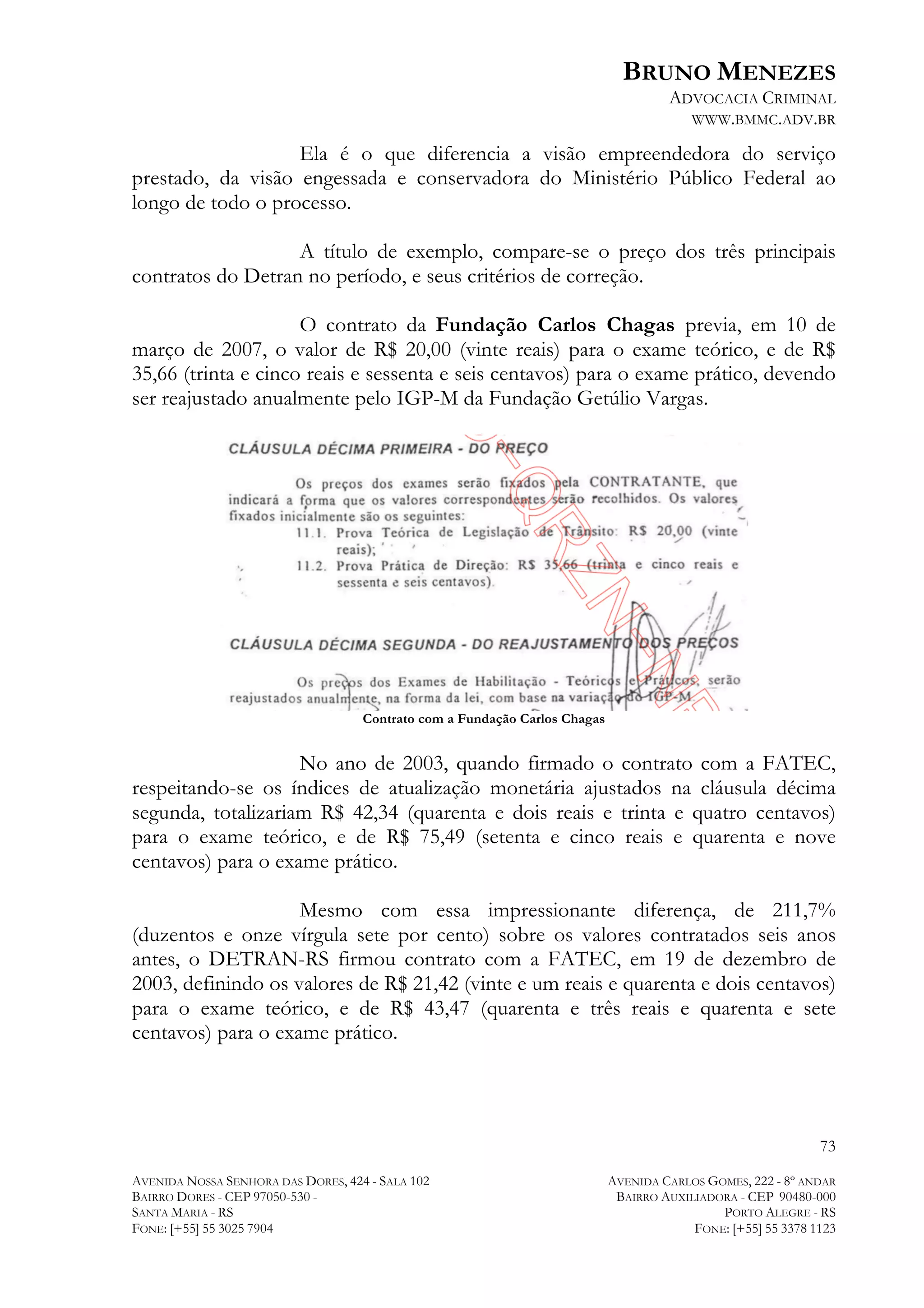 BRUNO MENEZES
ADVOCACIA CRIMINAL
WWW.BMMC.ADV.BR

Ela é o que diferencia a visão empreendedora do serviço
prestado, da visão engessada e conservadora do Ministério Público Federal ao
longo de todo o processo.
A título de exemplo, compare-se o preço dos três principais
contratos do Detran no período, e seus critérios de correção.
O contrato da Fundação Carlos Chagas previa, em 10 de
março de 2007, o valor de R$ 20,00 (vinte reais) para o exame teórico, e de R$
35,66 (trinta e cinco reais e sessenta e seis centavos) para o exame prático, devendo
ser reajustado anualmente pelo IGP-M da Fundação Getúlio Vargas.

Contrato com a Fundação Carlos Chagas

No ano de 2003, quando firmado o contrato com a FATEC,
respeitando-se os índices de atualização monetária ajustados na cláusula décima
segunda, totalizariam R$ 42,34 (quarenta e dois reais e trinta e quatro centavos)
para o exame teórico, e de R$ 75,49 (setenta e cinco reais e quarenta e nove
centavos) para o exame prático.
Mesmo com essa impressionante diferença, de 211,7%
(duzentos e onze vírgula sete por cento) sobre os valores contratados seis anos
antes, o DETRAN-RS firmou contrato com a FATEC, em 19 de dezembro de
2003, definindo os valores de R$ 21,42 (vinte e um reais e quarenta e dois centavos)
para o exame teórico, e de R$ 43,47 (quarenta e três reais e quarenta e sete
centavos) para o exame prático.

73
AVENIDA NOSSA SENHORA DAS DORES, 424 - SALA 102
BAIRRO DORES - CEP 97050-530 SANTA MARIA - RS
FONE: [+55] 55 3025 7904

AVENIDA CARLOS GOMES, 222 - 8º ANDAR
BAIRRO AUXILIADORA - CEP 90480-000
PORTO ALEGRE - RS
FONE: [+55] 55 3378 1123

 