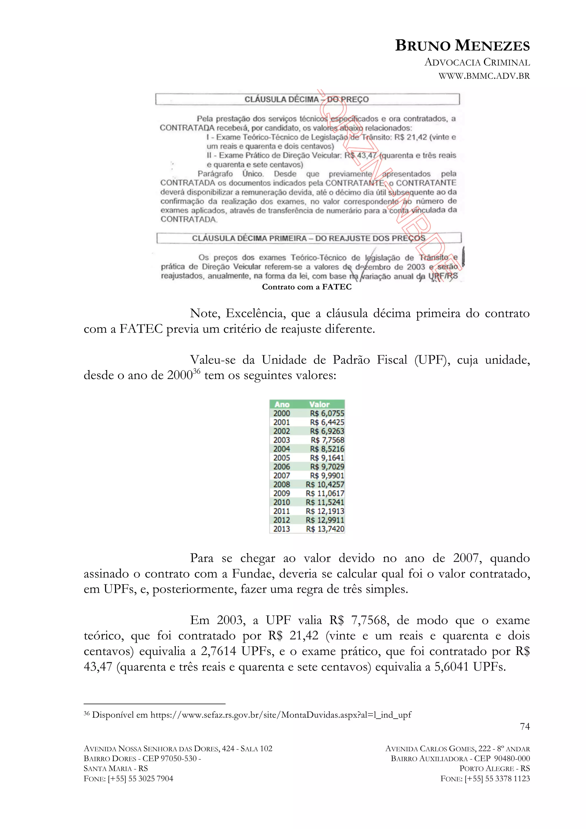 BRUNO MENEZES
ADVOCACIA CRIMINAL
WWW.BMMC.ADV.BR

Contrato com a FATEC

Note, Excelência, que a cláusula décima primeira do contrato
com a FATEC previa um critério de reajuste diferente.
Valeu-se da Unidade de Padrão Fiscal (UPF), cuja unidade,
desde o ano de 200036 tem os seguintes valores:

Para se chegar ao valor devido no ano de 2007, quando
assinado o contrato com a Fundae, deveria se calcular qual foi o valor contratado,
em UPFs, e, posteriormente, fazer uma regra de três simples.
Em 2003, a UPF valia R$ 7,7568, de modo que o exame
teórico, que foi contratado por R$ 21,42 (vinte e um reais e quarenta e dois
centavos) equivalia a 2,7614 UPFs, e o exame prático, que foi contratado por R$
43,47 (quarenta e três reais e quarenta e sete centavos) equivalia a 5,6041 UPFs.
	
  	
  	
  	
  	
  	
  	
  	
  	
  	
  	
  	
  	
  	
  	
  	
  	
  	
  	
  	
  	
  	
  	
  	
  	
  	
  	
  	
  	
  	
  	
  	
  	
  	
  	
  	
  	
  	
  	
  	
  	
  	
  	
  	
  	
  	
  	
  	
  	
  	
  	
  	
  	
  	
  	
  	
  
36

Disponível em https://www.sefaz.rs.gov.br/site/MontaDuvidas.aspx?al=l_ind_upf

74
AVENIDA NOSSA SENHORA DAS DORES, 424 - SALA 102
BAIRRO DORES - CEP 97050-530 SANTA MARIA - RS
FONE: [+55] 55 3025 7904

AVENIDA CARLOS GOMES, 222 - 8º ANDAR
BAIRRO AUXILIADORA - CEP 90480-000
PORTO ALEGRE - RS
FONE: [+55] 55 3378 1123

 