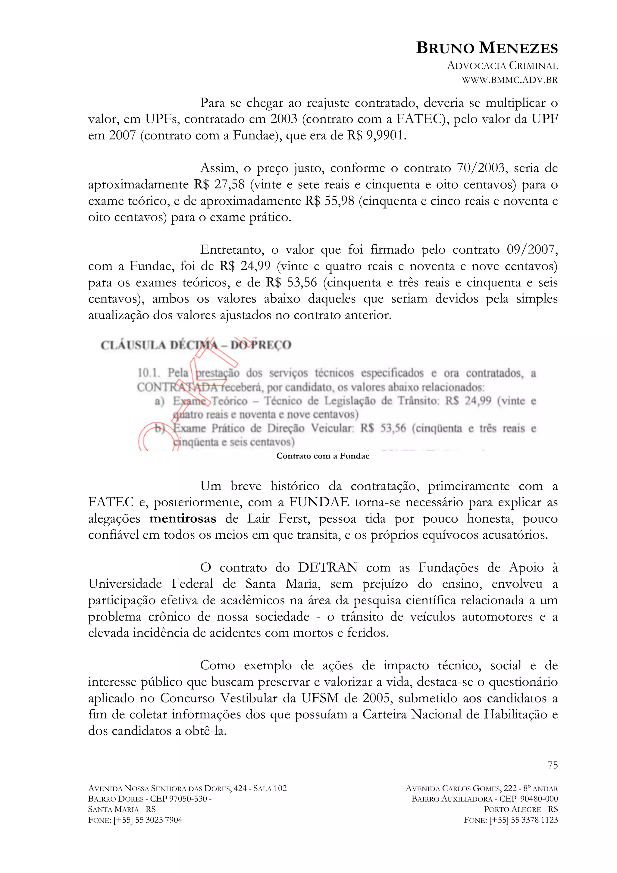 BRUNO MENEZES
ADVOCACIA CRIMINAL
WWW.BMMC.ADV.BR

Para se chegar ao reajuste contratado, deveria se multiplicar o
valor, em UPFs, contratado em 2003 (contrato com a FATEC), pelo valor da UPF
em 2007 (contrato com a Fundae), que era de R$ 9,9901.
Assim, o preço justo, conforme o contrato 70/2003, seria de
aproximadamente R$ 27,58 (vinte e sete reais e cinquenta e oito centavos) para o
exame teórico, e de aproximadamente R$ 55,98 (cinquenta e cinco reais e noventa e
oito centavos) para o exame prático.
Entretanto, o valor que foi firmado pelo contrato 09/2007,
com a Fundae, foi de R$ 24,99 (vinte e quatro reais e noventa e nove centavos)
para os exames teóricos, e de R$ 53,56 (cinquenta e três reais e cinquenta e seis
centavos), ambos os valores abaixo daqueles que seriam devidos pela simples
atualização dos valores ajustados no contrato anterior.

Contrato com a Fundae

Um breve histórico da contratação, primeiramente com a
FATEC e, posteriormente, com a FUNDAE torna-se necessário para explicar as
alegações mentirosas de Lair Ferst, pessoa tida por pouco honesta, pouco
confiável em todos os meios em que transita, e os próprios equívocos acusatórios.
O contrato do DETRAN com as Fundações de Apoio à
Universidade Federal de Santa Maria, sem prejuízo do ensino, envolveu a
participação efetiva de acadêmicos na área da pesquisa científica relacionada a um
problema crônico de nossa sociedade - o trânsito de veículos automotores e a
elevada incidência de acidentes com mortos e feridos.
Como exemplo de ações de impacto técnico, social e de
interesse público que buscam preservar e valorizar a vida, destaca-se o questionário
aplicado no Concurso Vestibular da UFSM de 2005, submetido aos candidatos a
fim de coletar informações dos que possuíam a Carteira Nacional de Habilitação e
dos candidatos a obtê-la.
75
AVENIDA NOSSA SENHORA DAS DORES, 424 - SALA 102
BAIRRO DORES - CEP 97050-530 SANTA MARIA - RS
FONE: [+55] 55 3025 7904

AVENIDA CARLOS GOMES, 222 - 8º ANDAR
BAIRRO AUXILIADORA - CEP 90480-000
PORTO ALEGRE - RS
FONE: [+55] 55 3378 1123

 