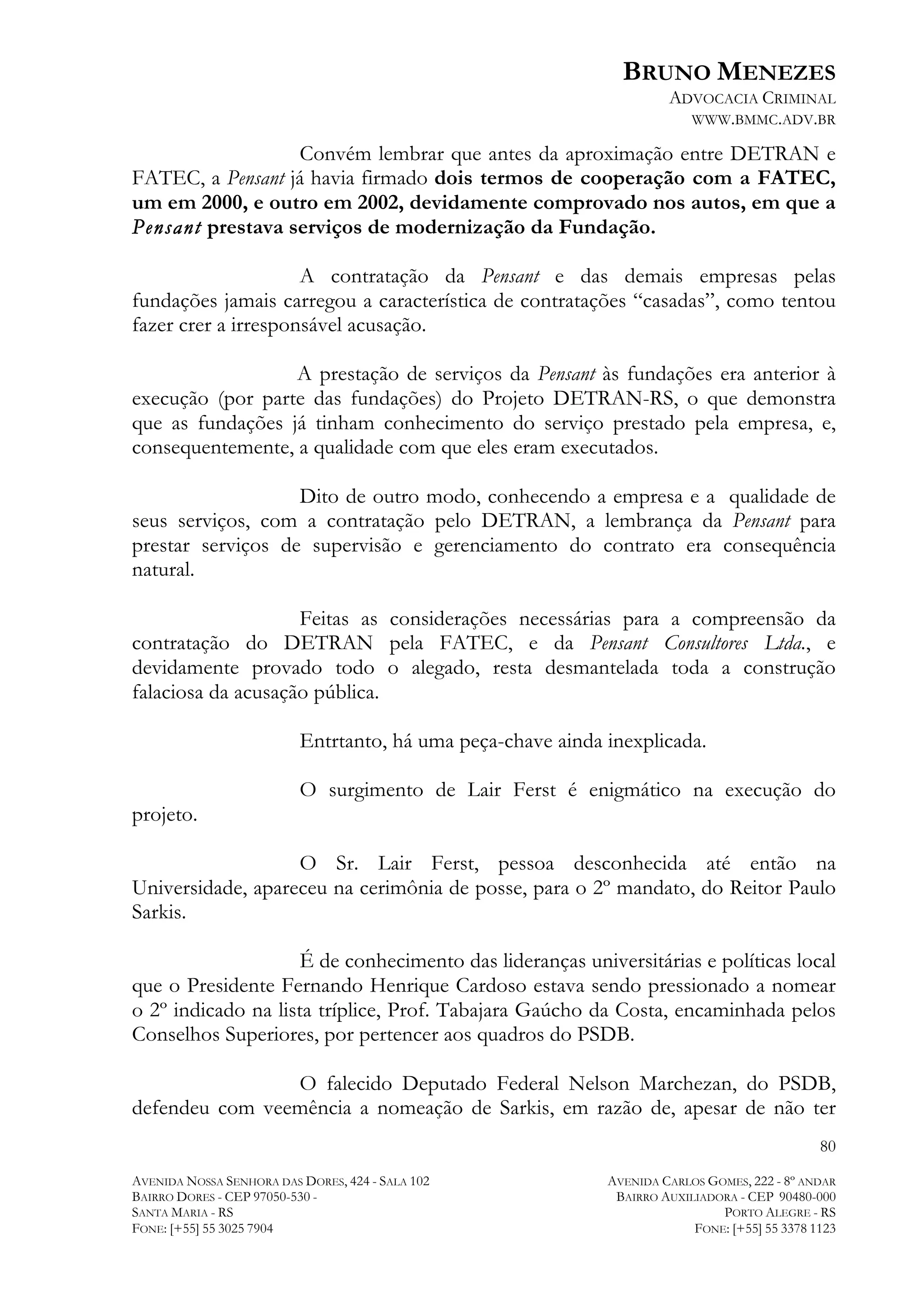 BRUNO MENEZES
ADVOCACIA CRIMINAL
WWW.BMMC.ADV.BR

Convém lembrar que antes da aproximação entre DETRAN e
FATEC, a Pensant já havia firmado dois termos de cooperação com a FATEC,
um em 2000, e outro em 2002, devidamente comprovado nos autos, em que a
Pensant prestava serviços de modernização da Fundação.
A contratação da Pensant e das demais empresas pelas
fundações jamais carregou a característica de contratações “casadas”, como tentou
fazer crer a irresponsável acusação.
A prestação de serviços da Pensant às fundações era anterior à
execução (por parte das fundações) do Projeto DETRAN-RS, o que demonstra
que as fundações já tinham conhecimento do serviço prestado pela empresa, e,
consequentemente, a qualidade com que eles eram executados.
Dito de outro modo, conhecendo a empresa e a qualidade de
seus serviços, com a contratação pelo DETRAN, a lembrança da Pensant para
prestar serviços de supervisão e gerenciamento do contrato era consequência
natural.
Feitas as considerações necessárias para a compreensão da
contratação do DETRAN pela FATEC, e da Pensant Consultores Ltda., e
devidamente provado todo o alegado, resta desmantelada toda a construção
falaciosa da acusação pública.
Entrtanto, há uma peça-chave ainda inexplicada.
O surgimento de Lair Ferst é enigmático na execução do
projeto.
O Sr. Lair Ferst, pessoa desconhecida até então na
Universidade, apareceu na cerimônia de posse, para o 2º mandato, do Reitor Paulo
Sarkis.
É de conhecimento das lideranças universitárias e políticas local
que o Presidente Fernando Henrique Cardoso estava sendo pressionado a nomear
o 2º indicado na lista tríplice, Prof. Tabajara Gaúcho da Costa, encaminhada pelos
Conselhos Superiores, por pertencer aos quadros do PSDB.
O falecido Deputado Federal Nelson Marchezan, do PSDB,
defendeu com veemência a nomeação de Sarkis, em razão de, apesar de não ter
80
AVENIDA NOSSA SENHORA DAS DORES, 424 - SALA 102
BAIRRO DORES - CEP 97050-530 SANTA MARIA - RS
FONE: [+55] 55 3025 7904

AVENIDA CARLOS GOMES, 222 - 8º ANDAR
BAIRRO AUXILIADORA - CEP 90480-000
PORTO ALEGRE - RS
FONE: [+55] 55 3378 1123

 