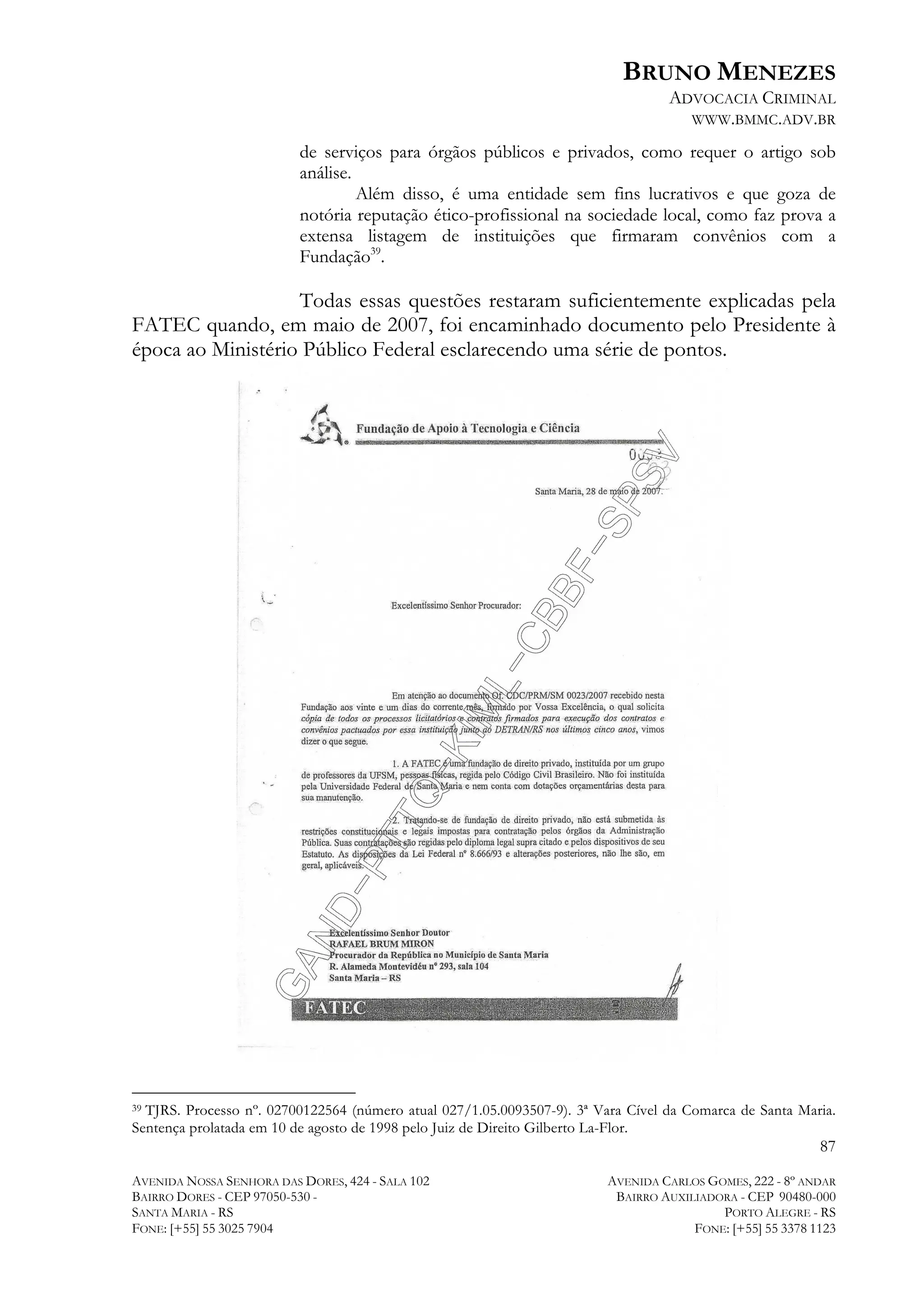BRUNO MENEZES
ADVOCACIA CRIMINAL
WWW.BMMC.ADV.BR
de serviços para órgãos públicos e privados, como requer o artigo sob
análise.
Além disso, é uma entidade sem fins lucrativos e que goza de
notória reputação ético-profissional na sociedade local, como faz prova a
extensa listagem de instituições que firmaram convênios com a
Fundação39.

Todas essas questões restaram suficientemente explicadas pela
FATEC quando, em maio de 2007, foi encaminhado documento pelo Presidente à
época ao Ministério Público Federal esclarecendo uma série de pontos.

	
  	
  	
  	
  	
  	
  	
  	
  	
  	
  	
  	
  	
  	
  	
  	
  	
  	
  	
  	
  	
  	
  	
  	
  	
  	
  	
  	
  	
  	
  	
  	
  	
  	
  	
  	
  	
  	
  	
  	
  	
  	
  	
  	
  	
  	
  	
  	
  	
  	
  	
  	
  	
  	
  	
  	
  
TJRS. Processo nº. 02700122564 (número atual 027/1.05.0093507-9). 3ª Vara Cível da Comarca de Santa Maria.
Sentença prolatada em 10 de agosto de 1998 pelo Juiz de Direito Gilberto La-Flor.
39

87
AVENIDA NOSSA SENHORA DAS DORES, 424 - SALA 102
BAIRRO DORES - CEP 97050-530 SANTA MARIA - RS
FONE: [+55] 55 3025 7904

AVENIDA CARLOS GOMES, 222 - 8º ANDAR
BAIRRO AUXILIADORA - CEP 90480-000
PORTO ALEGRE - RS
FONE: [+55] 55 3378 1123

 