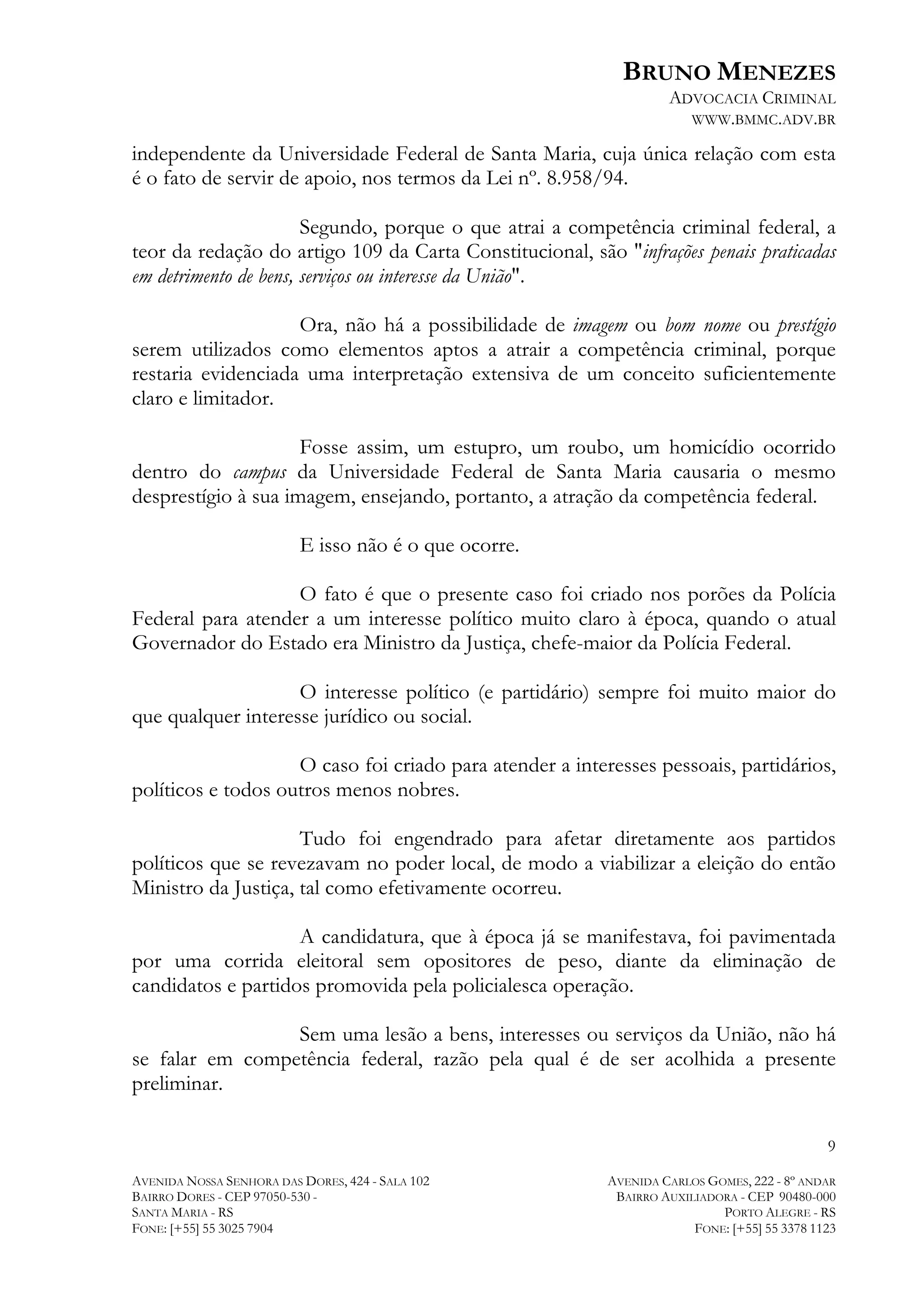 BRUNO MENEZES
ADVOCACIA CRIMINAL
WWW.BMMC.ADV.BR

independente da Universidade Federal de Santa Maria, cuja única relação com esta
é o fato de servir de apoio, nos termos da Lei nº. 8.958/94.
Segundo, porque o que atrai a competência criminal federal, a
teor da redação do artigo 109 da Carta Constitucional, são "infrações penais praticadas
em detrimento de bens, serviços ou interesse da União".
Ora, não há a possibilidade de imagem ou bom nome ou prestígio
serem utilizados como elementos aptos a atrair a competência criminal, porque
restaria evidenciada uma interpretação extensiva de um conceito suficientemente
claro e limitador.
Fosse assim, um estupro, um roubo, um homicídio ocorrido
dentro do campus da Universidade Federal de Santa Maria causaria o mesmo
desprestígio à sua imagem, ensejando, portanto, a atração da competência federal.
E isso não é o que ocorre.
O fato é que o presente caso foi criado nos porões da Polícia
Federal para atender a um interesse político muito claro à época, quando o atual
Governador do Estado era Ministro da Justiça, chefe-maior da Polícia Federal.
O interesse político (e partidário) sempre foi muito maior do
que qualquer interesse jurídico ou social.
O caso foi criado para atender a interesses pessoais, partidários,
políticos e todos outros menos nobres.
Tudo foi engendrado para afetar diretamente aos partidos
políticos que se revezavam no poder local, de modo a viabilizar a eleição do então
Ministro da Justiça, tal como efetivamente ocorreu.
A candidatura, que à época já se manifestava, foi pavimentada
por uma corrida eleitoral sem opositores de peso, diante da eliminação de
candidatos e partidos promovida pela policialesca operação.
Sem uma lesão a bens, interesses ou serviços da União, não há
se falar em competência federal, razão pela qual é de ser acolhida a presente
preliminar.
9
AVENIDA NOSSA SENHORA DAS DORES, 424 - SALA 102
BAIRRO DORES - CEP 97050-530 SANTA MARIA - RS
FONE: [+55] 55 3025 7904

AVENIDA CARLOS GOMES, 222 - 8º ANDAR
BAIRRO AUXILIADORA - CEP 90480-000
PORTO ALEGRE - RS
FONE: [+55] 55 3378 1123

 