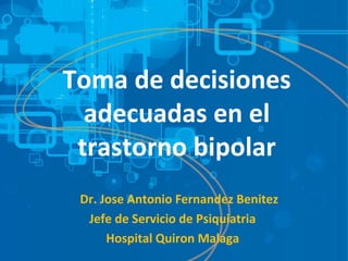 Toma de decisiones 
adecuadas en el 
trastorno bipolar 
Dr. Jose Antonio Fernandez Benitez 
Jefe de Servicio de Psiquiatria 
Hospital Quiron Malaga 
 
