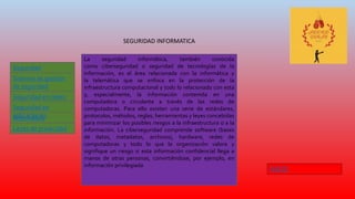 SEGURIDAD INFORMATICA
Seguridad
Informática
Leyes de privacidad
Sistema de gestión
de seguridad
Seguridad en redes
Informática
Seguridad en
aplicaciones
La seguridad informática, también conocida
como ciberseguridad o seguridad de tecnologías de la
información, es el área relacionada con la informática y
la telemática que se enfoca en la protección de la
infraestructura computacional y todo lo relacionado con esta
y, especialmente, la información contenida en una
computadora o circulante a través de las redes de
computadoras. Para ello existen una serie de estándares,
protocolos, métodos, reglas, herramientas y leyes concebidas
para minimizar los posibles riesgos a la infraestructura o a la
información. La ciberseguridad comprende software (bases
de datos, metadatos, archivos), hardware, redes de
computadoras y todo lo que la organización valore y
signifique un riesgo si esta información confidencial llega a
manos de otras personas, convirtiéndose, por ejemplo, en
información privilegiada
INICIO
 