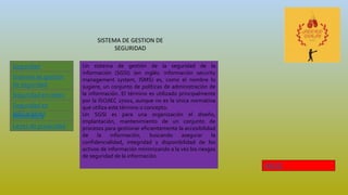 SISTEMA DE GESTION DE
SEGURIDAD
Seguridad
Informática
Leyes de privacidad
Sistema de gestión
de seguridad
Seguridad en redes
Informática
Seguridad en
aplicaciones
Un sistema de gestión de la seguridad de la
información (SGSI) (en inglés: información security
management system, ISMS) es, como el nombre lo
sugiere, un conjunto de políticas de administración de
la información. El término es utilizado principalmente
por la ISO/IEC 27001, aunque no es la única normativa
que utiliza este término o concepto.
Un SGSI es para una organización el diseño,
implantación, mantenimiento de un conjunto de
procesos para gestionar eficientemente la accesibilidad
de la información, buscando asegurar la
confidencialidad, integridad y disponibilidad de los
activos de información minimizando a la vez los riesgos
de seguridad de la información.
INICIO
 